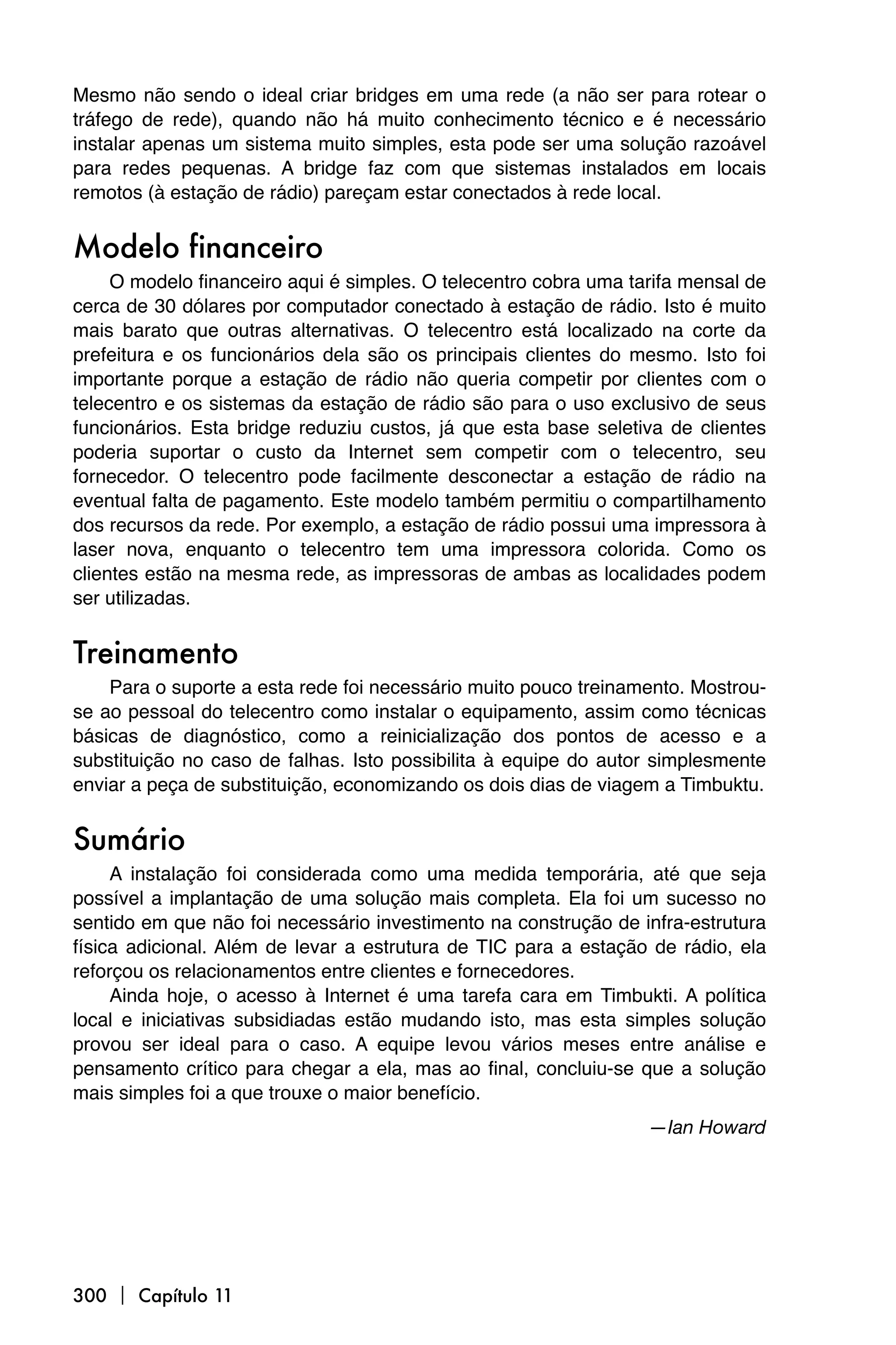 Mesmo não sendo o ideal criar bridges em uma rede (a não ser para rotear o
tráfego de rede), quando não há muito conhecimento técnico e é necessário
instalar apenas um sistema muito simples, esta pode ser uma solução razoável
para redes pequenas. A bridge faz com que sistemas instalados em locais
remotos (à estação de rádio) pareçam estar conectados à rede local.


Modelo financeiro
     O modelo financeiro aqui é simples. O telecentro cobra uma tarifa mensal de
cerca de 30 dólares por computador conectado à estação de rádio. Isto é muito
mais barato que outras alternativas. O telecentro está localizado na corte da
prefeitura e os funcionários dela são os principais clientes do mesmo. Isto foi
importante porque a estação de rádio não queria competir por clientes com o
telecentro e os sistemas da estação de rádio são para o uso exclusivo de seus
funcionários. Esta bridge reduziu custos, já que esta base seletiva de clientes
poderia suportar o custo da Internet sem competir com o telecentro, seu
fornecedor. O telecentro pode facilmente desconectar a estação de rádio na
eventual falta de pagamento. Este modelo também permitiu o compartilhamento
dos recursos da rede. Por exemplo, a estação de rádio possui uma impressora à
laser nova, enquanto o telecentro tem uma impressora colorida. Como os
clientes estão na mesma rede, as impressoras de ambas as localidades podem
ser utilizadas.


Treinamento
    Para o suporte a esta rede foi necessário muito pouco treinamento. Mostrou-
se ao pessoal do telecentro como instalar o equipamento, assim como técnicas
básicas de diagnóstico, como a reinicialização dos pontos de acesso e a
substituição no caso de falhas. Isto possibilita à equipe do autor simplesmente
enviar a peça de substituição, economizando os dois dias de viagem a Timbuktu.


Sumário
     A instalação foi considerada como uma medida temporária, até que seja
possível a implantação de uma solução mais completa. Ela foi um sucesso no
sentido em que não foi necessário investimento na construção de infra-estrutura
física adicional. Além de levar a estrutura de TIC para a estação de rádio, ela
reforçou os relacionamentos entre clientes e fornecedores.
     Ainda hoje, o acesso à Internet é uma tarefa cara em Timbukti. A política
local e iniciativas subsidiadas estão mudando isto, mas esta simples solução
provou ser ideal para o caso. A equipe levou vários meses entre análise e
pensamento crítico para chegar a ela, mas ao final, concluiu-se que a solução
mais simples foi a que trouxe o maior benefício.
                                                                  —Ian Howard




300  Capítulo 11
 