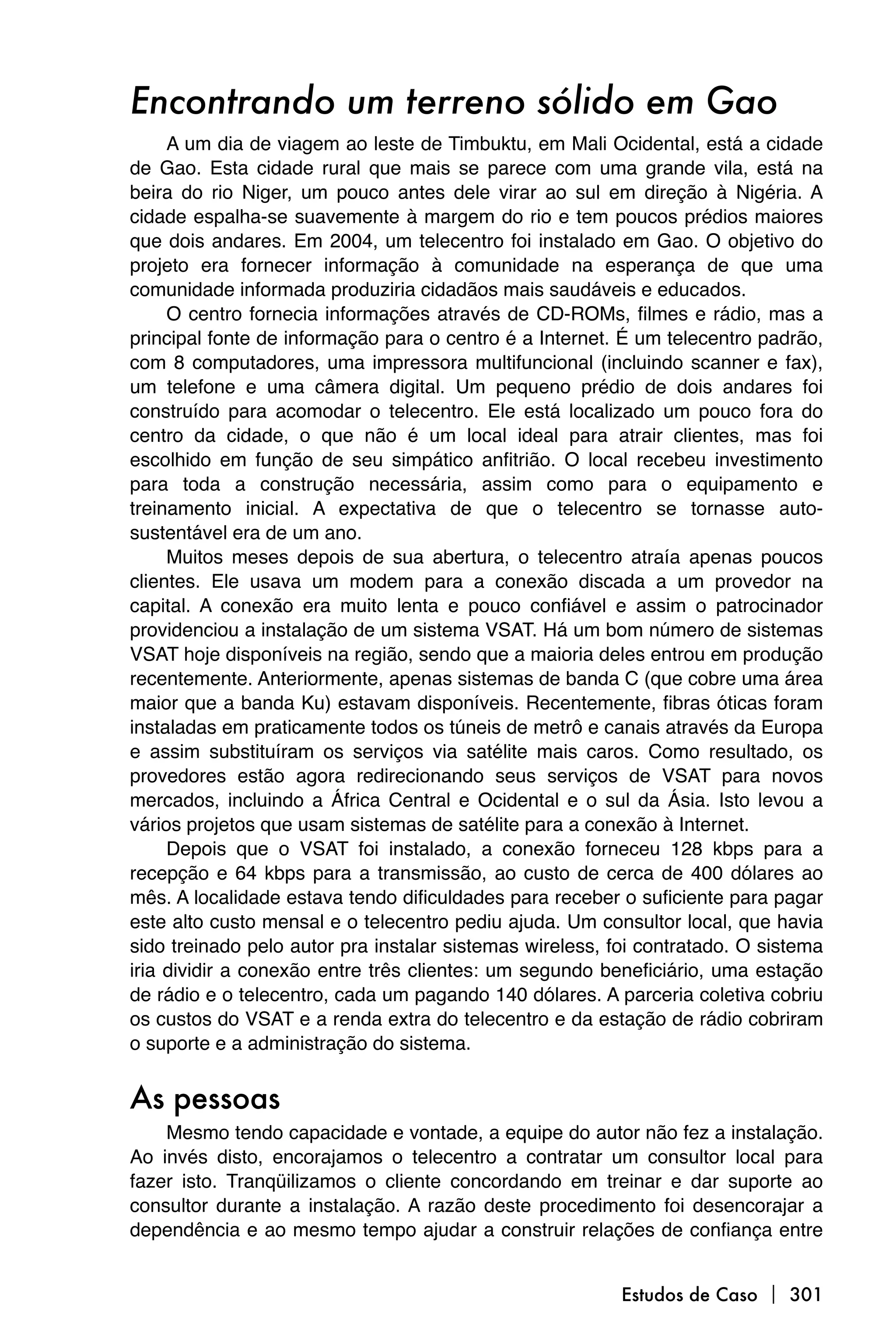 Encontrando um terreno sólido em Gao
     A um dia de viagem ao leste de Timbuktu, em Mali Ocidental, está a cidade
de Gao. Esta cidade rural que mais se parece com uma grande vila, está na
beira do rio Niger, um pouco antes dele virar ao sul em direção à Nigéria. A
cidade espalha-se suavemente à margem do rio e tem poucos prédios maiores
que dois andares. Em 2004, um telecentro foi instalado em Gao. O objetivo do
projeto era fornecer informação à comunidade na esperança de que uma
comunidade informada produziria cidadãos mais saudáveis e educados.
     O centro fornecia informações através de CD-ROMs, filmes e rádio, mas a
principal fonte de informação para o centro é a Internet. É um telecentro padrão,
com 8 computadores, uma impressora multifuncional (incluindo scanner e fax),
um telefone e uma câmera digital. Um pequeno prédio de dois andares foi
construído para acomodar o telecentro. Ele está localizado um pouco fora do
centro da cidade, o que não é um local ideal para atrair clientes, mas foi
escolhido em função de seu simpático anfitrião. O local recebeu investimento
para toda a construção necessária, assim como para o equipamento e
treinamento inicial. A expectativa de que o telecentro se tornasse auto-
sustentável era de um ano.
     Muitos meses depois de sua abertura, o telecentro atraía apenas poucos
clientes. Ele usava um modem para a conexão discada a um provedor na
capital. A conexão era muito lenta e pouco confiável e assim o patrocinador
providenciou a instalação de um sistema VSAT. Há um bom número de sistemas
VSAT hoje disponíveis na região, sendo que a maioria deles entrou em produção
recentemente. Anteriormente, apenas sistemas de banda C (que cobre uma área
maior que a banda Ku) estavam disponíveis. Recentemente, fibras óticas foram
instaladas em praticamente todos os túneis de metrô e canais através da Europa
e assim substituíram os serviços via satélite mais caros. Como resultado, os
provedores estão agora redirecionando seus serviços de VSAT para novos
mercados, incluindo a África Central e Ocidental e o sul da Ásia. Isto levou a
vários projetos que usam sistemas de satélite para a conexão à Internet.
     Depois que o VSAT foi instalado, a conexão forneceu 128 kbps para a
recepção e 64 kbps para a transmissão, ao custo de cerca de 400 dólares ao
mês. A localidade estava tendo dificuldades para receber o suficiente para pagar
este alto custo mensal e o telecentro pediu ajuda. Um consultor local, que havia
sido treinado pelo autor pra instalar sistemas wireless, foi contratado. O sistema
iria dividir a conexão entre três clientes: um segundo beneficiário, uma estação
de rádio e o telecentro, cada um pagando 140 dólares. A parceria coletiva cobriu
os custos do VSAT e a renda extra do telecentro e da estação de rádio cobriram
o suporte e a administração do sistema.


As pessoas
    Mesmo tendo capacidade e vontade, a equipe do autor não fez a instalação.
Ao invés disto, encorajamos o telecentro a contratar um consultor local para
fazer isto. Tranqüilizamos o cliente concordando em treinar e dar suporte ao
consultor durante a instalação. A razão deste procedimento foi desencorajar a
dependência e ao mesmo tempo ajudar a construir relações de confiança entre


                                                          Estudos de Caso  301
 