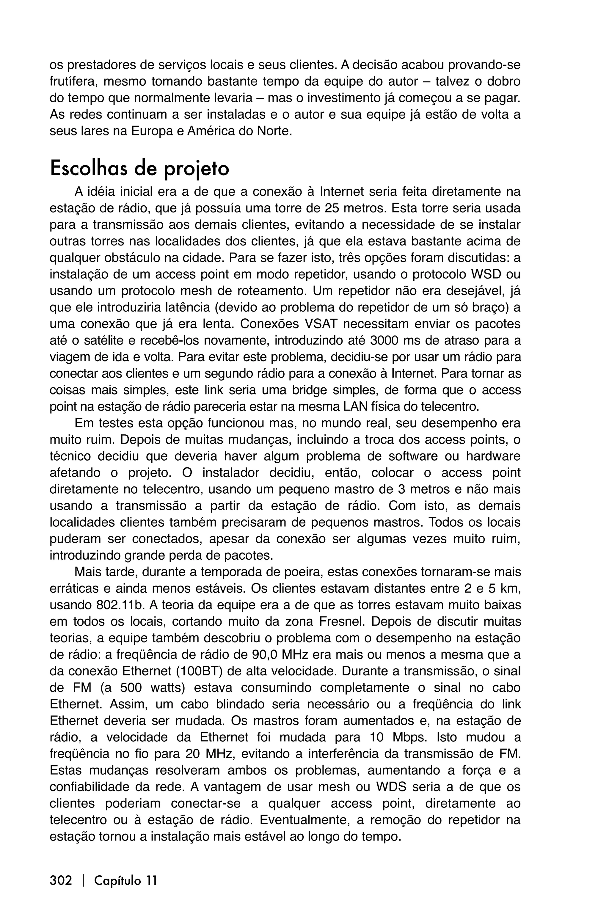 os prestadores de serviços locais e seus clientes. A decisão acabou provando-se
frutífera, mesmo tomando bastante tempo da equipe do autor – talvez o dobro
do tempo que normalmente levaria – mas o investimento já começou a se pagar.
As redes continuam a ser instaladas e o autor e sua equipe já estão de volta a
seus lares na Europa e América do Norte.


Escolhas de projeto
     A idéia inicial era a de que a conexão à Internet seria feita diretamente na
estação de rádio, que já possuía uma torre de 25 metros. Esta torre seria usada
para a transmissão aos demais clientes, evitando a necessidade de se instalar
outras torres nas localidades dos clientes, já que ela estava bastante acima de
qualquer obstáculo na cidade. Para se fazer isto, três opções foram discutidas: a
instalação de um access point em modo repetidor, usando o protocolo WSD ou
usando um protocolo mesh de roteamento. Um repetidor não era desejável, já
que ele introduziria latência (devido ao problema do repetidor de um só braço) a
uma conexão que já era lenta. Conexões VSAT necessitam enviar os pacotes
até o satélite e recebê-los novamente, introduzindo até 3000 ms de atraso para a
viagem de ida e volta. Para evitar este problema, decidiu-se por usar um rádio para
conectar aos clientes e um segundo rádio para a conexão à Internet. Para tornar as
coisas mais simples, este link seria uma bridge simples, de forma que o access
point na estação de rádio pareceria estar na mesma LAN física do telecentro.
     Em testes esta opção funcionou mas, no mundo real, seu desempenho era
muito ruim. Depois de muitas mudanças, incluindo a troca dos access points, o
técnico decidiu que deveria haver algum problema de software ou hardware
afetando o projeto. O instalador decidiu, então, colocar o access point
diretamente no telecentro, usando um pequeno mastro de 3 metros e não mais
usando a transmissão a partir da estação de rádio. Com isto, as demais
localidades clientes também precisaram de pequenos mastros. Todos os locais
puderam ser conectados, apesar da conexão ser algumas vezes muito ruim,
introduzindo grande perda de pacotes.
     Mais tarde, durante a temporada de poeira, estas conexões tornaram-se mais
erráticas e ainda menos estáveis. Os clientes estavam distantes entre 2 e 5 km,
usando 802.11b. A teoria da equipe era a de que as torres estavam muito baixas
em todos os locais, cortando muito da zona Fresnel. Depois de discutir muitas
teorias, a equipe também descobriu o problema com o desempenho na estação
de rádio: a freqüência de rádio de 90,0 MHz era mais ou menos a mesma que a
da conexão Ethernet (100BT) de alta velocidade. Durante a transmissão, o sinal
de FM (a 500 watts) estava consumindo completamente o sinal no cabo
Ethernet. Assim, um cabo blindado seria necessário ou a freqüência do link
Ethernet deveria ser mudada. Os mastros foram aumentados e, na estação de
rádio, a velocidade da Ethernet foi mudada para 10 Mbps. Isto mudou a
freqüência no fio para 20 MHz, evitando a interferência da transmissão de FM.
Estas mudanças resolveram ambos os problemas, aumentando a força e a
confiabilidade da rede. A vantagem de usar mesh ou WDS seria a de que os
clientes poderiam conectar-se a qualquer access point, diretamente ao
telecentro ou à estação de rádio. Eventualmente, a remoção do repetidor na
estação tornou a instalação mais estável ao longo do tempo.


302  Capítulo 11
 