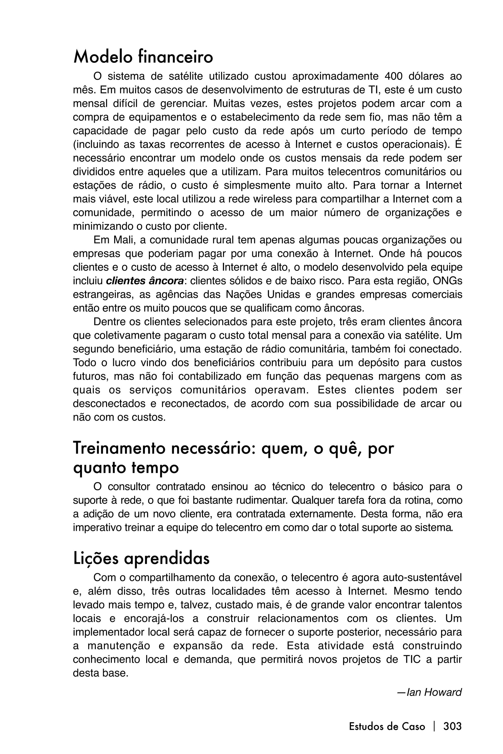 Modelo financeiro
     O sistema de satélite utilizado custou aproximadamente 400 dólares ao
mês. Em muitos casos de desenvolvimento de estruturas de TI, este é um custo
mensal difícil de gerenciar. Muitas vezes, estes projetos podem arcar com a
compra de equipamentos e o estabelecimento da rede sem fio, mas não têm a
capacidade de pagar pelo custo da rede após um curto período de tempo
(incluindo as taxas recorrentes de acesso à Internet e custos operacionais). É
necessário encontrar um modelo onde os custos mensais da rede podem ser
divididos entre aqueles que a utilizam. Para muitos telecentros comunitários ou
estações de rádio, o custo é simplesmente muito alto. Para tornar a Internet
mais viável, este local utilizou a rede wireless para compartilhar a Internet com a
comunidade, permitindo o acesso de um maior número de organizações e
minimizando o custo por cliente.
     Em Mali, a comunidade rural tem apenas algumas poucas organizações ou
empresas que poderiam pagar por uma conexão à Internet. Onde há poucos
clientes e o custo de acesso à Internet é alto, o modelo desenvolvido pela equipe
incluiu clientes âncora: clientes sólidos e de baixo risco. Para esta região, ONGs
estrangeiras, as agências das Nações Unidas e grandes empresas comerciais
então entre os muito poucos que se qualificam como âncoras.
     Dentre os clientes selecionados para este projeto, três eram clientes âncora
que coletivamente pagaram o custo total mensal para a conexão via satélite. Um
segundo beneficiário, uma estação de rádio comunitária, também foi conectado.
Todo o lucro vindo dos beneficiários contribuiu para um depósito para custos
futuros, mas não foi contabilizado em função das pequenas margens com as
quais os serviços comunitários operavam. Estes clientes podem ser
desconectados e reconectados, de acordo com sua possibilidade de arcar ou
não com os custos.


Treinamento necessário: quem, o quê, por
quanto tempo
    O consultor contratado ensinou ao técnico do telecentro o básico para o
suporte à rede, o que foi bastante rudimentar. Qualquer tarefa fora da rotina, como
a adição de um novo cliente, era contratada externamente. Desta forma, não era
imperativo treinar a equipe do telecentro em como dar o total suporte ao sistema.


Lições aprendidas
    Com o compartilhamento da conexão, o telecentro é agora auto-sustentável
e, além disso, três outras localidades têm acesso à Internet. Mesmo tendo
levado mais tempo e, talvez, custado mais, é de grande valor encontrar talentos
locais e encorajá-los a construir relacionamentos com os clientes. Um
implementador local será capaz de fornecer o suporte posterior, necessário para
a manutenção e expansão da rede. Esta atividade está construindo
conhecimento local e demanda, que permitirá novos projetos de TIC a partir
desta base.
                                                                    —Ian Howard


                                                          Estudos de Caso  303
 