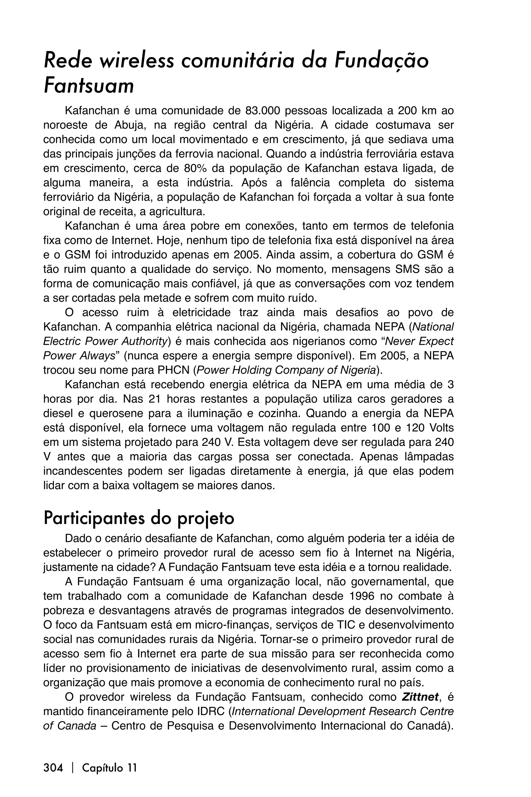 Rede wireless comunitária da Fundação
Fantsuam
     Kafanchan é uma comunidade de 83.000 pessoas localizada a 200 km ao
noroeste de Abuja, na região central da Nigéria. A cidade costumava ser
conhecida como um local movimentado e em crescimento, já que sediava uma
das principais junções da ferrovia nacional. Quando a indústria ferroviária estava
em crescimento, cerca de 80% da população de Kafanchan estava ligada, de
alguma maneira, a esta indústria. Após a falência completa do sistema
ferroviário da Nigéria, a população de Kafanchan foi forçada a voltar à sua fonte
original de receita, a agricultura.
     Kafanchan é uma área pobre em conexões, tanto em termos de telefonia
fixa como de Internet. Hoje, nenhum tipo de telefonia fixa está disponível na área
e o GSM foi introduzido apenas em 2005. Ainda assim, a cobertura do GSM é
tão ruim quanto a qualidade do serviço. No momento, mensagens SMS são a
forma de comunicação mais confiável, já que as conversações com voz tendem
a ser cortadas pela metade e sofrem com muito ruído.
     O acesso ruim à eletricidade traz ainda mais desafios ao povo de
Kafanchan. A companhia elétrica nacional da Nigéria, chamada NEPA (National
Electric Power Authority) é mais conhecida aos nigerianos como “Never Expect
Power Always” (nunca espere a energia sempre disponível). Em 2005, a NEPA
trocou seu nome para PHCN (Power Holding Company of Nigeria).
     Kafanchan está recebendo energia elétrica da NEPA em uma média de 3
horas por dia. Nas 21 horas restantes a população utiliza caros geradores a
diesel e querosene para a iluminação e cozinha. Quando a energia da NEPA
está disponível, ela fornece uma voltagem não regulada entre 100 e 120 Volts
em um sistema projetado para 240 V. Esta voltagem deve ser regulada para 240
V antes que a maioria das cargas possa ser conectada. Apenas lâmpadas
incandescentes podem ser ligadas diretamente à energia, já que elas podem
lidar com a baixa voltagem se maiores danos.


Participantes do projeto
     Dado o cenário desafiante de Kafanchan, como alguém poderia ter a idéia de
estabelecer o primeiro provedor rural de acesso sem fio à Internet na Nigéria,
justamente na cidade? A Fundação Fantsuam teve esta idéia e a tornou realidade.
     A Fundação Fantsuam é uma organização local, não governamental, que
tem trabalhado com a comunidade de Kafanchan desde 1996 no combate à
pobreza e desvantagens através de programas integrados de desenvolvimento.
O foco da Fantsuam está em micro-finanças, serviços de TIC e desenvolvimento
social nas comunidades rurais da Nigéria. Tornar-se o primeiro provedor rural de
acesso sem fio à Internet era parte de sua missão para ser reconhecida como
líder no provisionamento de iniciativas de desenvolvimento rural, assim como a
organização que mais promove a economia de conhecimento rural no país.
     O provedor wireless da Fundação Fantsuam, conhecido como Zittnet, é
mantido financeiramente pelo IDRC (International Development Research Centre
of Canada – Centro de Pesquisa e Desenvolvimento Internacional do Canadá).


304  Capítulo 11
 