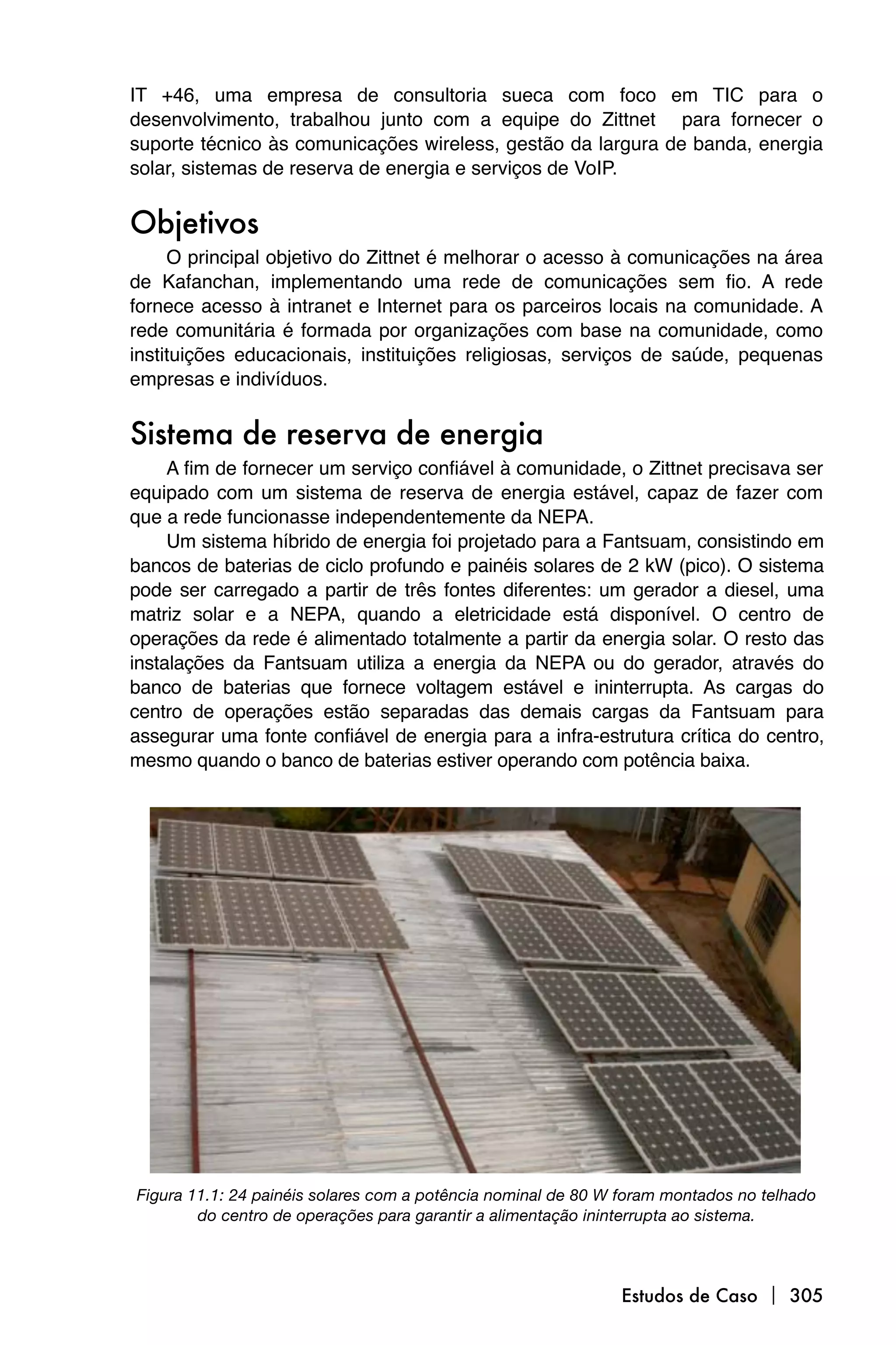 IT +46, uma empresa de consultoria sueca com foco em TIC para o
desenvolvimento, trabalhou junto com a equipe do Zittnet para fornecer o
suporte técnico às comunicações wireless, gestão da largura de banda, energia
solar, sistemas de reserva de energia e serviços de VoIP.


Objetivos
     O principal objetivo do Zittnet é melhorar o acesso à comunicações na área
de Kafanchan, implementando uma rede de comunicações sem fio. A rede
fornece acesso à intranet e Internet para os parceiros locais na comunidade. A
rede comunitária é formada por organizações com base na comunidade, como
instituições educacionais, instituições religiosas, serviços de saúde, pequenas
empresas e indivíduos.


Sistema de reserva de energia
     A fim de fornecer um serviço confiável à comunidade, o Zittnet precisava ser
equipado com um sistema de reserva de energia estável, capaz de fazer com
que a rede funcionasse independentemente da NEPA.
     Um sistema híbrido de energia foi projetado para a Fantsuam, consistindo em
bancos de baterias de ciclo profundo e painéis solares de 2 kW (pico). O sistema
pode ser carregado a partir de três fontes diferentes: um gerador a diesel, uma
matriz solar e a NEPA, quando a eletricidade está disponível. O centro de
operações da rede é alimentado totalmente a partir da energia solar. O resto das
instalações da Fantsuam utiliza a energia da NEPA ou do gerador, através do
banco de baterias que fornece voltagem estável e ininterrupta. As cargas do
centro de operações estão separadas das demais cargas da Fantsuam para
assegurar uma fonte confiável de energia para a infra-estrutura crítica do centro,
mesmo quando o banco de baterias estiver operando com potência baixa.




Figura 11.1: 24 painéis solares com a potência nominal de 80 W foram montados no telhado
        do centro de operações para garantir a alimentação ininterrupta ao sistema.




                                                              Estudos de Caso  305
 