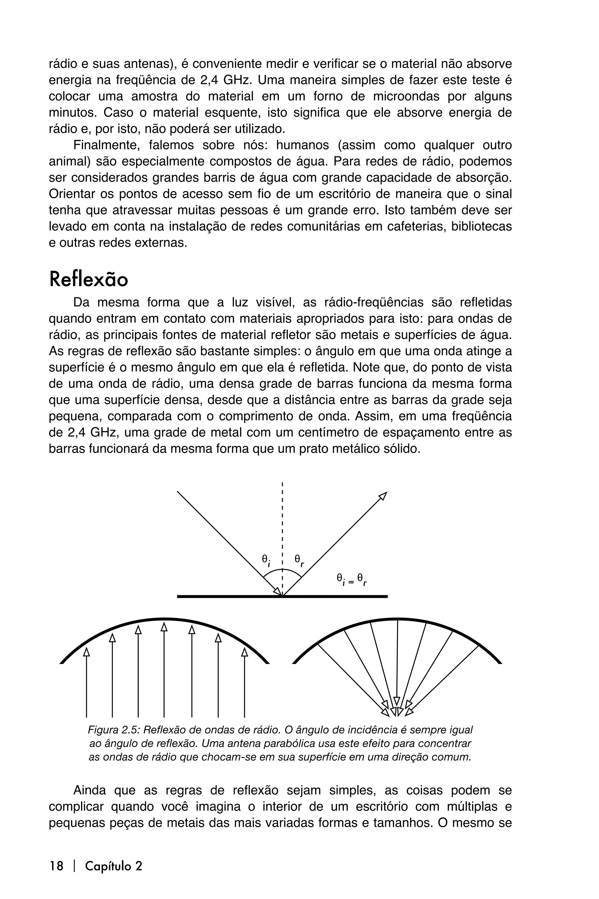 rádio e suas antenas), é conveniente medir e verificar se o material não absorve
energia na freqüência de 2,4 GHz. Uma maneira simples de fazer este teste é
colocar uma amostra do material em um forno de microondas por alguns
minutos. Caso o material esquente, isto significa que ele absorve energia de
rádio e, por isto, não poderá ser utilizado.
    Finalmente, falemos sobre nós: humanos (assim como qualquer outro
animal) são especialmente compostos de água. Para redes de rádio, podemos
ser considerados grandes barris de água com grande capacidade de absorção.
Orientar os pontos de acesso sem fio de um escritório de maneira que o sinal
tenha que atravessar muitas pessoas é um grande erro. Isto também deve ser
levado em conta na instalação de redes comunitárias em cafeterias, bibliotecas
e outras redes externas.


Reflexão
    Da mesma forma que a luz visível, as rádio-freqüências são refletidas
quando entram em contato com materiais apropriados para isto: para ondas de
rádio, as principais fontes de material refletor são metais e superfícies de água.
As regras de reflexão são bastante simples: o ângulo em que uma onda atinge a
superfície é o mesmo ângulo em que ela é refletida. Note que, do ponto de vista
de uma onda de rádio, uma densa grade de barras funciona da mesma forma
que uma superfície densa, desde que a distância entre as barras da grade seja
pequena, comparada com o comprimento de onda. Assim, em uma freqüência
de 2,4 GHz, uma grade de metal com um centímetro de espaçamento entre as
barras funcionará da mesma forma que um prato metálico sólido.




      Figura 2.5: Reflexão de ondas de rádio. O ângulo de incidência é sempre igual
      ao ângulo de reflexão. Uma antena parabólica usa este efeito para concentrar
      as ondas de rádio que chocam-se em sua superfície em uma direção comum.


   Ainda que as regras de reflexão sejam simples, as coisas podem se
complicar quando você imagina o interior de um escritório com múltiplas e
pequenas peças de metais das mais variadas formas e tamanhos. O mesmo se


18  Capítulo 2
 
