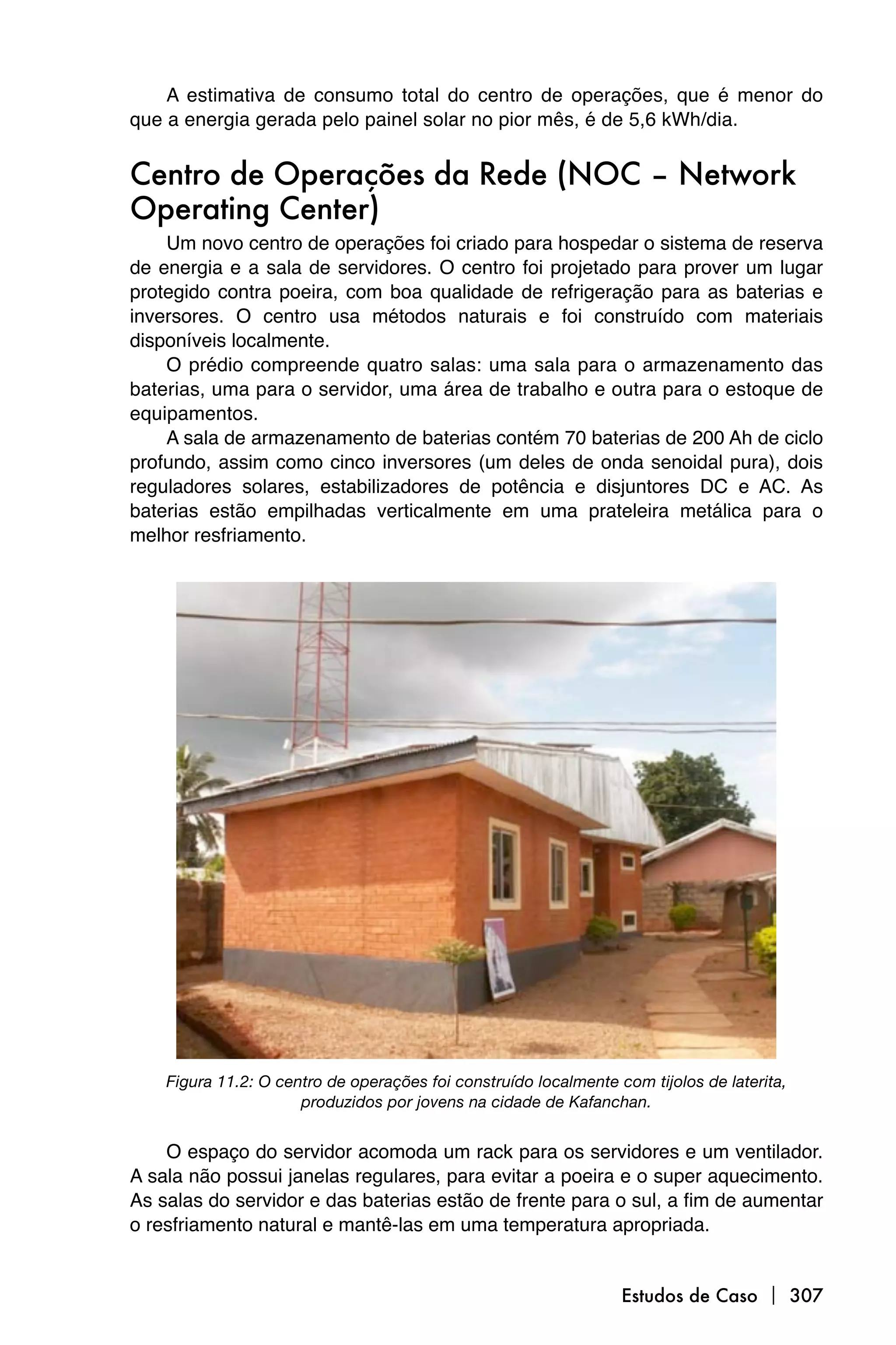 A estimativa de consumo total do centro de operações, que é menor do
que a energia gerada pelo painel solar no pior mês, é de 5,6 kWh/dia.


Centro de Operações da Rede (NOC – Network
Operating Center)
    Um novo centro de operações foi criado para hospedar o sistema de reserva
de energia e a sala de servidores. O centro foi projetado para prover um lugar
protegido contra poeira, com boa qualidade de refrigeração para as baterias e
inversores. O centro usa métodos naturais e foi construído com materiais
disponíveis localmente.
    O prédio compreende quatro salas: uma sala para o armazenamento das
baterias, uma para o servidor, uma área de trabalho e outra para o estoque de
equipamentos.
    A sala de armazenamento de baterias contém 70 baterias de 200 Ah de ciclo
profundo, assim como cinco inversores (um deles de onda senoidal pura), dois
reguladores solares, estabilizadores de potência e disjuntores DC e AC. As
baterias estão empilhadas verticalmente em uma prateleira metálica para o
melhor resfriamento.




    Figura 11.2: O centro de operações foi construído localmente com tijolos de laterita,
                      produzidos por jovens na cidade de Kafanchan.


    O espaço do servidor acomoda um rack para os servidores e um ventilador.
A sala não possui janelas regulares, para evitar a poeira e o super aquecimento.
As salas do servidor e das baterias estão de frente para o sul, a fim de aumentar
o resfriamento natural e mantê-las em uma temperatura apropriada.


                                                                  Estudos de Caso  307
 