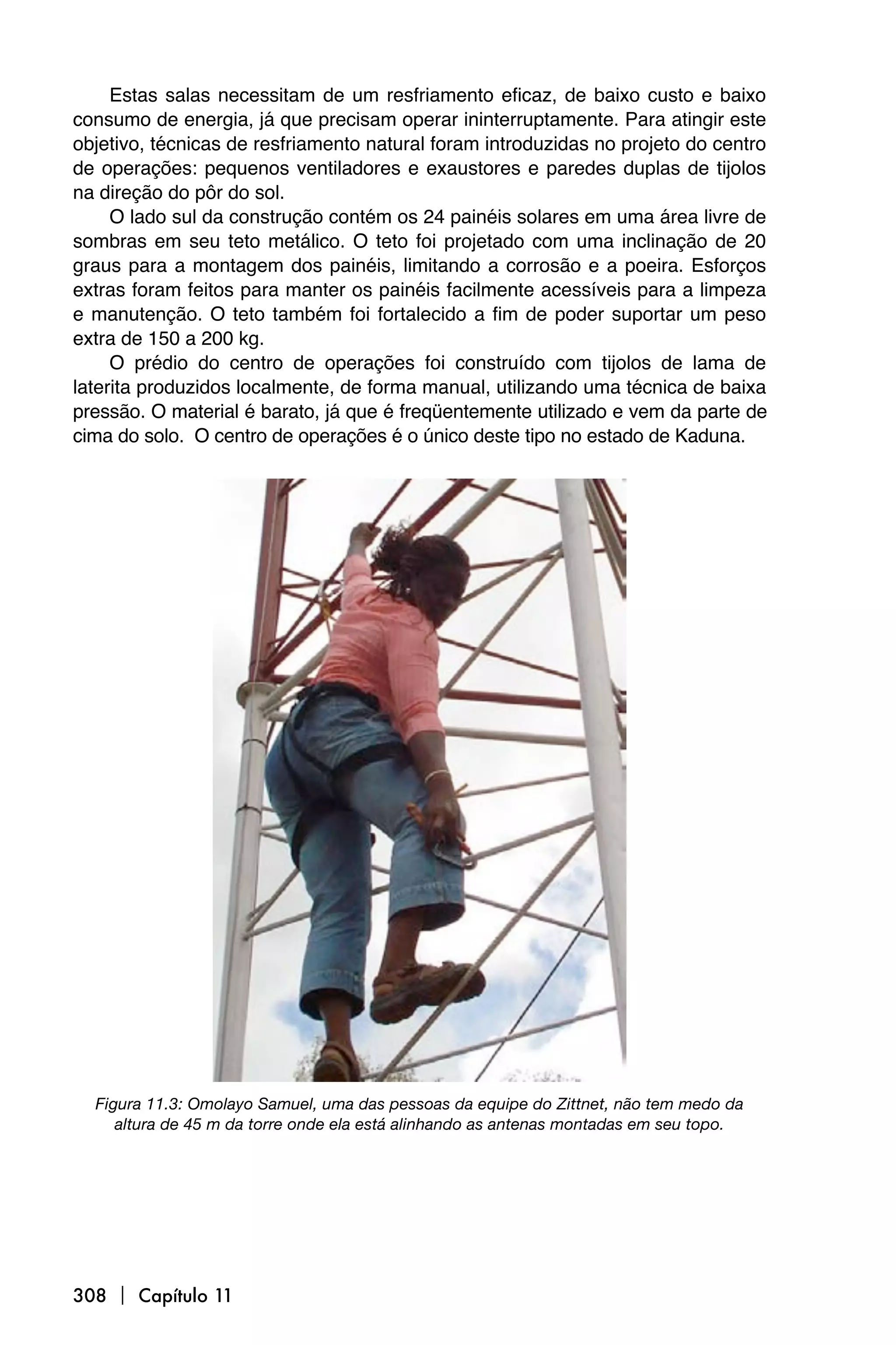 Estas salas necessitam de um resfriamento eficaz, de baixo custo e baixo
consumo de energia, já que precisam operar ininterruptamente. Para atingir este
objetivo, técnicas de resfriamento natural foram introduzidas no projeto do centro
de operações: pequenos ventiladores e exaustores e paredes duplas de tijolos
na direção do pôr do sol.
     O lado sul da construção contém os 24 painéis solares em uma área livre de
sombras em seu teto metálico. O teto foi projetado com uma inclinação de 20
graus para a montagem dos painéis, limitando a corrosão e a poeira. Esforços
extras foram feitos para manter os painéis facilmente acessíveis para a limpeza
e manutenção. O teto também foi fortalecido a fim de poder suportar um peso
extra de 150 a 200 kg.
     O prédio do centro de operações foi construído com tijolos de lama de
laterita produzidos localmente, de forma manual, utilizando uma técnica de baixa
pressão. O material é barato, já que é freqüentemente utilizado e vem da parte de
cima do solo. O centro de operações é o único deste tipo no estado de Kaduna.




  Figura 11.3: Omolayo Samuel, uma das pessoas da equipe do Zittnet, não tem medo da
     altura de 45 m da torre onde ela está alinhando as antenas montadas em seu topo.




308  Capítulo 11
 