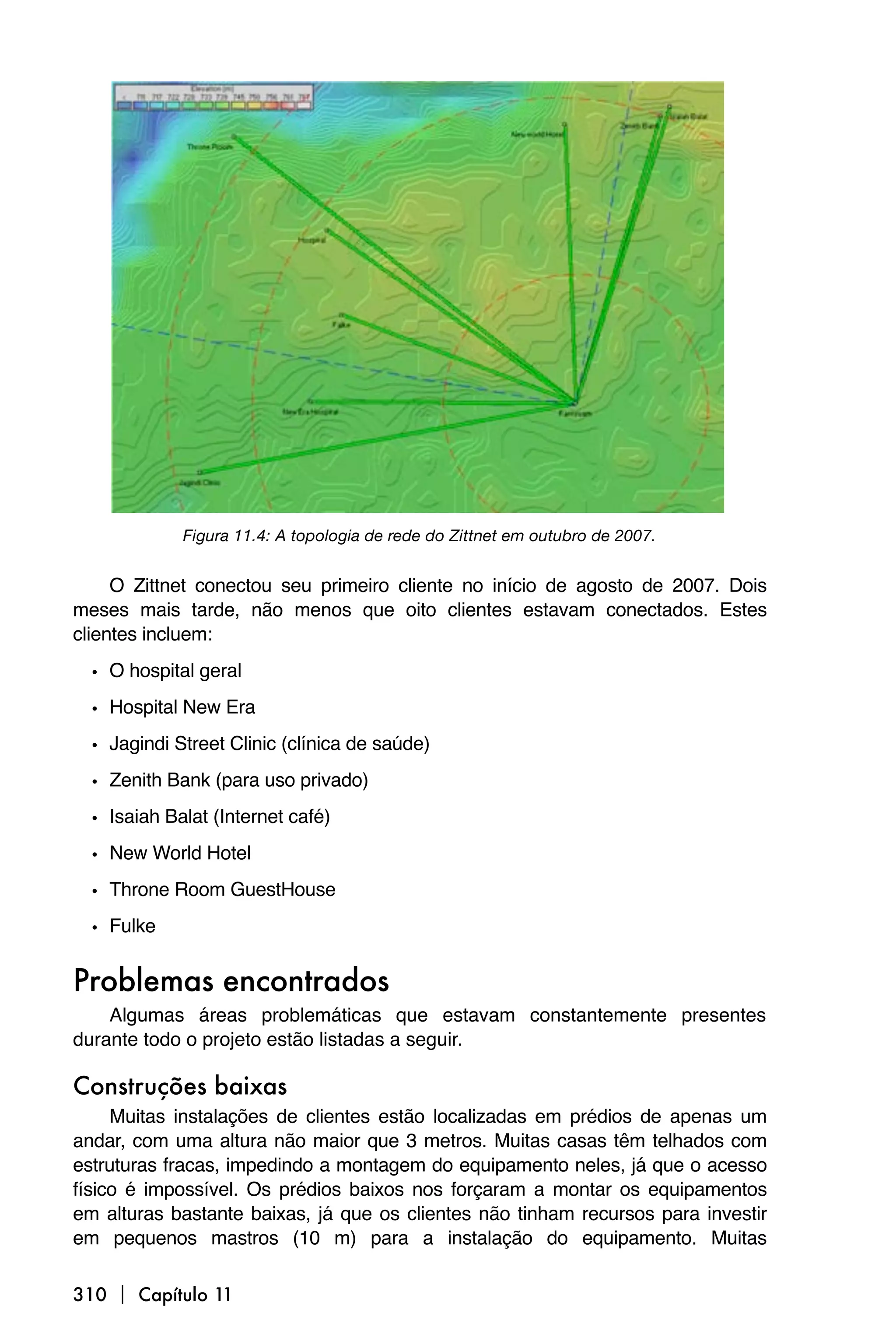 Figura 11.4: A topologia de rede do Zittnet em outubro de 2007.


     O Zittnet conectou seu primeiro cliente no início de agosto de 2007. Dois
meses mais tarde, não menos que oito clientes estavam conectados. Estes
clientes incluem:

  • O hospital geral
  • Hospital New Era
  • Jagindi Street Clinic (clínica de saúde)
  • Zenith Bank (para uso privado)
  • Isaiah Balat (Internet café)
  • New World Hotel
  • Throne Room GuestHouse
  • Fulke

Problemas encontrados
    Algumas áreas problemáticas que estavam constantemente presentes
durante todo o projeto estão listadas a seguir.

Construções baixas
     Muitas instalações de clientes estão localizadas em prédios de apenas um
andar, com uma altura não maior que 3 metros. Muitas casas têm telhados com
estruturas fracas, impedindo a montagem do equipamento neles, já que o acesso
físico é impossível. Os prédios baixos nos forçaram a montar os equipamentos
em alturas bastante baixas, já que os clientes não tinham recursos para investir
em pequenos mastros (10 m) para a instalação do equipamento. Muitas

310  Capítulo 11
 