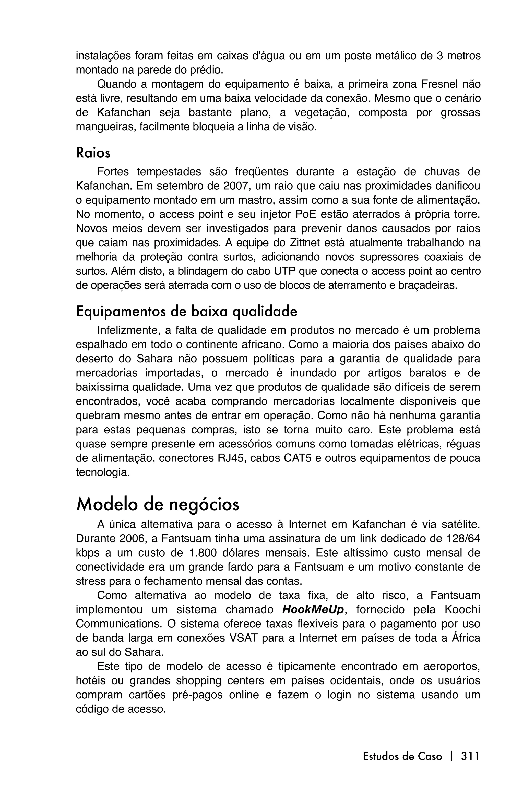 instalações foram feitas em caixas d'água ou em um poste metálico de 3 metros
montado na parede do prédio.
     Quando a montagem do equipamento é baixa, a primeira zona Fresnel não
está livre, resultando em uma baixa velocidade da conexão. Mesmo que o cenário
de Kafanchan seja bastante plano, a vegetação, composta por grossas
mangueiras, facilmente bloqueia a linha de visão.

Raios
     Fortes tempestades são freqüentes durante a estação de chuvas de
Kafanchan. Em setembro de 2007, um raio que caiu nas proximidades danificou
o equipamento montado em um mastro, assim como a sua fonte de alimentação.
No momento, o access point e seu injetor PoE estão aterrados à própria torre.
Novos meios devem ser investigados para prevenir danos causados por raios
que caiam nas proximidades. A equipe do Zittnet está atualmente trabalhando na
melhoria da proteção contra surtos, adicionando novos supressores coaxiais de
surtos. Além disto, a blindagem do cabo UTP que conecta o access point ao centro
de operações será aterrada com o uso de blocos de aterramento e braçadeiras.

Equipamentos de baixa qualidade
    Infelizmente, a falta de qualidade em produtos no mercado é um problema
espalhado em todo o continente africano. Como a maioria dos países abaixo do
deserto do Sahara não possuem políticas para a garantia de qualidade para
mercadorias importadas, o mercado é inundado por artigos baratos e de
baixíssima qualidade. Uma vez que produtos de qualidade são difíceis de serem
encontrados, você acaba comprando mercadorias localmente disponíveis que
quebram mesmo antes de entrar em operação. Como não há nenhuma garantia
para estas pequenas compras, isto se torna muito caro. Este problema está
quase sempre presente em acessórios comuns como tomadas elétricas, réguas
de alimentação, conectores RJ45, cabos CAT5 e outros equipamentos de pouca
tecnologia.


Modelo de negócios
    A única alternativa para o acesso à Internet em Kafanchan é via satélite.
Durante 2006, a Fantsuam tinha uma assinatura de um link dedicado de 128/64
kbps a um custo de 1.800 dólares mensais. Este altíssimo custo mensal de
conectividade era um grande fardo para a Fantsuam e um motivo constante de
stress para o fechamento mensal das contas.
    Como alternativa ao modelo de taxa fixa, de alto risco, a Fantsuam
implementou um sistema chamado HookMeUp, fornecido pela Koochi
Communications. O sistema oferece taxas flexíveis para o pagamento por uso
de banda larga em conexões VSAT para a Internet em países de toda a África
ao sul do Sahara.
    Este tipo de modelo de acesso é tipicamente encontrado em aeroportos,
hotéis ou grandes shopping centers em países ocidentais, onde os usuários
compram cartões pré-pagos online e fazem o login no sistema usando um
código de acesso.



                                                        Estudos de Caso  311
 