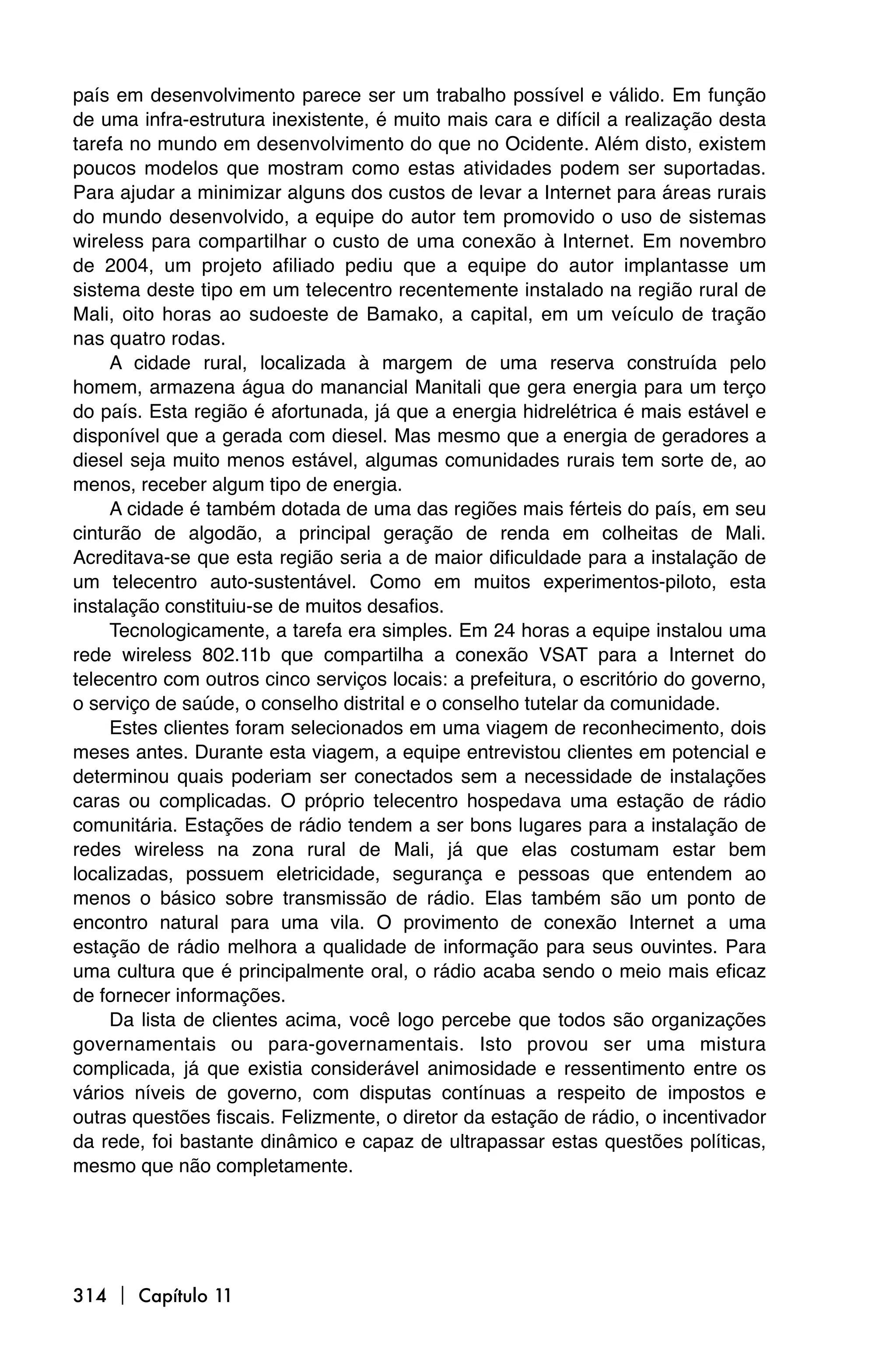 país em desenvolvimento parece ser um trabalho possível e válido. Em função
de uma infra-estrutura inexistente, é muito mais cara e difícil a realização desta
tarefa no mundo em desenvolvimento do que no Ocidente. Além disto, existem
poucos modelos que mostram como estas atividades podem ser suportadas.
Para ajudar a minimizar alguns dos custos de levar a Internet para áreas rurais
do mundo desenvolvido, a equipe do autor tem promovido o uso de sistemas
wireless para compartilhar o custo de uma conexão à Internet. Em novembro
de 2004, um projeto afiliado pediu que a equipe do autor implantasse um
sistema deste tipo em um telecentro recentemente instalado na região rural de
Mali, oito horas ao sudoeste de Bamako, a capital, em um veículo de tração
nas quatro rodas.
     A cidade rural, localizada à margem de uma reserva construída pelo
homem, armazena água do manancial Manitali que gera energia para um terço
do país. Esta região é afortunada, já que a energia hidrelétrica é mais estável e
disponível que a gerada com diesel. Mas mesmo que a energia de geradores a
diesel seja muito menos estável, algumas comunidades rurais tem sorte de, ao
menos, receber algum tipo de energia.
     A cidade é também dotada de uma das regiões mais férteis do país, em seu
cinturão de algodão, a principal geração de renda em colheitas de Mali.
Acreditava-se que esta região seria a de maior dificuldade para a instalação de
um telecentro auto-sustentável. Como em muitos experimentos-piloto, esta
instalação constituiu-se de muitos desafios.
     Tecnologicamente, a tarefa era simples. Em 24 horas a equipe instalou uma
rede wireless 802.11b que compartilha a conexão VSAT para a Internet do
telecentro com outros cinco serviços locais: a prefeitura, o escritório do governo,
o serviço de saúde, o conselho distrital e o conselho tutelar da comunidade.
     Estes clientes foram selecionados em uma viagem de reconhecimento, dois
meses antes. Durante esta viagem, a equipe entrevistou clientes em potencial e
determinou quais poderiam ser conectados sem a necessidade de instalações
caras ou complicadas. O próprio telecentro hospedava uma estação de rádio
comunitária. Estações de rádio tendem a ser bons lugares para a instalação de
redes wireless na zona rural de Mali, já que elas costumam estar bem
localizadas, possuem eletricidade, segurança e pessoas que entendem ao
menos o básico sobre transmissão de rádio. Elas também são um ponto de
encontro natural para uma vila. O provimento de conexão Internet a uma
estação de rádio melhora a qualidade de informação para seus ouvintes. Para
uma cultura que é principalmente oral, o rádio acaba sendo o meio mais eficaz
de fornecer informações.
     Da lista de clientes acima, você logo percebe que todos são organizações
governamentais ou para-governamentais. Isto provou ser uma mistura
complicada, já que existia considerável animosidade e ressentimento entre os
vários níveis de governo, com disputas contínuas a respeito de impostos e
outras questões fiscais. Felizmente, o diretor da estação de rádio, o incentivador
da rede, foi bastante dinâmico e capaz de ultrapassar estas questões políticas,
mesmo que não completamente.




314  Capítulo 11
 