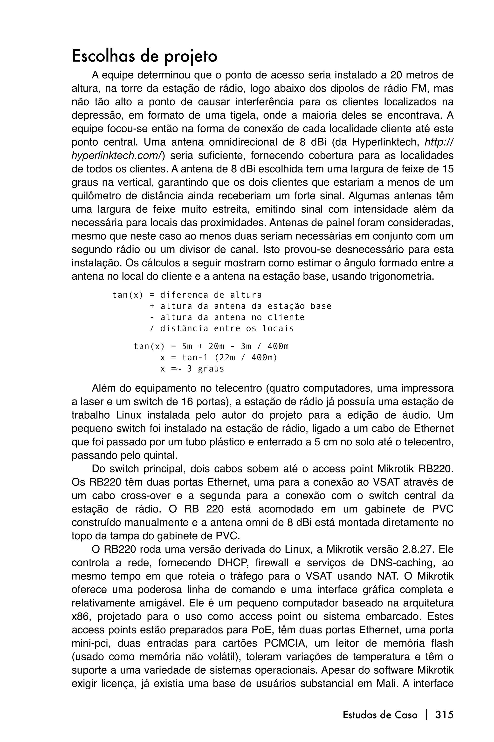 Escolhas de projeto
     A equipe determinou que o ponto de acesso seria instalado a 20 metros de
altura, na torre da estação de rádio, logo abaixo dos dipolos de rádio FM, mas
não tão alto a ponto de causar interferência para os clientes localizados na
depressão, em formato de uma tigela, onde a maioria deles se encontrava. A
equipe focou-se então na forma de conexão de cada localidade cliente até este
ponto central. Uma antena omnidirecional de 8 dBi (da Hyperlinktech, http://
hyperlinktech.com/) seria suficiente, fornecendo cobertura para as localidades
de todos os clientes. A antena de 8 dBi escolhida tem uma largura de feixe de 15
graus na vertical, garantindo que os dois clientes que estariam a menos de um
quilômetro de distância ainda receberiam um forte sinal. Algumas antenas têm
uma largura de feixe muito estreita, emitindo sinal com intensidade além da
necessária para locais das proximidades. Antenas de painel foram consideradas,
mesmo que neste caso ao menos duas seriam necessárias em conjunto com um
segundo rádio ou um divisor de canal. Isto provou-se desnecessário para esta
instalação. Os cálculos a seguir mostram como estimar o ângulo formado entre a
antena no local do cliente e a antena na estação base, usando trigonometria.
        tan(x) =   diferença   de altura
               +   altura da   antena da estação base
               -   altura da   antena no cliente
               /   distância   entre os locais

             tan(x) = 5m + 20m - 3m / 400m
                  x = tan-1 (22m / 400m)
                  x =~ 3 graus

     Além do equipamento no telecentro (quatro computadores, uma impressora
a laser e um switch de 16 portas), a estação de rádio já possuía uma estação de
trabalho Linux instalada pelo autor do projeto para a edição de áudio. Um
pequeno switch foi instalado na estação de rádio, ligado a um cabo de Ethernet
que foi passado por um tubo plástico e enterrado a 5 cm no solo até o telecentro,
passando pelo quintal.
     Do switch principal, dois cabos sobem até o access point Mikrotik RB220.
Os RB220 têm duas portas Ethernet, uma para a conexão ao VSAT através de
um cabo cross-over e a segunda para a conexão com o switch central da
estação de rádio. O RB 220 está acomodado em um gabinete de PVC
construído manualmente e a antena omni de 8 dBi está montada diretamente no
topo da tampa do gabinete de PVC.
     O RB220 roda uma versão derivada do Linux, a Mikrotik versão 2.8.27. Ele
controla a rede, fornecendo DHCP, firewall e serviços de DNS-caching, ao
mesmo tempo em que roteia o tráfego para o VSAT usando NAT. O Mikrotik
oferece uma poderosa linha de comando e uma interface gráfica completa e
relativamente amigável. Ele é um pequeno computador baseado na arquitetura
x86, projetado para o uso como access point ou sistema embarcado. Estes
access points estão preparados para PoE, têm duas portas Ethernet, uma porta
mini-pci, duas entradas para cartões PCMCIA, um leitor de memória flash
(usado como memória não volátil), toleram variações de temperatura e têm o
suporte a uma variedade de sistemas operacionais. Apesar do software Mikrotik
exigir licença, já existia uma base de usuários substancial em Mali. A interface

                                                         Estudos de Caso  315
 