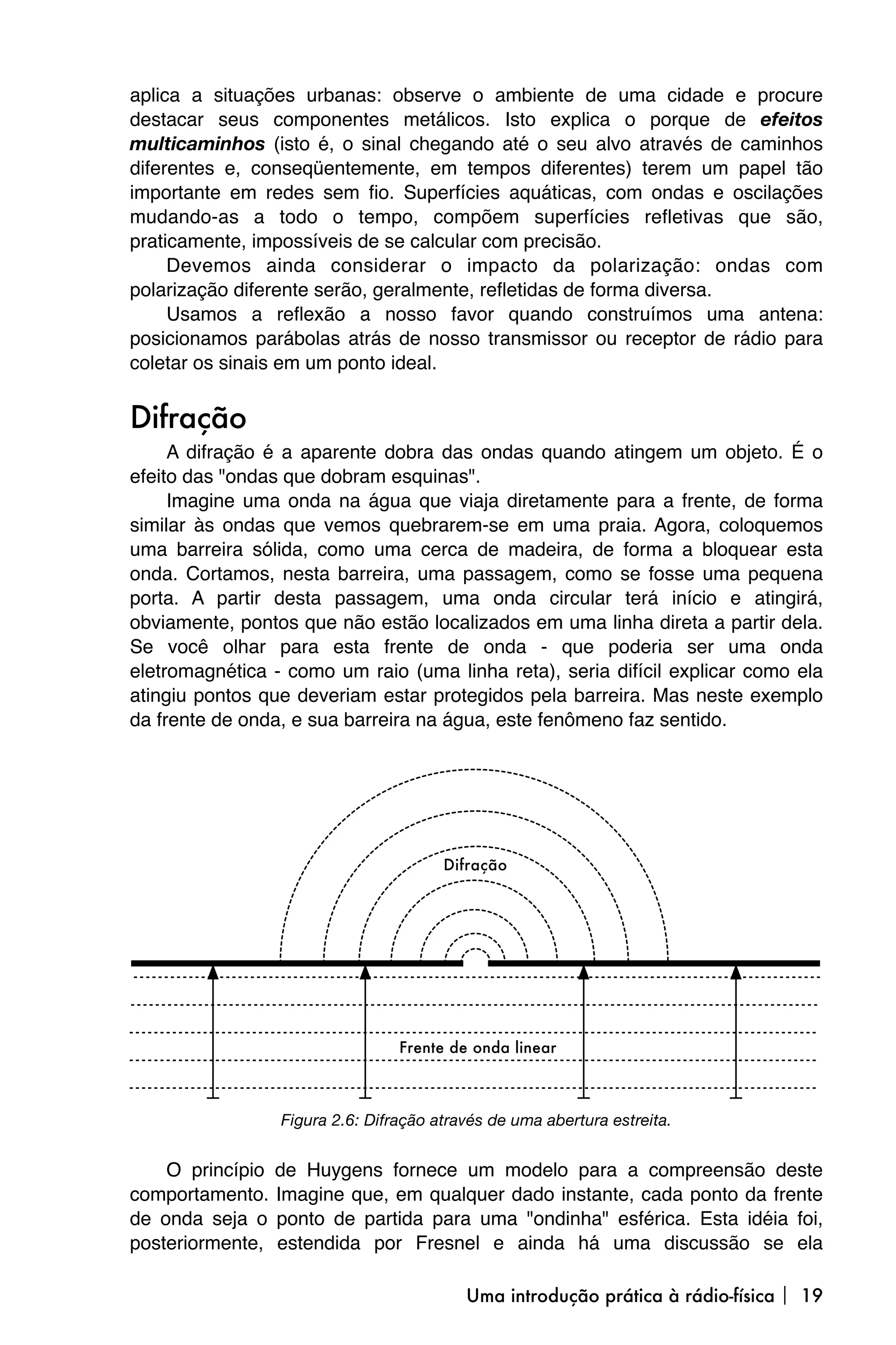 aplica a situações urbanas: observe o ambiente de uma cidade e procure
destacar seus componentes metálicos. Isto explica o porque de efeitos
multicaminhos (isto é, o sinal chegando até o seu alvo através de caminhos
diferentes e, conseqüentemente, em tempos diferentes) terem um papel tão
importante em redes sem fio. Superfícies aquáticas, com ondas e oscilações
mudando-as a todo o tempo, compõem superfícies refletivas que são,
praticamente, impossíveis de se calcular com precisão.
     Devemos ainda considerar o impacto da polarização: ondas com
polarização diferente serão, geralmente, refletidas de forma diversa.
     Usamos a reflexão a nosso favor quando construímos uma antena:
posicionamos parábolas atrás de nosso transmissor ou receptor de rádio para
coletar os sinais em um ponto ideal.


Difração
     A difração é a aparente dobra das ondas quando atingem um objeto. É o
efeito das "ondas que dobram esquinas".
     Imagine uma onda na água que viaja diretamente para a frente, de forma
similar às ondas que vemos quebrarem-se em uma praia. Agora, coloquemos
uma barreira sólida, como uma cerca de madeira, de forma a bloquear esta
onda. Cortamos, nesta barreira, uma passagem, como se fosse uma pequena
porta. A partir desta passagem, uma onda circular terá início e atingirá,
obviamente, pontos que não estão localizados em uma linha direta a partir dela.
Se você olhar para esta frente de onda - que poderia ser uma onda
eletromagnética - como um raio (uma linha reta), seria difícil explicar como ela
atingiu pontos que deveriam estar protegidos pela barreira. Mas neste exemplo
da frente de onda, e sua barreira na água, este fenômeno faz sentido.




                  Figura 2.6: Difração através de uma abertura estreita.


    O princípio   de Huygens fornece um modelo para a compreensão deste
comportamento.    Imagine que, em qualquer dado instante, cada ponto da frente
de onda seja o    ponto de partida para uma "ondinha" esférica. Esta idéia foi,
posteriormente,   estendida por Fresnel e ainda há uma discussão se ela

                                           Uma introdução prática à rádio-física  19
 