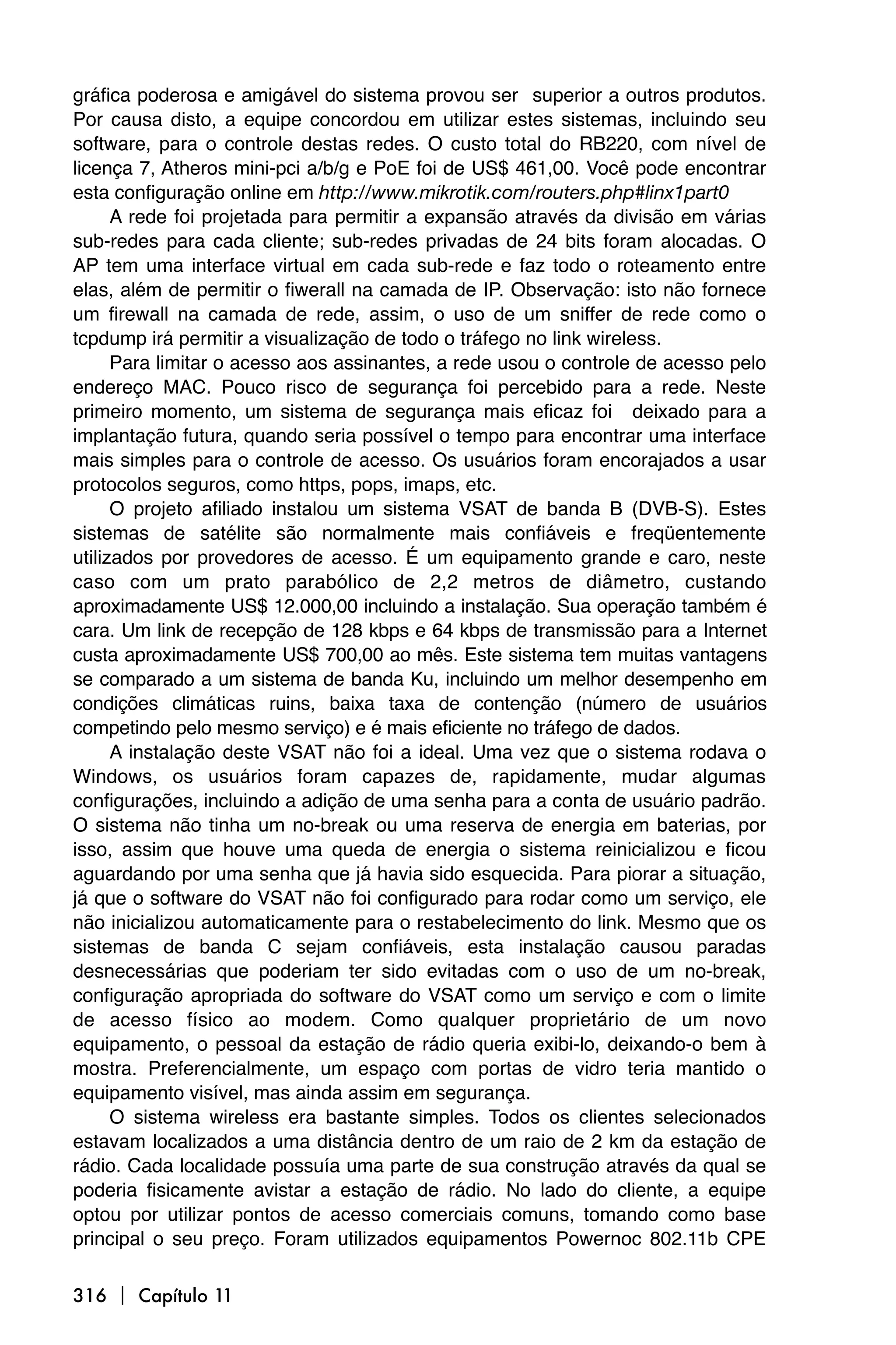 gráfica poderosa e amigável do sistema provou ser superior a outros produtos.
Por causa disto, a equipe concordou em utilizar estes sistemas, incluindo seu
software, para o controle destas redes. O custo total do RB220, com nível de
licença 7, Atheros mini-pci a/b/g e PoE foi de US$ 461,00. Você pode encontrar
esta configuração online em http://www.mikrotik.com/routers.php#linx1part0
      A rede foi projetada para permitir a expansão através da divisão em várias
sub-redes para cada cliente; sub-redes privadas de 24 bits foram alocadas. O
AP tem uma interface virtual em cada sub-rede e faz todo o roteamento entre
elas, além de permitir o fiwerall na camada de IP. Observação: isto não fornece
um firewall na camada de rede, assim, o uso de um sniffer de rede como o
tcpdump irá permitir a visualização de todo o tráfego no link wireless.
      Para limitar o acesso aos assinantes, a rede usou o controle de acesso pelo
endereço MAC. Pouco risco de segurança foi percebido para a rede. Neste
primeiro momento, um sistema de segurança mais eficaz foi deixado para a
implantação futura, quando seria possível o tempo para encontrar uma interface
mais simples para o controle de acesso. Os usuários foram encorajados a usar
protocolos seguros, como https, pops, imaps, etc.
      O projeto afiliado instalou um sistema VSAT de banda B (DVB-S). Estes
sistemas de satélite são normalmente mais confiáveis e freqüentemente
utilizados por provedores de acesso. É um equipamento grande e caro, neste
caso com um prato parabólico de 2,2 metros de diâmetro, custando
aproximadamente US$ 12.000,00 incluindo a instalação. Sua operação também é
cara. Um link de recepção de 128 kbps e 64 kbps de transmissão para a Internet
custa aproximadamente US$ 700,00 ao mês. Este sistema tem muitas vantagens
se comparado a um sistema de banda Ku, incluindo um melhor desempenho em
condições climáticas ruins, baixa taxa de contenção (número de usuários
competindo pelo mesmo serviço) e é mais eficiente no tráfego de dados.
      A instalação deste VSAT não foi a ideal. Uma vez que o sistema rodava o
Windows, os usuários foram capazes de, rapidamente, mudar algumas
configurações, incluindo a adição de uma senha para a conta de usuário padrão.
O sistema não tinha um no-break ou uma reserva de energia em baterias, por
isso, assim que houve uma queda de energia o sistema reinicializou e ficou
aguardando por uma senha que já havia sido esquecida. Para piorar a situação,
já que o software do VSAT não foi configurado para rodar como um serviço, ele
não inicializou automaticamente para o restabelecimento do link. Mesmo que os
sistemas de banda C sejam confiáveis, esta instalação causou paradas
desnecessárias que poderiam ter sido evitadas com o uso de um no-break,
configuração apropriada do software do VSAT como um serviço e com o limite
de acesso físico ao modem. Como qualquer proprietário de um novo
equipamento, o pessoal da estação de rádio queria exibi-lo, deixando-o bem à
mostra. Preferencialmente, um espaço com portas de vidro teria mantido o
equipamento visível, mas ainda assim em segurança.
      O sistema wireless era bastante simples. Todos os clientes selecionados
estavam localizados a uma distância dentro de um raio de 2 km da estação de
rádio. Cada localidade possuía uma parte de sua construção através da qual se
poderia fisicamente avistar a estação de rádio. No lado do cliente, a equipe
optou por utilizar pontos de acesso comerciais comuns, tomando como base
principal o seu preço. Foram utilizados equipamentos Powernoc 802.11b CPE

316  Capítulo 11
 
