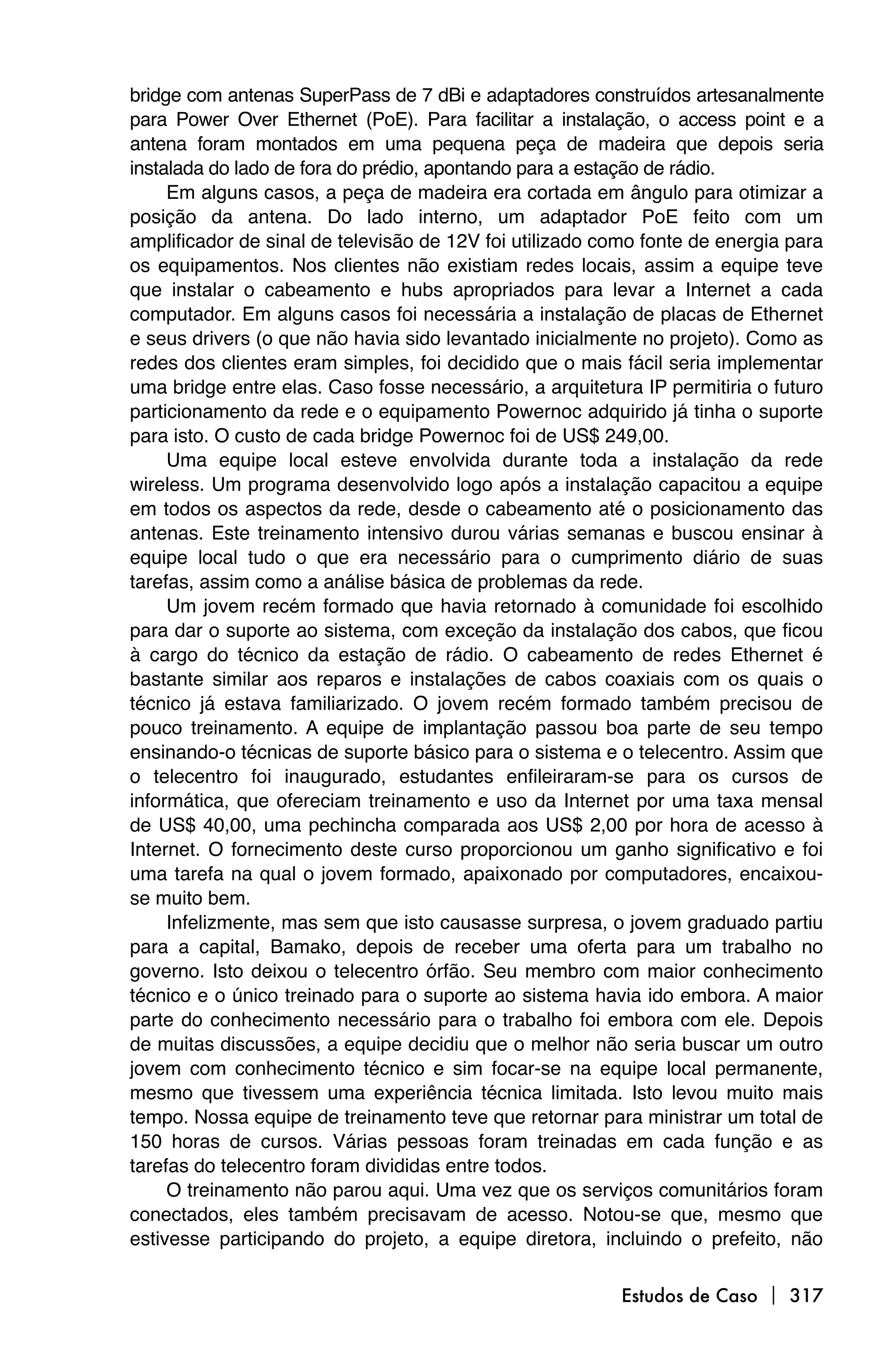 bridge com antenas SuperPass de 7 dBi e adaptadores construídos artesanalmente
para Power Over Ethernet (PoE). Para facilitar a instalação, o access point e a
antena foram montados em uma pequena peça de madeira que depois seria
instalada do lado de fora do prédio, apontando para a estação de rádio.
     Em alguns casos, a peça de madeira era cortada em ângulo para otimizar a
posição da antena. Do lado interno, um adaptador PoE feito com um
amplificador de sinal de televisão de 12V foi utilizado como fonte de energia para
os equipamentos. Nos clientes não existiam redes locais, assim a equipe teve
que instalar o cabeamento e hubs apropriados para levar a Internet a cada
computador. Em alguns casos foi necessária a instalação de placas de Ethernet
e seus drivers (o que não havia sido levantado inicialmente no projeto). Como as
redes dos clientes eram simples, foi decidido que o mais fácil seria implementar
uma bridge entre elas. Caso fosse necessário, a arquitetura IP permitiria o futuro
particionamento da rede e o equipamento Powernoc adquirido já tinha o suporte
para isto. O custo de cada bridge Powernoc foi de US$ 249,00.
     Uma equipe local esteve envolvida durante toda a instalação da rede
wireless. Um programa desenvolvido logo após a instalação capacitou a equipe
em todos os aspectos da rede, desde o cabeamento até o posicionamento das
antenas. Este treinamento intensivo durou várias semanas e buscou ensinar à
equipe local tudo o que era necessário para o cumprimento diário de suas
tarefas, assim como a análise básica de problemas da rede.
     Um jovem recém formado que havia retornado à comunidade foi escolhido
para dar o suporte ao sistema, com exceção da instalação dos cabos, que ficou
à cargo do técnico da estação de rádio. O cabeamento de redes Ethernet é
bastante similar aos reparos e instalações de cabos coaxiais com os quais o
técnico já estava familiarizado. O jovem recém formado também precisou de
pouco treinamento. A equipe de implantação passou boa parte de seu tempo
ensinando-o técnicas de suporte básico para o sistema e o telecentro. Assim que
o telecentro foi inaugurado, estudantes enfileiraram-se para os cursos de
informática, que ofereciam treinamento e uso da Internet por uma taxa mensal
de US$ 40,00, uma pechincha comparada aos US$ 2,00 por hora de acesso à
Internet. O fornecimento deste curso proporcionou um ganho significativo e foi
uma tarefa na qual o jovem formado, apaixonado por computadores, encaixou-
se muito bem.
     Infelizmente, mas sem que isto causasse surpresa, o jovem graduado partiu
para a capital, Bamako, depois de receber uma oferta para um trabalho no
governo. Isto deixou o telecentro órfão. Seu membro com maior conhecimento
técnico e o único treinado para o suporte ao sistema havia ido embora. A maior
parte do conhecimento necessário para o trabalho foi embora com ele. Depois
de muitas discussões, a equipe decidiu que o melhor não seria buscar um outro
jovem com conhecimento técnico e sim focar-se na equipe local permanente,
mesmo que tivessem uma experiência técnica limitada. Isto levou muito mais
tempo. Nossa equipe de treinamento teve que retornar para ministrar um total de
150 horas de cursos. Várias pessoas foram treinadas em cada função e as
tarefas do telecentro foram divididas entre todos.
     O treinamento não parou aqui. Uma vez que os serviços comunitários foram
conectados, eles também precisavam de acesso. Notou-se que, mesmo que
estivesse participando do projeto, a equipe diretora, incluindo o prefeito, não

                                                          Estudos de Caso  317
 