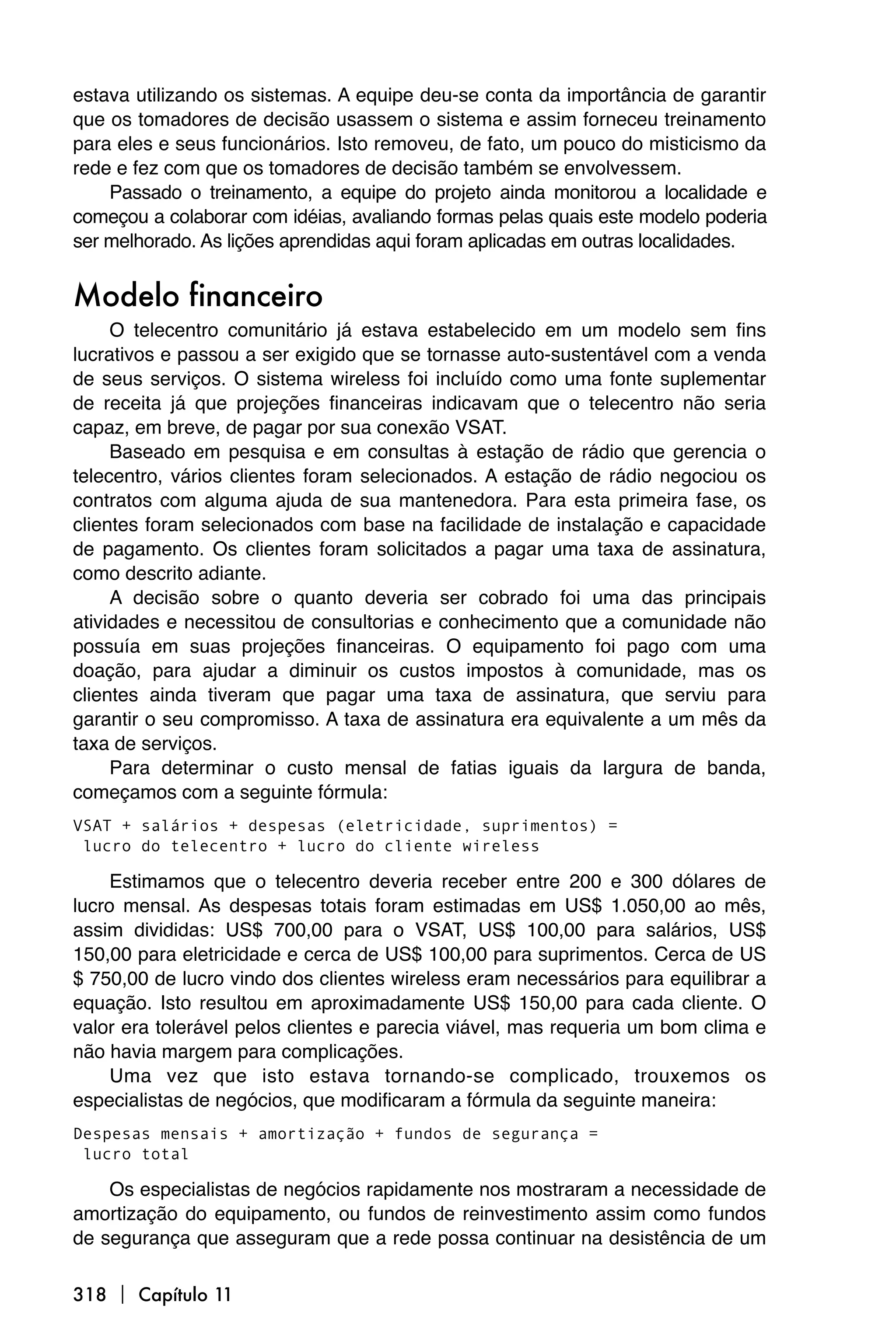 estava utilizando os sistemas. A equipe deu-se conta da importância de garantir
que os tomadores de decisão usassem o sistema e assim forneceu treinamento
para eles e seus funcionários. Isto removeu, de fato, um pouco do misticismo da
rede e fez com que os tomadores de decisão também se envolvessem.
    Passado o treinamento, a equipe do projeto ainda monitorou a localidade e
começou a colaborar com idéias, avaliando formas pelas quais este modelo poderia
ser melhorado. As lições aprendidas aqui foram aplicadas em outras localidades.


Modelo financeiro
     O telecentro comunitário já estava estabelecido em um modelo sem fins
lucrativos e passou a ser exigido que se tornasse auto-sustentável com a venda
de seus serviços. O sistema wireless foi incluído como uma fonte suplementar
de receita já que projeções financeiras indicavam que o telecentro não seria
capaz, em breve, de pagar por sua conexão VSAT.
     Baseado em pesquisa e em consultas à estação de rádio que gerencia o
telecentro, vários clientes foram selecionados. A estação de rádio negociou os
contratos com alguma ajuda de sua mantenedora. Para esta primeira fase, os
clientes foram selecionados com base na facilidade de instalação e capacidade
de pagamento. Os clientes foram solicitados a pagar uma taxa de assinatura,
como descrito adiante.
     A decisão sobre o quanto deveria ser cobrado foi uma das principais
atividades e necessitou de consultorias e conhecimento que a comunidade não
possuía em suas projeções financeiras. O equipamento foi pago com uma
doação, para ajudar a diminuir os custos impostos à comunidade, mas os
clientes ainda tiveram que pagar uma taxa de assinatura, que serviu para
garantir o seu compromisso. A taxa de assinatura era equivalente a um mês da
taxa de serviços.
     Para determinar o custo mensal de fatias iguais da largura de banda,
começamos com a seguinte fórmula:
VSAT + salários + despesas (eletricidade, suprimentos) =
 lucro do telecentro + lucro do cliente wireless

     Estimamos que o telecentro deveria receber entre 200 e 300 dólares de
lucro mensal. As despesas totais foram estimadas em US$ 1.050,00 ao mês,
assim divididas: US$ 700,00 para o VSAT, US$ 100,00 para salários, US$
150,00 para eletricidade e cerca de US$ 100,00 para suprimentos. Cerca de US
$ 750,00 de lucro vindo dos clientes wireless eram necessários para equilibrar a
equação. Isto resultou em aproximadamente US$ 150,00 para cada cliente. O
valor era tolerável pelos clientes e parecia viável, mas requeria um bom clima e
não havia margem para complicações.
     Uma vez que isto estava tornando-se complicado, trouxemos os
especialistas de negócios, que modificaram a fórmula da seguinte maneira:
Despesas mensais + amortização + fundos de segurança =
 lucro total

    Os especialistas de negócios rapidamente nos mostraram a necessidade de
amortização do equipamento, ou fundos de reinvestimento assim como fundos
de segurança que asseguram que a rede possa continuar na desistência de um

318  Capítulo 11
 