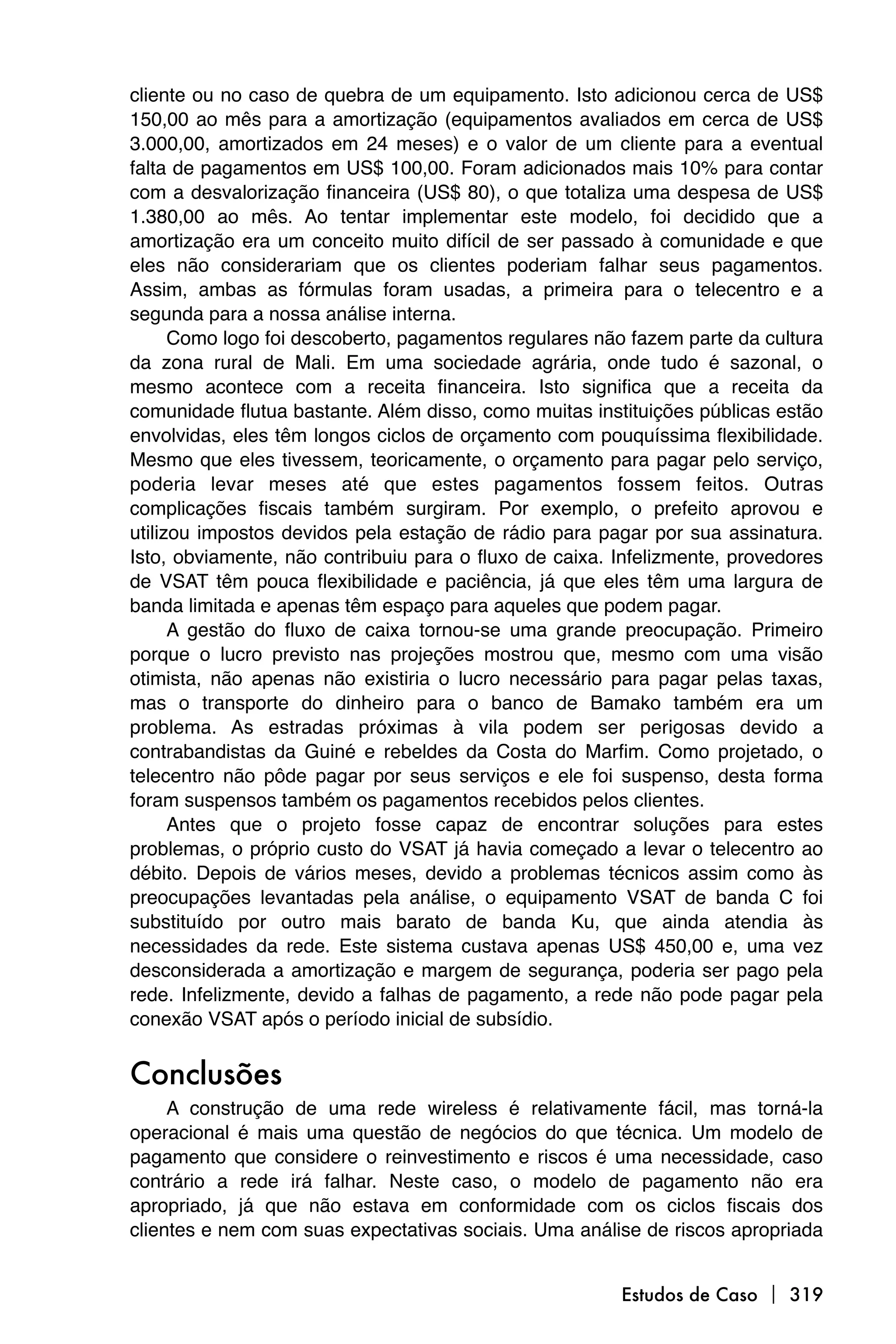 cliente ou no caso de quebra de um equipamento. Isto adicionou cerca de US$
150,00 ao mês para a amortização (equipamentos avaliados em cerca de US$
3.000,00, amortizados em 24 meses) e o valor de um cliente para a eventual
falta de pagamentos em US$ 100,00. Foram adicionados mais 10% para contar
com a desvalorização financeira (US$ 80), o que totaliza uma despesa de US$
1.380,00 ao mês. Ao tentar implementar este modelo, foi decidido que a
amortização era um conceito muito difícil de ser passado à comunidade e que
eles não considerariam que os clientes poderiam falhar seus pagamentos.
Assim, ambas as fórmulas foram usadas, a primeira para o telecentro e a
segunda para a nossa análise interna.
      Como logo foi descoberto, pagamentos regulares não fazem parte da cultura
da zona rural de Mali. Em uma sociedade agrária, onde tudo é sazonal, o
mesmo acontece com a receita financeira. Isto significa que a receita da
comunidade flutua bastante. Além disso, como muitas instituições públicas estão
envolvidas, eles têm longos ciclos de orçamento com pouquíssima flexibilidade.
Mesmo que eles tivessem, teoricamente, o orçamento para pagar pelo serviço,
poderia levar meses até que estes pagamentos fossem feitos. Outras
complicações fiscais também surgiram. Por exemplo, o prefeito aprovou e
utilizou impostos devidos pela estação de rádio para pagar por sua assinatura.
Isto, obviamente, não contribuiu para o fluxo de caixa. Infelizmente, provedores
de VSAT têm pouca flexibilidade e paciência, já que eles têm uma largura de
banda limitada e apenas têm espaço para aqueles que podem pagar.
      A gestão do fluxo de caixa tornou-se uma grande preocupação. Primeiro
porque o lucro previsto nas projeções mostrou que, mesmo com uma visão
otimista, não apenas não existiria o lucro necessário para pagar pelas taxas,
mas o transporte do dinheiro para o banco de Bamako também era um
problema. As estradas próximas à vila podem ser perigosas devido a
contrabandistas da Guiné e rebeldes da Costa do Marfim. Como projetado, o
telecentro não pôde pagar por seus serviços e ele foi suspenso, desta forma
foram suspensos também os pagamentos recebidos pelos clientes.
      Antes que o projeto fosse capaz de encontrar soluções para estes
problemas, o próprio custo do VSAT já havia começado a levar o telecentro ao
débito. Depois de vários meses, devido a problemas técnicos assim como às
preocupações levantadas pela análise, o equipamento VSAT de banda C foi
substituído por outro mais barato de banda Ku, que ainda atendia às
necessidades da rede. Este sistema custava apenas US$ 450,00 e, uma vez
desconsiderada a amortização e margem de segurança, poderia ser pago pela
rede. Infelizmente, devido a falhas de pagamento, a rede não pode pagar pela
conexão VSAT após o período inicial de subsídio.


Conclusões
     A construção de uma rede wireless é relativamente fácil, mas torná-la
operacional é mais uma questão de negócios do que técnica. Um modelo de
pagamento que considere o reinvestimento e riscos é uma necessidade, caso
contrário a rede irá falhar. Neste caso, o modelo de pagamento não era
apropriado, já que não estava em conformidade com os ciclos fiscais dos
clientes e nem com suas expectativas sociais. Uma análise de riscos apropriada


                                                        Estudos de Caso  319
 