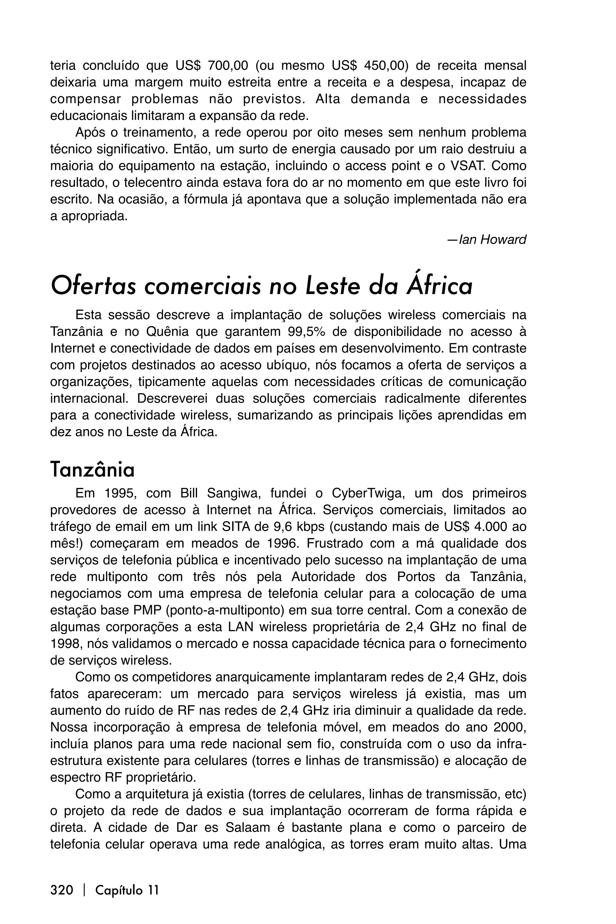 teria concluído que US$ 700,00 (ou mesmo US$ 450,00) de receita mensal
deixaria uma margem muito estreita entre a receita e a despesa, incapaz de
compensar problemas não previstos. Alta demanda e necessidades
educacionais limitaram a expansão da rede.
     Após o treinamento, a rede operou por oito meses sem nenhum problema
técnico significativo. Então, um surto de energia causado por um raio destruiu a
maioria do equipamento na estação, incluindo o access point e o VSAT. Como
resultado, o telecentro ainda estava fora do ar no momento em que este livro foi
escrito. Na ocasião, a fórmula já apontava que a solução implementada não era
a apropriada.
                                                                     —Ian Howard


Ofertas comerciais no Leste da África
     Esta sessão descreve a implantação de soluções wireless comerciais na
Tanzânia e no Quênia que garantem 99,5% de disponibilidade no acesso à
Internet e conectividade de dados em países em desenvolvimento. Em contraste
com projetos destinados ao acesso ubíquo, nós focamos a oferta de serviços a
organizações, tipicamente aquelas com necessidades críticas de comunicação
internacional. Descreverei duas soluções comerciais radicalmente diferentes
para a conectividade wireless, sumarizando as principais lições aprendidas em
dez anos no Leste da África.


Tanzânia
     Em 1995, com Bill Sangiwa, fundei o CyberTwiga, um dos primeiros
provedores de acesso à Internet na África. Serviços comerciais, limitados ao
tráfego de email em um link SITA de 9,6 kbps (custando mais de US$ 4.000 ao
mês!) começaram em meados de 1996. Frustrado com a má qualidade dos
serviços de telefonia pública e incentivado pelo sucesso na implantação de uma
rede multiponto com três nós pela Autoridade dos Portos da Tanzânia,
negociamos com uma empresa de telefonia celular para a colocação de uma
estação base PMP (ponto-a-multiponto) em sua torre central. Com a conexão de
algumas corporações a esta LAN wireless proprietária de 2,4 GHz no final de
1998, nós validamos o mercado e nossa capacidade técnica para o fornecimento
de serviços wireless.
     Como os competidores anarquicamente implantaram redes de 2,4 GHz, dois
fatos apareceram: um mercado para serviços wireless já existia, mas um
aumento do ruído de RF nas redes de 2,4 GHz iria diminuir a qualidade da rede.
Nossa incorporação à empresa de telefonia móvel, em meados do ano 2000,
incluía planos para uma rede nacional sem fio, construída com o uso da infra-
estrutura existente para celulares (torres e linhas de transmissão) e alocação de
espectro RF proprietário.
     Como a arquitetura já existia (torres de celulares, linhas de transmissão, etc)
o projeto da rede de dados e sua implantação ocorreram de forma rápida e
direta. A cidade de Dar es Salaam é bastante plana e como o parceiro de
telefonia celular operava uma rede analógica, as torres eram muito altas. Uma


320  Capítulo 11
 