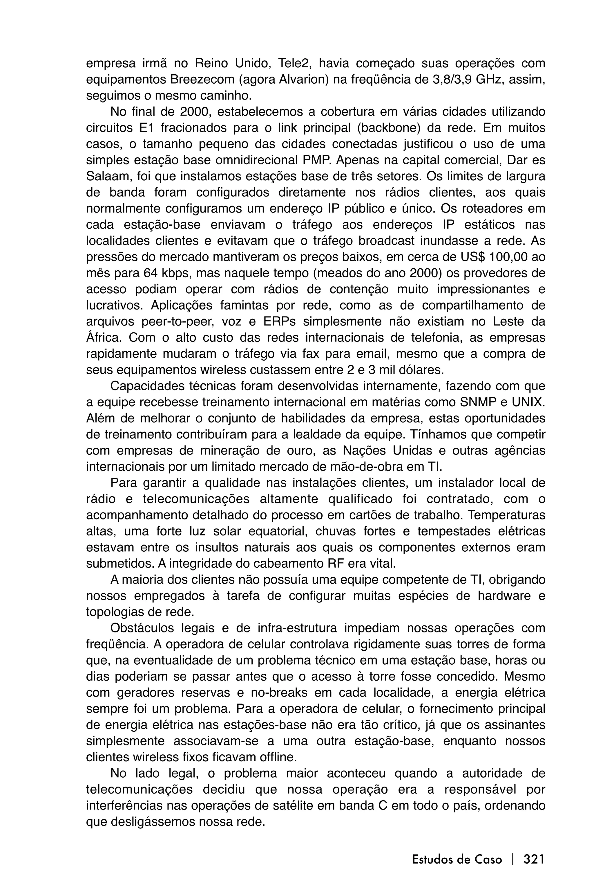 empresa irmã no Reino Unido, Tele2, havia começado suas operações com
equipamentos Breezecom (agora Alvarion) na freqüência de 3,8/3,9 GHz, assim,
seguimos o mesmo caminho.
     No final de 2000, estabelecemos a cobertura em várias cidades utilizando
circuitos E1 fracionados para o link principal (backbone) da rede. Em muitos
casos, o tamanho pequeno das cidades conectadas justificou o uso de uma
simples estação base omnidirecional PMP. Apenas na capital comercial, Dar es
Salaam, foi que instalamos estações base de três setores. Os limites de largura
de banda foram configurados diretamente nos rádios clientes, aos quais
normalmente configuramos um endereço IP público e único. Os roteadores em
cada estação-base enviavam o tráfego aos endereços IP estáticos nas
localidades clientes e evitavam que o tráfego broadcast inundasse a rede. As
pressões do mercado mantiveram os preços baixos, em cerca de US$ 100,00 ao
mês para 64 kbps, mas naquele tempo (meados do ano 2000) os provedores de
acesso podiam operar com rádios de contenção muito impressionantes e
lucrativos. Aplicações famintas por rede, como as de compartilhamento de
arquivos peer-to-peer, voz e ERPs simplesmente não existiam no Leste da
África. Com o alto custo das redes internacionais de telefonia, as empresas
rapidamente mudaram o tráfego via fax para email, mesmo que a compra de
seus equipamentos wireless custassem entre 2 e 3 mil dólares.
     Capacidades técnicas foram desenvolvidas internamente, fazendo com que
a equipe recebesse treinamento internacional em matérias como SNMP e UNIX.
Além de melhorar o conjunto de habilidades da empresa, estas oportunidades
de treinamento contribuíram para a lealdade da equipe. Tínhamos que competir
com empresas de mineração de ouro, as Nações Unidas e outras agências
internacionais por um limitado mercado de mão-de-obra em TI.
     Para garantir a qualidade nas instalações clientes, um instalador local de
rádio e telecomunicações altamente qualificado foi contratado, com o
acompanhamento detalhado do processo em cartões de trabalho. Temperaturas
altas, uma forte luz solar equatorial, chuvas fortes e tempestades elétricas
estavam entre os insultos naturais aos quais os componentes externos eram
submetidos. A integridade do cabeamento RF era vital.
     A maioria dos clientes não possuía uma equipe competente de TI, obrigando
nossos empregados à tarefa de configurar muitas espécies de hardware e
topologias de rede.
     Obstáculos legais e de infra-estrutura impediam nossas operações com
freqüência. A operadora de celular controlava rigidamente suas torres de forma
que, na eventualidade de um problema técnico em uma estação base, horas ou
dias poderiam se passar antes que o acesso à torre fosse concedido. Mesmo
com geradores reservas e no-breaks em cada localidade, a energia elétrica
sempre foi um problema. Para a operadora de celular, o fornecimento principal
de energia elétrica nas estações-base não era tão crítico, já que os assinantes
simplesmente associavam-se a uma outra estação-base, enquanto nossos
clientes wireless fixos ficavam offline.
     No lado legal, o problema maior aconteceu quando a autoridade de
telecomunicações decidiu que nossa operação era a responsável por
interferências nas operações de satélite em banda C em todo o país, ordenando
que desligássemos nossa rede.

                                                        Estudos de Caso  321
 