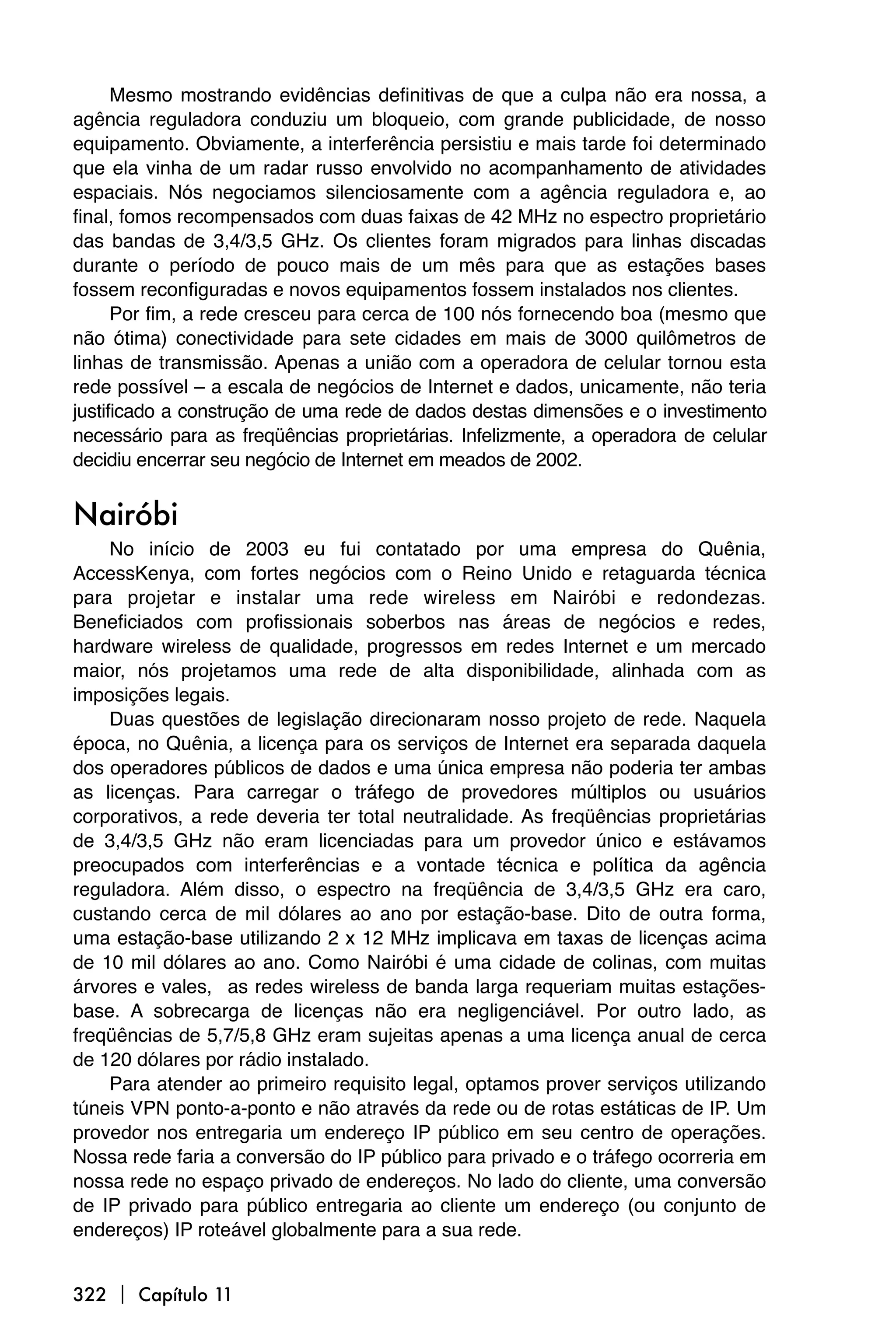 Mesmo mostrando evidências definitivas de que a culpa não era nossa, a
agência reguladora conduziu um bloqueio, com grande publicidade, de nosso
equipamento. Obviamente, a interferência persistiu e mais tarde foi determinado
que ela vinha de um radar russo envolvido no acompanhamento de atividades
espaciais. Nós negociamos silenciosamente com a agência reguladora e, ao
final, fomos recompensados com duas faixas de 42 MHz no espectro proprietário
das bandas de 3,4/3,5 GHz. Os clientes foram migrados para linhas discadas
durante o período de pouco mais de um mês para que as estações bases
fossem reconfiguradas e novos equipamentos fossem instalados nos clientes.
      Por fim, a rede cresceu para cerca de 100 nós fornecendo boa (mesmo que
não ótima) conectividade para sete cidades em mais de 3000 quilômetros de
linhas de transmissão. Apenas a união com a operadora de celular tornou esta
rede possível – a escala de negócios de Internet e dados, unicamente, não teria
justificado a construção de uma rede de dados destas dimensões e o investimento
necessário para as freqüências proprietárias. Infelizmente, a operadora de celular
decidiu encerrar seu negócio de Internet em meados de 2002.


Nairóbi
    No início de 2003 eu fui contatado por uma empresa do Quênia,
AccessKenya, com fortes negócios com o Reino Unido e retaguarda técnica
para projetar e instalar uma rede wireless em Nairóbi e redondezas.
Beneficiados com profissionais soberbos nas áreas de negócios e redes,
hardware wireless de qualidade, progressos em redes Internet e um mercado
maior, nós projetamos uma rede de alta disponibilidade, alinhada com as
imposições legais.
    Duas questões de legislação direcionaram nosso projeto de rede. Naquela
época, no Quênia, a licença para os serviços de Internet era separada daquela
dos operadores públicos de dados e uma única empresa não poderia ter ambas
as licenças. Para carregar o tráfego de provedores múltiplos ou usuários
corporativos, a rede deveria ter total neutralidade. As freqüências proprietárias
de 3,4/3,5 GHz não eram licenciadas para um provedor único e estávamos
preocupados com interferências e a vontade técnica e política da agência
reguladora. Além disso, o espectro na freqüência de 3,4/3,5 GHz era caro,
custando cerca de mil dólares ao ano por estação-base. Dito de outra forma,
uma estação-base utilizando 2 x 12 MHz implicava em taxas de licenças acima
de 10 mil dólares ao ano. Como Nairóbi é uma cidade de colinas, com muitas
árvores e vales, as redes wireless de banda larga requeriam muitas estações-
base. A sobrecarga de licenças não era negligenciável. Por outro lado, as
freqüências de 5,7/5,8 GHz eram sujeitas apenas a uma licença anual de cerca
de 120 dólares por rádio instalado.
    Para atender ao primeiro requisito legal, optamos prover serviços utilizando
túneis VPN ponto-a-ponto e não através da rede ou de rotas estáticas de IP. Um
provedor nos entregaria um endereço IP público em seu centro de operações.
Nossa rede faria a conversão do IP público para privado e o tráfego ocorreria em
nossa rede no espaço privado de endereços. No lado do cliente, uma conversão
de IP privado para público entregaria ao cliente um endereço (ou conjunto de
endereços) IP roteável globalmente para a sua rede.


322  Capítulo 11
 
