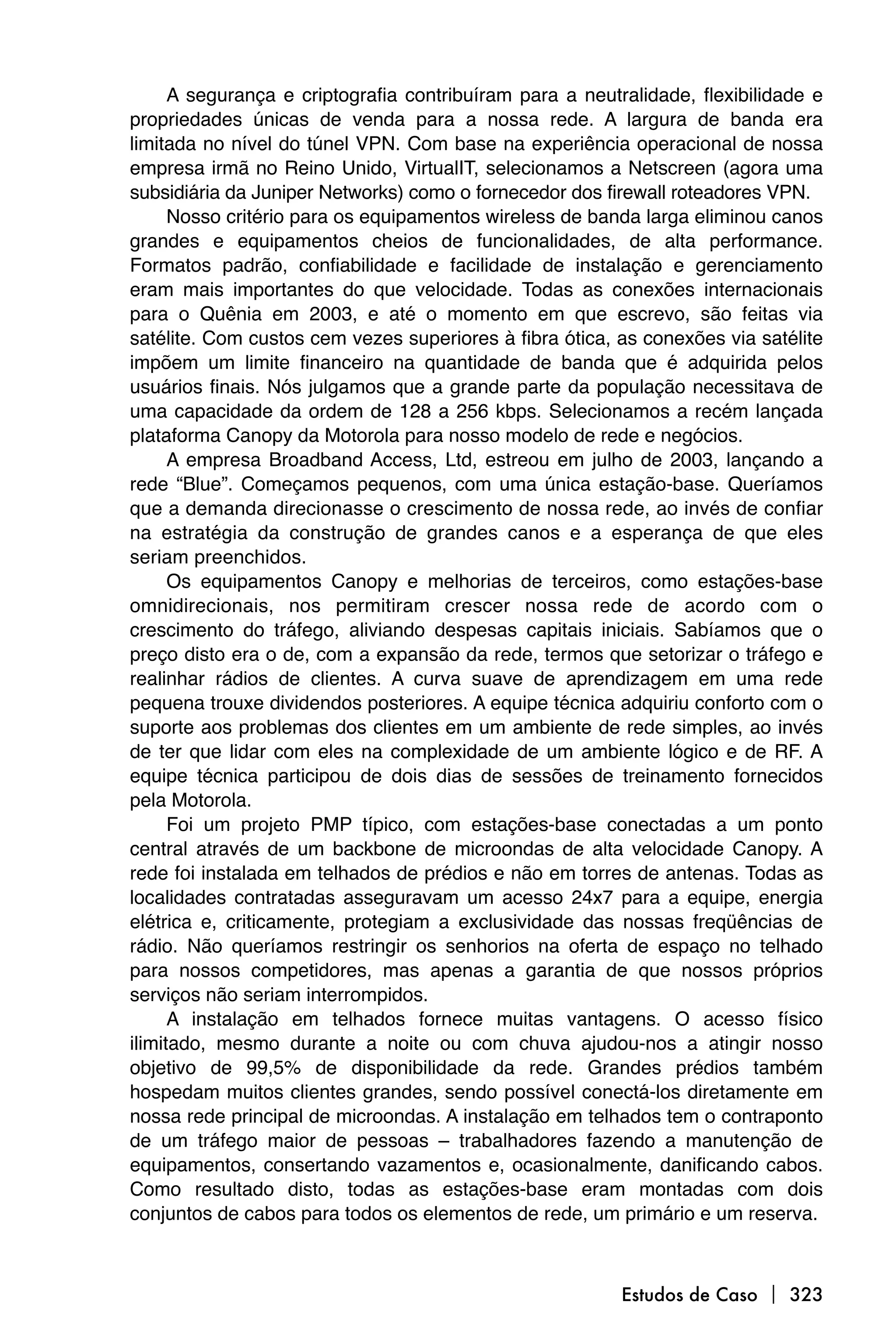 A segurança e criptografia contribuíram para a neutralidade, flexibilidade e
propriedades únicas de venda para a nossa rede. A largura de banda era
limitada no nível do túnel VPN. Com base na experiência operacional de nossa
empresa irmã no Reino Unido, VirtualIT, selecionamos a Netscreen (agora uma
subsidiária da Juniper Networks) como o fornecedor dos firewall roteadores VPN.
      Nosso critério para os equipamentos wireless de banda larga eliminou canos
grandes e equipamentos cheios de funcionalidades, de alta performance.
Formatos padrão, confiabilidade e facilidade de instalação e gerenciamento
eram mais importantes do que velocidade. Todas as conexões internacionais
para o Quênia em 2003, e até o momento em que escrevo, são feitas via
satélite. Com custos cem vezes superiores à fibra ótica, as conexões via satélite
impõem um limite financeiro na quantidade de banda que é adquirida pelos
usuários finais. Nós julgamos que a grande parte da população necessitava de
uma capacidade da ordem de 128 a 256 kbps. Selecionamos a recém lançada
plataforma Canopy da Motorola para nosso modelo de rede e negócios.
      A empresa Broadband Access, Ltd, estreou em julho de 2003, lançando a
rede “Blue”. Começamos pequenos, com uma única estação-base. Queríamos
que a demanda direcionasse o crescimento de nossa rede, ao invés de confiar
na estratégia da construção de grandes canos e a esperança de que eles
seriam preenchidos.
      Os equipamentos Canopy e melhorias de terceiros, como estações-base
omnidirecionais, nos permitiram crescer nossa rede de acordo com o
crescimento do tráfego, aliviando despesas capitais iniciais. Sabíamos que o
preço disto era o de, com a expansão da rede, termos que setorizar o tráfego e
realinhar rádios de clientes. A curva suave de aprendizagem em uma rede
pequena trouxe dividendos posteriores. A equipe técnica adquiriu conforto com o
suporte aos problemas dos clientes em um ambiente de rede simples, ao invés
de ter que lidar com eles na complexidade de um ambiente lógico e de RF. A
equipe técnica participou de dois dias de sessões de treinamento fornecidos
pela Motorola.
      Foi um projeto PMP típico, com estações-base conectadas a um ponto
central através de um backbone de microondas de alta velocidade Canopy. A
rede foi instalada em telhados de prédios e não em torres de antenas. Todas as
localidades contratadas asseguravam um acesso 24x7 para a equipe, energia
elétrica e, criticamente, protegiam a exclusividade das nossas freqüências de
rádio. Não queríamos restringir os senhorios na oferta de espaço no telhado
para nossos competidores, mas apenas a garantia de que nossos próprios
serviços não seriam interrompidos.
      A instalação em telhados fornece muitas vantagens. O acesso físico
ilimitado, mesmo durante a noite ou com chuva ajudou-nos a atingir nosso
objetivo de 99,5% de disponibilidade da rede. Grandes prédios também
hospedam muitos clientes grandes, sendo possível conectá-los diretamente em
nossa rede principal de microondas. A instalação em telhados tem o contraponto
de um tráfego maior de pessoas – trabalhadores fazendo a manutenção de
equipamentos, consertando vazamentos e, ocasionalmente, danificando cabos.
Como resultado disto, todas as estações-base eram montadas com dois
conjuntos de cabos para todos os elementos de rede, um primário e um reserva.



                                                          Estudos de Caso  323
 