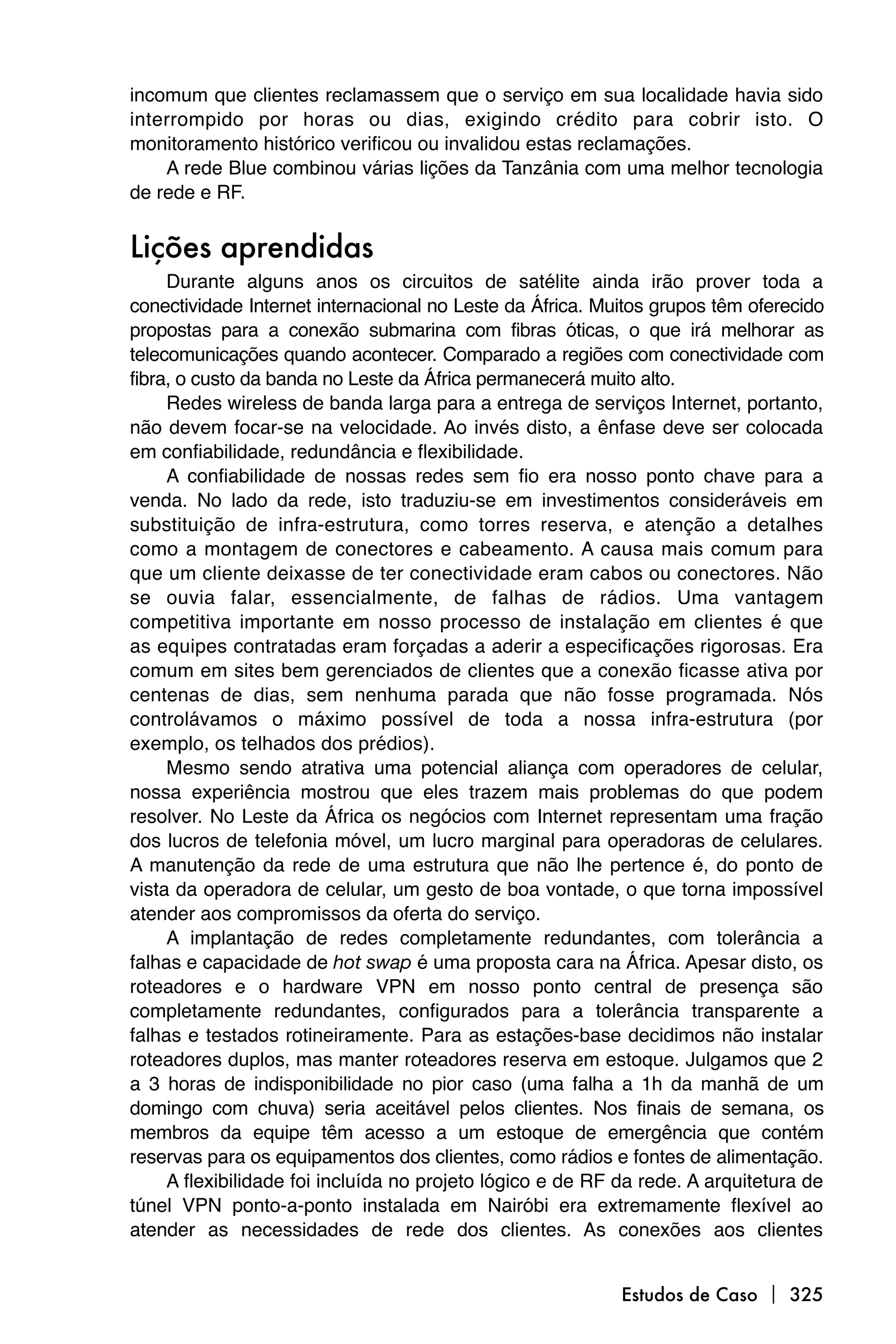incomum que clientes reclamassem que o serviço em sua localidade havia sido
interrompido por horas ou dias, exigindo crédito para cobrir isto. O
monitoramento histórico verificou ou invalidou estas reclamações.
    A rede Blue combinou várias lições da Tanzânia com uma melhor tecnologia
de rede e RF.


Lições aprendidas
     Durante alguns anos os circuitos de satélite ainda irão prover toda a
conectividade Internet internacional no Leste da África. Muitos grupos têm oferecido
propostas para a conexão submarina com fibras óticas, o que irá melhorar as
telecomunicações quando acontecer. Comparado a regiões com conectividade com
fibra, o custo da banda no Leste da África permanecerá muito alto.
     Redes wireless de banda larga para a entrega de serviços Internet, portanto,
não devem focar-se na velocidade. Ao invés disto, a ênfase deve ser colocada
em confiabilidade, redundância e flexibilidade.
     A confiabilidade de nossas redes sem fio era nosso ponto chave para a
venda. No lado da rede, isto traduziu-se em investimentos consideráveis em
substituição de infra-estrutura, como torres reserva, e atenção a detalhes
como a montagem de conectores e cabeamento. A causa mais comum para
que um cliente deixasse de ter conectividade eram cabos ou conectores. Não
se ouvia falar, essencialmente, de falhas de rádios. Uma vantagem
competitiva importante em nosso processo de instalação em clientes é que
as equipes contratadas eram forçadas a aderir a especificações rigorosas. Era
comum em sites bem gerenciados de clientes que a conexão ficasse ativa por
centenas de dias, sem nenhuma parada que não fosse programada. Nós
controlávamos o máximo possível de toda a nossa infra-estrutura (por
exemplo, os telhados dos prédios).
     Mesmo sendo atrativa uma potencial aliança com operadores de celular,
nossa experiência mostrou que eles trazem mais problemas do que podem
resolver. No Leste da África os negócios com Internet representam uma fração
dos lucros de telefonia móvel, um lucro marginal para operadoras de celulares.
A manutenção da rede de uma estrutura que não lhe pertence é, do ponto de
vista da operadora de celular, um gesto de boa vontade, o que torna impossível
atender aos compromissos da oferta do serviço.
     A implantação de redes completamente redundantes, com tolerância a
falhas e capacidade de hot swap é uma proposta cara na África. Apesar disto, os
roteadores e o hardware VPN em nosso ponto central de presença são
completamente redundantes, configurados para a tolerância transparente a
falhas e testados rotineiramente. Para as estações-base decidimos não instalar
roteadores duplos, mas manter roteadores reserva em estoque. Julgamos que 2
a 3 horas de indisponibilidade no pior caso (uma falha a 1h da manhã de um
domingo com chuva) seria aceitável pelos clientes. Nos finais de semana, os
membros da equipe têm acesso a um estoque de emergência que contém
reservas para os equipamentos dos clientes, como rádios e fontes de alimentação.
     A flexibilidade foi incluída no projeto lógico e de RF da rede. A arquitetura de
túnel VPN ponto-a-ponto instalada em Nairóbi era extremamente flexível ao
atender as necessidades de rede dos clientes. As conexões aos clientes


                                                            Estudos de Caso  325
 