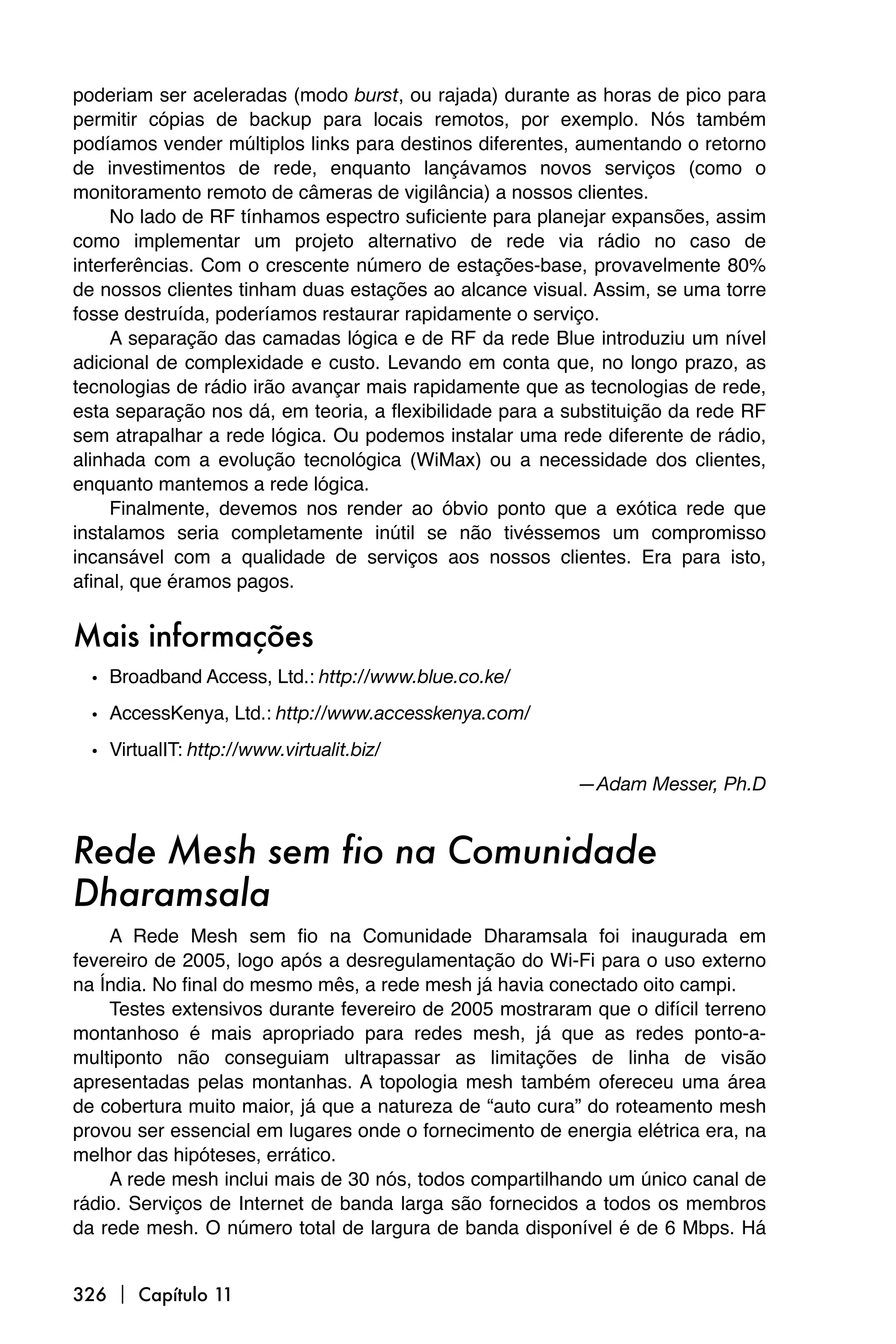 poderiam ser aceleradas (modo burst, ou rajada) durante as horas de pico para
permitir cópias de backup para locais remotos, por exemplo. Nós também
podíamos vender múltiplos links para destinos diferentes, aumentando o retorno
de investimentos de rede, enquanto lançávamos novos serviços (como o
monitoramento remoto de câmeras de vigilância) a nossos clientes.
     No lado de RF tínhamos espectro suficiente para planejar expansões, assim
como implementar um projeto alternativo de rede via rádio no caso de
interferências. Com o crescente número de estações-base, provavelmente 80%
de nossos clientes tinham duas estações ao alcance visual. Assim, se uma torre
fosse destruída, poderíamos restaurar rapidamente o serviço.
     A separação das camadas lógica e de RF da rede Blue introduziu um nível
adicional de complexidade e custo. Levando em conta que, no longo prazo, as
tecnologias de rádio irão avançar mais rapidamente que as tecnologias de rede,
esta separação nos dá, em teoria, a flexibilidade para a substituição da rede RF
sem atrapalhar a rede lógica. Ou podemos instalar uma rede diferente de rádio,
alinhada com a evolução tecnológica (WiMax) ou a necessidade dos clientes,
enquanto mantemos a rede lógica.
     Finalmente, devemos nos render ao óbvio ponto que a exótica rede que
instalamos seria completamente inútil se não tivéssemos um compromisso
incansável com a qualidade de serviços aos nossos clientes. Era para isto,
afinal, que éramos pagos.


Mais informações
  • Broadband Access, Ltd.: http://www.blue.co.ke/
  • AccessKenya, Ltd.: http://www.accesskenya.com/
  • VirtualIT: http://www.virtualit.biz/
                                                          —Adam Messer, Ph.D


Rede Mesh sem fio na Comunidade
Dharamsala
    A Rede Mesh sem fio na Comunidade Dharamsala foi inaugurada em
fevereiro de 2005, logo após a desregulamentação do Wi-Fi para o uso externo
na Índia. No final do mesmo mês, a rede mesh já havia conectado oito campi.
    Testes extensivos durante fevereiro de 2005 mostraram que o difícil terreno
montanhoso é mais apropriado para redes mesh, já que as redes ponto-a-
multiponto não conseguiam ultrapassar as limitações de linha de visão
apresentadas pelas montanhas. A topologia mesh também ofereceu uma área
de cobertura muito maior, já que a natureza de “auto cura” do roteamento mesh
provou ser essencial em lugares onde o fornecimento de energia elétrica era, na
melhor das hipóteses, errático.
    A rede mesh inclui mais de 30 nós, todos compartilhando um único canal de
rádio. Serviços de Internet de banda larga são fornecidos a todos os membros
da rede mesh. O número total de largura de banda disponível é de 6 Mbps. Há


326  Capítulo 11
 