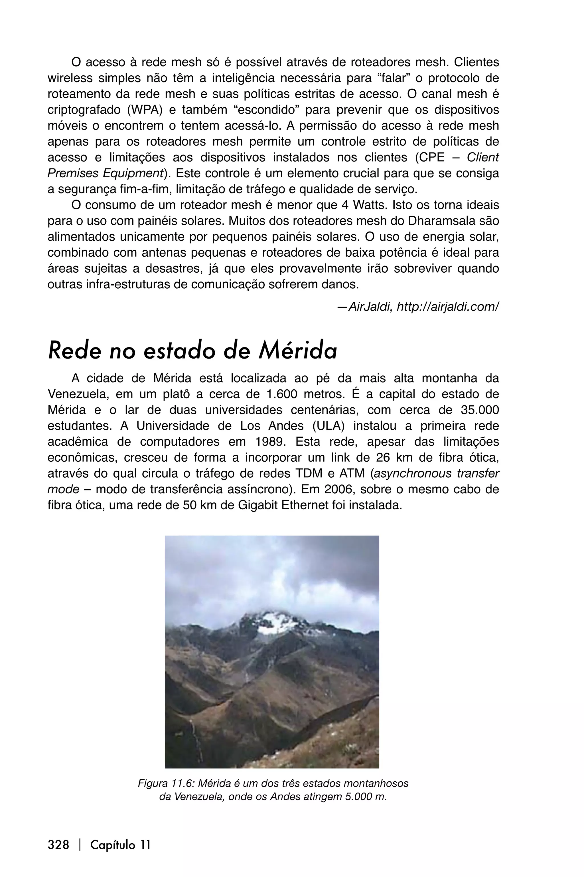 O acesso à rede mesh só é possível através de roteadores mesh. Clientes
wireless simples não têm a inteligência necessária para “falar” o protocolo de
roteamento da rede mesh e suas políticas estritas de acesso. O canal mesh é
criptografado (WPA) e também “escondido” para prevenir que os dispositivos
móveis o encontrem o tentem acessá-lo. A permissão do acesso à rede mesh
apenas para os roteadores mesh permite um controle estrito de políticas de
acesso e limitações aos dispositivos instalados nos clientes (CPE – Client
Premises Equipment). Este controle é um elemento crucial para que se consiga
a segurança fim-a-fim, limitação de tráfego e qualidade de serviço.
     O consumo de um roteador mesh é menor que 4 Watts. Isto os torna ideais
para o uso com painéis solares. Muitos dos roteadores mesh do Dharamsala são
alimentados unicamente por pequenos painéis solares. O uso de energia solar,
combinado com antenas pequenas e roteadores de baixa potência é ideal para
áreas sujeitas a desastres, já que eles provavelmente irão sobreviver quando
outras infra-estruturas de comunicação sofrerem danos.
                                                     —AirJaldi, http://airjaldi.com/


Rede no estado de Mérida
     A cidade de Mérida está localizada ao pé da mais alta montanha da
Venezuela, em um platô a cerca de 1.600 metros. É a capital do estado de
Mérida e o lar de duas universidades centenárias, com cerca de 35.000
estudantes. A Universidade de Los Andes (ULA) instalou a primeira rede
acadêmica de computadores em 1989. Esta rede, apesar das limitações
econômicas, cresceu de forma a incorporar um link de 26 km de fibra ótica,
através do qual circula o tráfego de redes TDM e ATM (asynchronous transfer
mode – modo de transferência assíncrono). Em 2006, sobre o mesmo cabo de
fibra ótica, uma rede de 50 km de Gigabit Ethernet foi instalada.




               Figura 11.6: Mérida é um dos três estados montanhosos
                   da Venezuela, onde os Andes atingem 5.000 m.



328  Capítulo 11
 