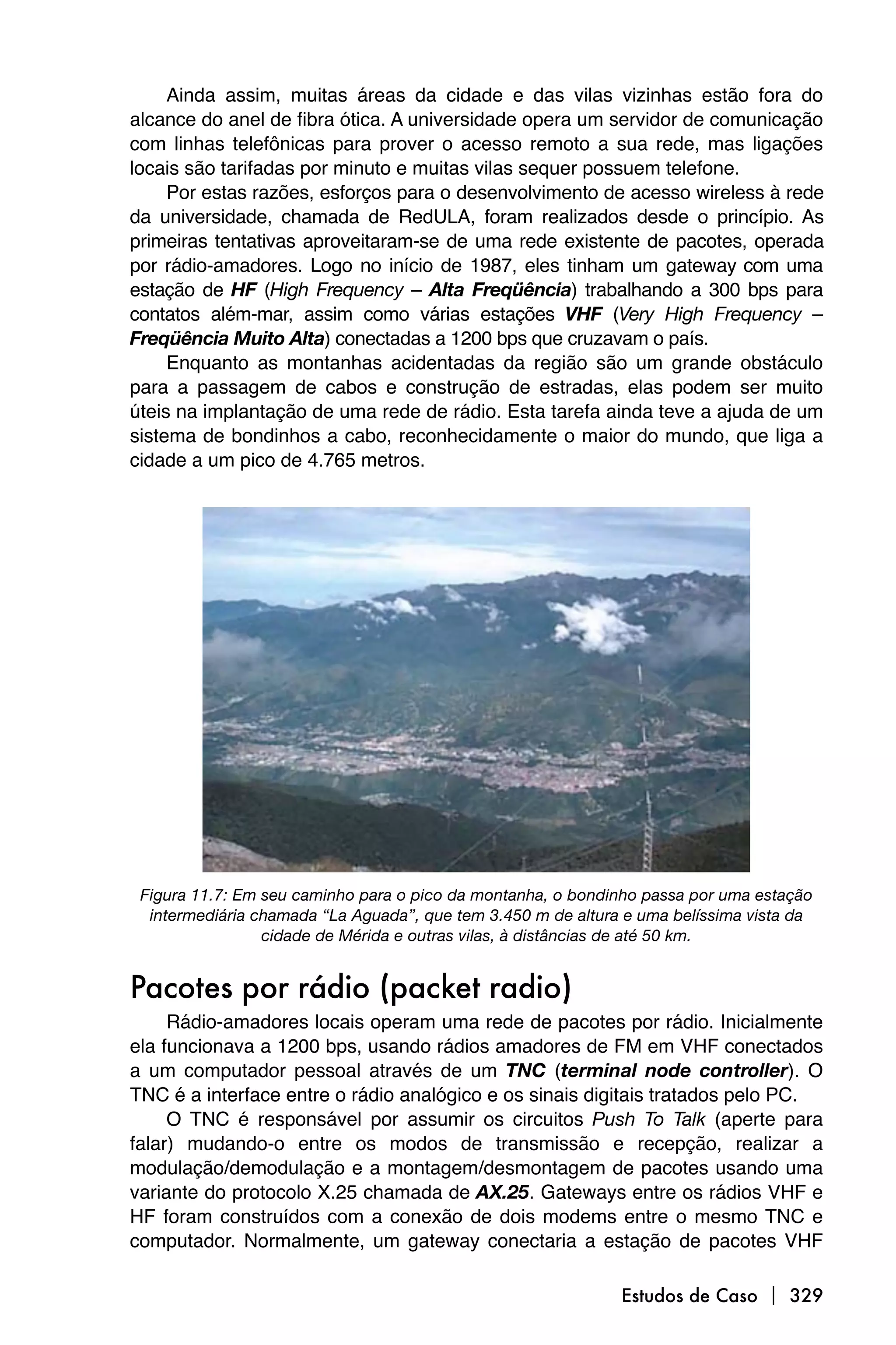 Ainda assim, muitas áreas da cidade e das vilas vizinhas estão fora do
alcance do anel de fibra ótica. A universidade opera um servidor de comunicação
com linhas telefônicas para prover o acesso remoto a sua rede, mas ligações
locais são tarifadas por minuto e muitas vilas sequer possuem telefone.
     Por estas razões, esforços para o desenvolvimento de acesso wireless à rede
da universidade, chamada de RedULA, foram realizados desde o princípio. As
primeiras tentativas aproveitaram-se de uma rede existente de pacotes, operada
por rádio-amadores. Logo no início de 1987, eles tinham um gateway com uma
estação de HF (High Frequency – Alta Freqüência) trabalhando a 300 bps para
contatos além-mar, assim como várias estações VHF (Very High Frequency –
Freqüência Muito Alta) conectadas a 1200 bps que cruzavam o país.
     Enquanto as montanhas acidentadas da região são um grande obstáculo
para a passagem de cabos e construção de estradas, elas podem ser muito
úteis na implantação de uma rede de rádio. Esta tarefa ainda teve a ajuda de um
sistema de bondinhos a cabo, reconhecidamente o maior do mundo, que liga a
cidade a um pico de 4.765 metros.




 Figura 11.7: Em seu caminho para o pico da montanha, o bondinho passa por uma estação
  intermediária chamada “La Aguada”, que tem 3.450 m de altura e uma belíssima vista da
                 cidade de Mérida e outras vilas, à distâncias de até 50 km.


Pacotes por rádio (packet radio)
     Rádio-amadores locais operam uma rede de pacotes por rádio. Inicialmente
ela funcionava a 1200 bps, usando rádios amadores de FM em VHF conectados
a um computador pessoal através de um TNC (terminal node controller). O
TNC é a interface entre o rádio analógico e os sinais digitais tratados pelo PC.
     O TNC é responsável por assumir os circuitos Push To Talk (aperte para
falar) mudando-o entre os modos de transmissão e recepção, realizar a
modulação/demodulação e a montagem/desmontagem de pacotes usando uma
variante do protocolo X.25 chamada de AX.25. Gateways entre os rádios VHF e
HF foram construídos com a conexão de dois modems entre o mesmo TNC e
computador. Normalmente, um gateway conectaria a estação de pacotes VHF

                                                              Estudos de Caso  329
 