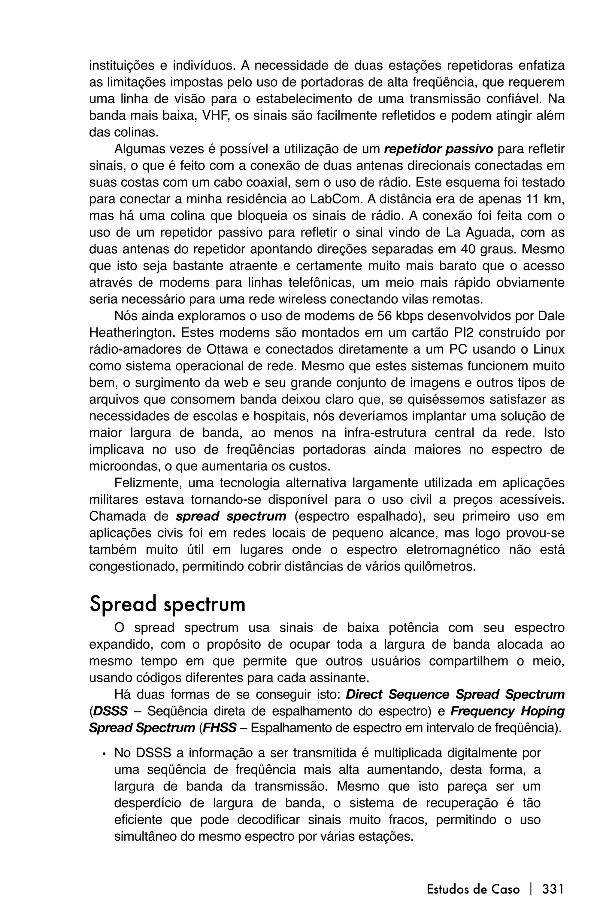 instituições e indivíduos. A necessidade de duas estações repetidoras enfatiza
as limitações impostas pelo uso de portadoras de alta freqüência, que requerem
uma linha de visão para o estabelecimento de uma transmissão confiável. Na
banda mais baixa, VHF, os sinais são facilmente refletidos e podem atingir além
das colinas.
     Algumas vezes é possível a utilização de um repetidor passivo para refletir
sinais, o que é feito com a conexão de duas antenas direcionais conectadas em
suas costas com um cabo coaxial, sem o uso de rádio. Este esquema foi testado
para conectar a minha residência ao LabCom. A distância era de apenas 11 km,
mas há uma colina que bloqueia os sinais de rádio. A conexão foi feita com o
uso de um repetidor passivo para refletir o sinal vindo de La Aguada, com as
duas antenas do repetidor apontando direções separadas em 40 graus. Mesmo
que isto seja bastante atraente e certamente muito mais barato que o acesso
através de modems para linhas telefônicas, um meio mais rápido obviamente
seria necessário para uma rede wireless conectando vilas remotas.
     Nós ainda exploramos o uso de modems de 56 kbps desenvolvidos por Dale
Heatherington. Estes modems são montados em um cartão PI2 construído por
rádio-amadores de Ottawa e conectados diretamente a um PC usando o Linux
como sistema operacional de rede. Mesmo que estes sistemas funcionem muito
bem, o surgimento da web e seu grande conjunto de imagens e outros tipos de
arquivos que consomem banda deixou claro que, se quiséssemos satisfazer as
necessidades de escolas e hospitais, nós deveríamos implantar uma solução de
maior largura de banda, ao menos na infra-estrutura central da rede. Isto
implicava no uso de freqüências portadoras ainda maiores no espectro de
microondas, o que aumentaria os custos.
     Felizmente, uma tecnologia alternativa largamente utilizada em aplicações
militares estava tornando-se disponível para o uso civil a preços acessíveis.
Chamada de spread spectrum (espectro espalhado), seu primeiro uso em
aplicações civis foi em redes locais de pequeno alcance, mas logo provou-se
também muito útil em lugares onde o espectro eletromagnético não está
congestionado, permitindo cobrir distâncias de vários quilômetros.


Spread spectrum
    O spread spectrum usa sinais de baixa potência com seu espectro
expandido, com o propósito de ocupar toda a largura de banda alocada ao
mesmo tempo em que permite que outros usuários compartilhem o meio,
usando códigos diferentes para cada assinante.
    Há duas formas de se conseguir isto: Direct Sequence Spread Spectrum
(DSSS – Seqüência direta de espalhamento do espectro) e Frequency Hoping
Spread Spectrum (FHSS – Espalhamento de espectro em intervalo de freqüência).

  • No DSSS a informação a ser transmitida é multiplicada digitalmente por
    uma seqüência de freqüência mais alta aumentando, desta forma, a
    largura de banda da transmissão. Mesmo que isto pareça ser um
    desperdício de largura de banda, o sistema de recuperação é tão
    eficiente que pode decodificar sinais muito fracos, permitindo o uso
    simultâneo do mesmo espectro por várias estações.



                                                        Estudos de Caso  331
 