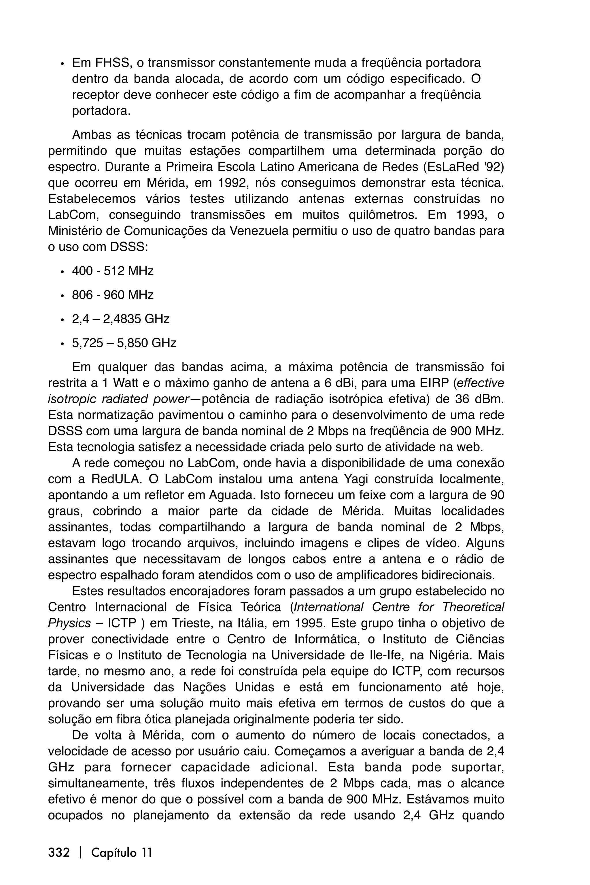 • Em FHSS, o transmissor constantemente muda a freqüência portadora
    dentro da banda alocada, de acordo com um código especificado. O
    receptor deve conhecer este código a fim de acompanhar a freqüência
    portadora.
    Ambas as técnicas trocam potência de transmissão por largura de banda,
permitindo que muitas estações compartilhem uma determinada porção do
espectro. Durante a Primeira Escola Latino Americana de Redes (EsLaRed '92)
que ocorreu em Mérida, em 1992, nós conseguimos demonstrar esta técnica.
Estabelecemos vários testes utilizando antenas externas construídas no
LabCom, conseguindo transmissões em muitos quilômetros. Em 1993, o
Ministério de Comunicações da Venezuela permitiu o uso de quatro bandas para
o uso com DSSS:

  • 400 - 512 MHz
  • 806 - 960 MHz
  • 2,4 – 2,4835 GHz
  • 5,725 – 5,850 GHz
     Em qualquer das bandas acima, a máxima potência de transmissão foi
restrita a 1 Watt e o máximo ganho de antena a 6 dBi, para uma EIRP (effective
isotropic radiated power—potência de radiação isotrópica efetiva) de 36 dBm.
Esta normatização pavimentou o caminho para o desenvolvimento de uma rede
DSSS com uma largura de banda nominal de 2 Mbps na freqüência de 900 MHz.
Esta tecnologia satisfez a necessidade criada pelo surto de atividade na web.
     A rede começou no LabCom, onde havia a disponibilidade de uma conexão
com a RedULA. O LabCom instalou uma antena Yagi construída localmente,
apontando a um refletor em Aguada. Isto forneceu um feixe com a largura de 90
graus, cobrindo a maior parte da cidade de Mérida. Muitas localidades
assinantes, todas compartilhando a largura de banda nominal de 2 Mbps,
estavam logo trocando arquivos, incluindo imagens e clipes de vídeo. Alguns
assinantes que necessitavam de longos cabos entre a antena e o rádio de
espectro espalhado foram atendidos com o uso de amplificadores bidirecionais.
     Estes resultados encorajadores foram passados a um grupo estabelecido no
Centro Internacional de Física Teórica (International Centre for Theoretical
Physics – ICTP ) em Trieste, na Itália, em 1995. Este grupo tinha o objetivo de
prover conectividade entre o Centro de Informática, o Instituto de Ciências
Físicas e o Instituto de Tecnologia na Universidade de Ile-Ife, na Nigéria. Mais
tarde, no mesmo ano, a rede foi construída pela equipe do ICTP, com recursos
da Universidade das Nações Unidas e está em funcionamento até hoje,
provando ser uma solução muito mais efetiva em termos de custos do que a
solução em fibra ótica planejada originalmente poderia ter sido.
     De volta à Mérida, com o aumento do número de locais conectados, a
velocidade de acesso por usuário caiu. Começamos a averiguar a banda de 2,4
GHz para fornecer capacidade adicional. Esta banda pode suportar,
simultaneamente, três fluxos independentes de 2 Mbps cada, mas o alcance
efetivo é menor do que o possível com a banda de 900 MHz. Estávamos muito
ocupados no planejamento da extensão da rede usando 2,4 GHz quando

332  Capítulo 11
 