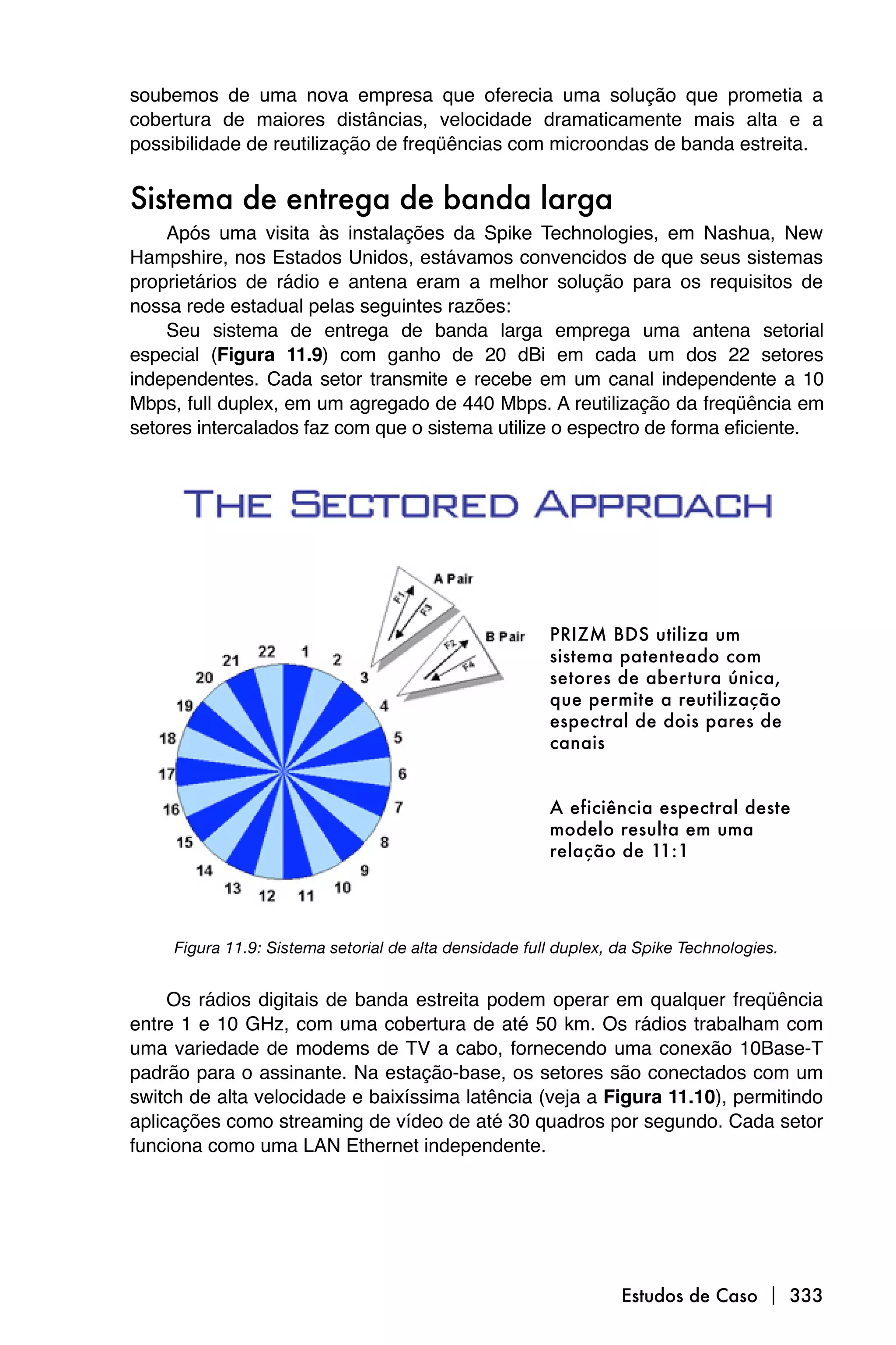 soubemos de uma nova empresa que oferecia uma solução que prometia a
cobertura de maiores distâncias, velocidade dramaticamente mais alta e a
possibilidade de reutilização de freqüências com microondas de banda estreita.


Sistema de entrega de banda larga
    Após uma visita às instalações da Spike Technologies, em Nashua, New
Hampshire, nos Estados Unidos, estávamos convencidos de que seus sistemas
proprietários de rádio e antena eram a melhor solução para os requisitos de
nossa rede estadual pelas seguintes razões:
    Seu sistema de entrega de banda larga emprega uma antena setorial
especial (Figura 11.9) com ganho de 20 dBi em cada um dos 22 setores
independentes. Cada setor transmite e recebe em um canal independente a 10
Mbps, full duplex, em um agregado de 440 Mbps. A reutilização da freqüência em
setores intercalados faz com que o sistema utilize o espectro de forma eficiente.




     Figura 11.9: Sistema setorial de alta densidade full duplex, da Spike Technologies.


     Os rádios digitais de banda estreita podem operar em qualquer freqüência
entre 1 e 10 GHz, com uma cobertura de até 50 km. Os rádios trabalham com
uma variedade de modems de TV a cabo, fornecendo uma conexão 10Base-T
padrão para o assinante. Na estação-base, os setores são conectados com um
switch de alta velocidade e baixíssima latência (veja a Figura 11.10), permitindo
aplicações como streaming de vídeo de até 30 quadros por segundo. Cada setor
funciona como uma LAN Ethernet independente.




                                                                  Estudos de Caso  333
 