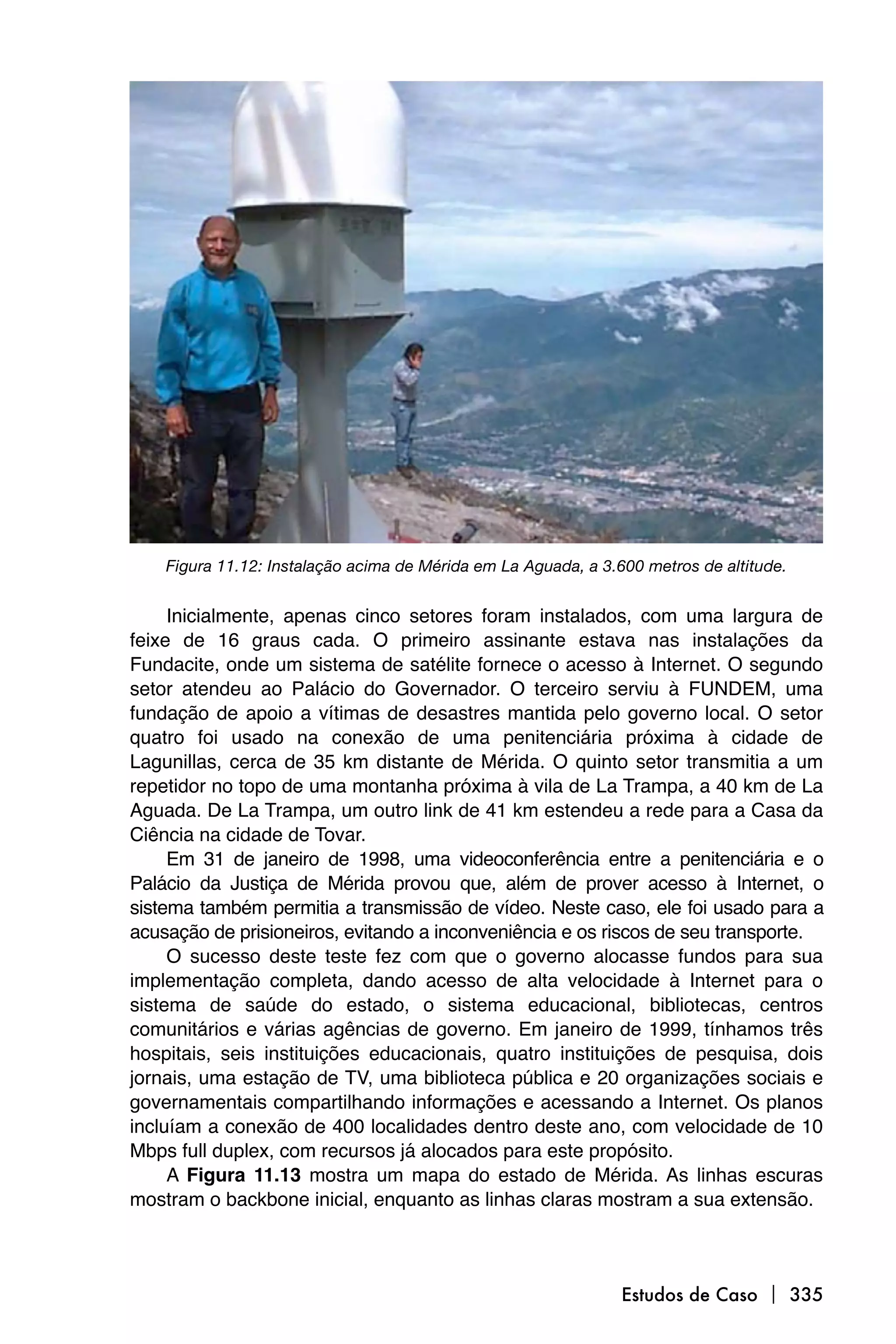 Figura 11.12: Instalação acima de Mérida em La Aguada, a 3.600 metros de altitude.


     Inicialmente, apenas cinco setores foram instalados, com uma largura de
feixe de 16 graus cada. O primeiro assinante estava nas instalações da
Fundacite, onde um sistema de satélite fornece o acesso à Internet. O segundo
setor atendeu ao Palácio do Governador. O terceiro serviu à FUNDEM, uma
fundação de apoio a vítimas de desastres mantida pelo governo local. O setor
quatro foi usado na conexão de uma penitenciária próxima à cidade de
Lagunillas, cerca de 35 km distante de Mérida. O quinto setor transmitia a um
repetidor no topo de uma montanha próxima à vila de La Trampa, a 40 km de La
Aguada. De La Trampa, um outro link de 41 km estendeu a rede para a Casa da
Ciência na cidade de Tovar.
     Em 31 de janeiro de 1998, uma videoconferência entre a penitenciária e o
Palácio da Justiça de Mérida provou que, além de prover acesso à Internet, o
sistema também permitia a transmissão de vídeo. Neste caso, ele foi usado para a
acusação de prisioneiros, evitando a inconveniência e os riscos de seu transporte.
     O sucesso deste teste fez com que o governo alocasse fundos para sua
implementação completa, dando acesso de alta velocidade à Internet para o
sistema de saúde do estado, o sistema educacional, bibliotecas, centros
comunitários e várias agências de governo. Em janeiro de 1999, tínhamos três
hospitais, seis instituições educacionais, quatro instituições de pesquisa, dois
jornais, uma estação de TV, uma biblioteca pública e 20 organizações sociais e
governamentais compartilhando informações e acessando a Internet. Os planos
incluíam a conexão de 400 localidades dentro deste ano, com velocidade de 10
Mbps full duplex, com recursos já alocados para este propósito.
     A Figura 11.13 mostra um mapa do estado de Mérida. As linhas escuras
mostram o backbone inicial, enquanto as linhas claras mostram a sua extensão.



                                                                Estudos de Caso  335
 