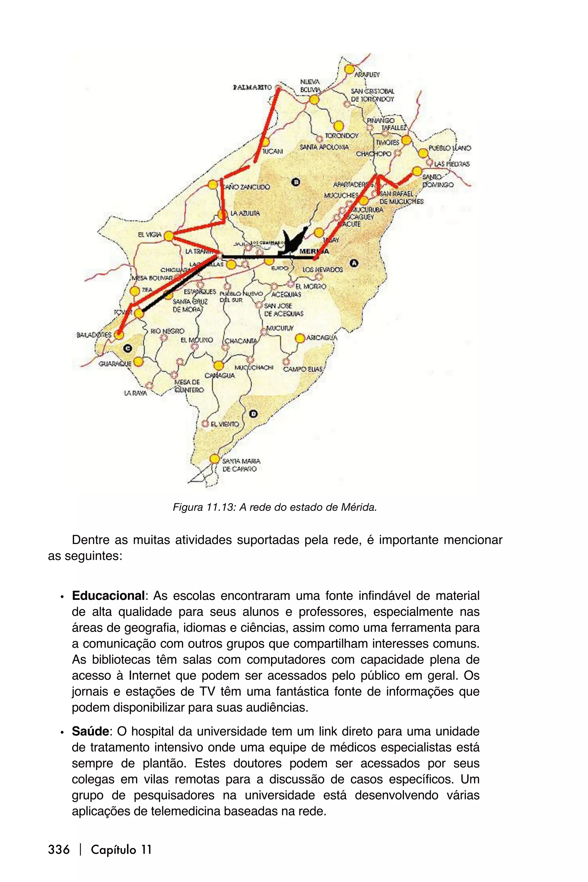 Figura 11.13: A rede do estado de Mérida.


    Dentre as muitas atividades suportadas pela rede, é importante mencionar
as seguintes:


 • Educacional: As escolas encontraram uma fonte infindável de material
   de alta qualidade para seus alunos e professores, especialmente nas
   áreas de geografia, idiomas e ciências, assim como uma ferramenta para
   a comunicação com outros grupos que compartilham interesses comuns.
   As bibliotecas têm salas com computadores com capacidade plena de
   acesso à Internet que podem ser acessados pelo público em geral. Os
   jornais e estações de TV têm uma fantástica fonte de informações que
   podem disponibilizar para suas audiências.

 • Saúde: O hospital da universidade tem um link direto para uma unidade
   de tratamento intensivo onde uma equipe de médicos especialistas está
   sempre de plantão. Estes doutores podem ser acessados por seus
   colegas em vilas remotas para a discussão de casos específicos. Um
   grupo de pesquisadores na universidade está desenvolvendo várias
   aplicações de telemedicina baseadas na rede.


336  Capítulo 11
 