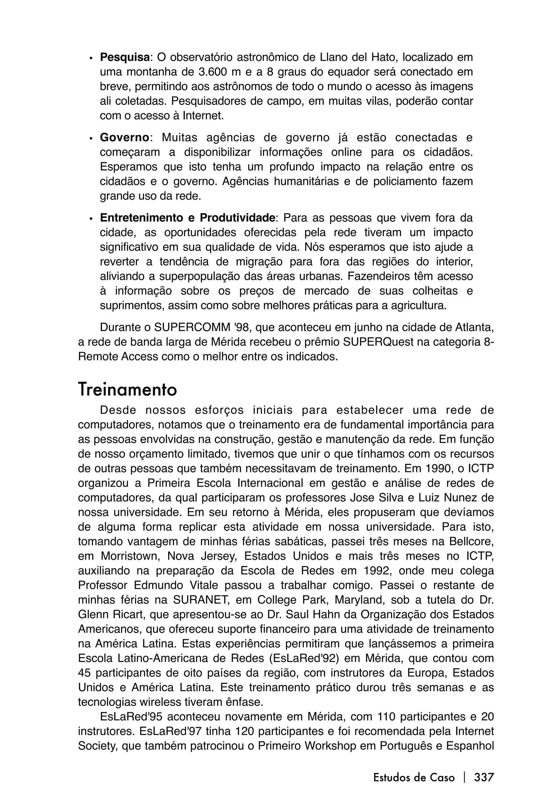 • Pesquisa: O observatório astronômico de Llano del Hato, localizado em
    uma montanha de 3.600 m e a 8 graus do equador será conectado em
    breve, permitindo aos astrônomos de todo o mundo o acesso às imagens
    ali coletadas. Pesquisadores de campo, em muitas vilas, poderão contar
    com o acesso à Internet.

  • Governo: Muitas agências de governo já estão conectadas e
    começaram a disponibilizar informações online para os cidadãos.
    Esperamos que isto tenha um profundo impacto na relação entre os
    cidadãos e o governo. Agências humanitárias e de policiamento fazem
    grande uso da rede.

  • Entretenimento e Produtividade: Para as pessoas que vivem fora da
    cidade, as oportunidades oferecidas pela rede tiveram um impacto
    significativo em sua qualidade de vida. Nós esperamos que isto ajude a
    reverter a tendência de migração para fora das regiões do interior,
    aliviando a superpopulação das áreas urbanas. Fazendeiros têm acesso
    à informação sobre os preços de mercado de suas colheitas e
    suprimentos, assim como sobre melhores práticas para a agricultura.
    Durante o SUPERCOMM '98, que aconteceu em junho na cidade de Atlanta,
a rede de banda larga de Mérida recebeu o prêmio SUPERQuest na categoria 8-
Remote Access como o melhor entre os indicados.


Treinamento
     Desde nossos esforços iniciais para estabelecer uma rede de
computadores, notamos que o treinamento era de fundamental importância para
as pessoas envolvidas na construção, gestão e manutenção da rede. Em função
de nosso orçamento limitado, tivemos que unir o que tínhamos com os recursos
de outras pessoas que também necessitavam de treinamento. Em 1990, o ICTP
organizou a Primeira Escola Internacional em gestão e análise de redes de
computadores, da qual participaram os professores Jose Silva e Luiz Nunez de
nossa universidade. Em seu retorno à Mérida, eles propuseram que devíamos
de alguma forma replicar esta atividade em nossa universidade. Para isto,
tomando vantagem de minhas férias sabáticas, passei três meses na Bellcore,
em Morristown, Nova Jersey, Estados Unidos e mais três meses no ICTP,
auxiliando na preparação da Escola de Redes em 1992, onde meu colega
Professor Edmundo Vitale passou a trabalhar comigo. Passei o restante de
minhas férias na SURANET, em College Park, Maryland, sob a tutela do Dr.
Glenn Ricart, que apresentou-se ao Dr. Saul Hahn da Organização dos Estados
Americanos, que ofereceu suporte financeiro para uma atividade de treinamento
na América Latina. Estas experiências permitiram que lançássemos a primeira
Escola Latino-Americana de Redes (EsLaRed'92) em Mérida, que contou com
45 participantes de oito países da região, com instrutores da Europa, Estados
Unidos e América Latina. Este treinamento prático durou três semanas e as
tecnologias wireless tiveram ênfase.
     EsLaRed'95 aconteceu novamente em Mérida, com 110 participantes e 20
instrutores. EsLaRed'97 tinha 120 participantes e foi recomendada pela Internet
Society, que também patrocinou o Primeiro Workshop em Português e Espanhol

                                                        Estudos de Caso  337
 