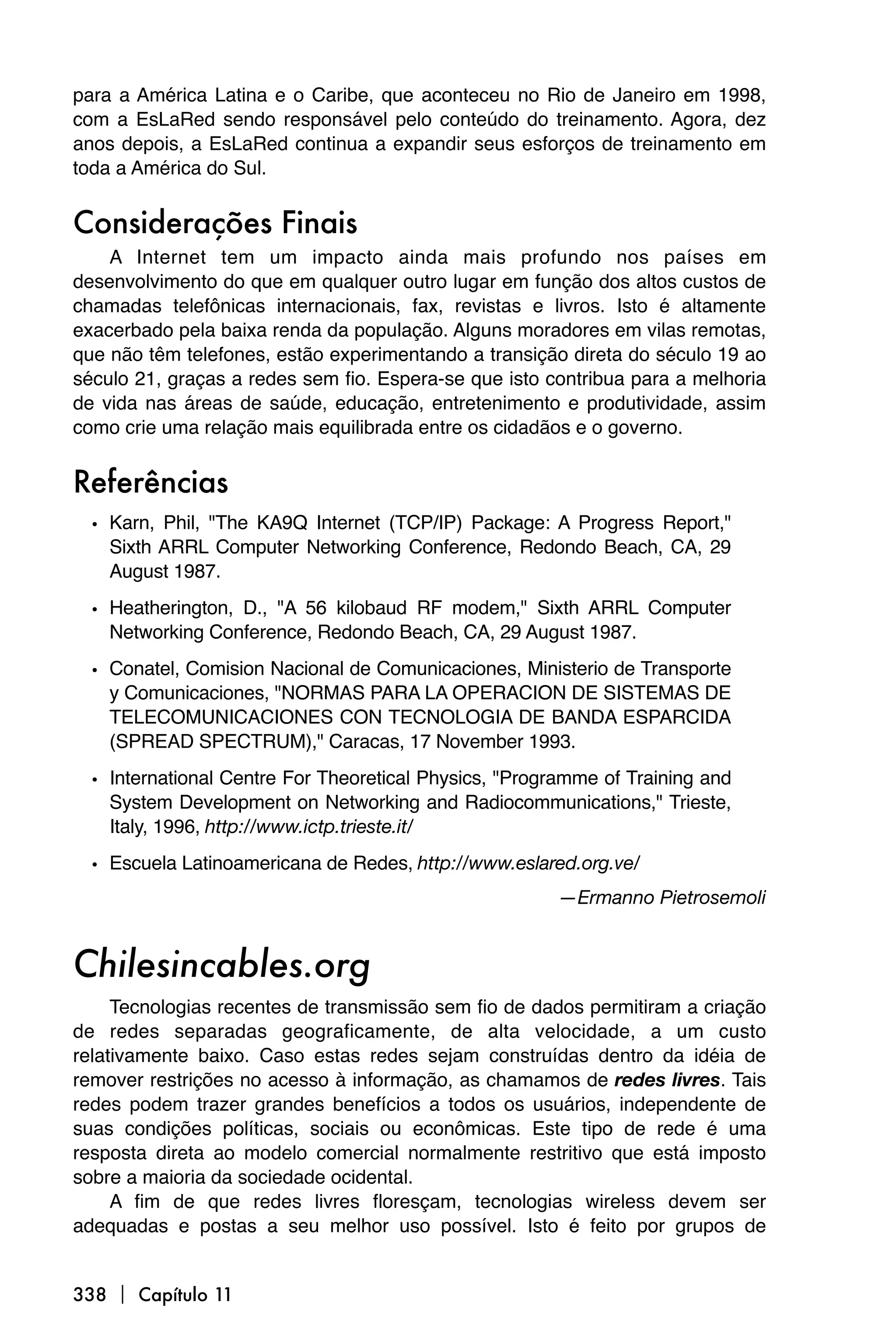 para a América Latina e o Caribe, que aconteceu no Rio de Janeiro em 1998,
com a EsLaRed sendo responsável pelo conteúdo do treinamento. Agora, dez
anos depois, a EsLaRed continua a expandir seus esforços de treinamento em
toda a América do Sul.


Considerações Finais
    A Internet tem um impacto ainda mais profundo nos países em
desenvolvimento do que em qualquer outro lugar em função dos altos custos de
chamadas telefônicas internacionais, fax, revistas e livros. Isto é altamente
exacerbado pela baixa renda da população. Alguns moradores em vilas remotas,
que não têm telefones, estão experimentando a transição direta do século 19 ao
século 21, graças a redes sem fio. Espera-se que isto contribua para a melhoria
de vida nas áreas de saúde, educação, entretenimento e produtividade, assim
como crie uma relação mais equilibrada entre os cidadãos e o governo.


Referências
  • Karn, Phil, "The KA9Q Internet (TCP/IP) Package: A Progress Report,"
    Sixth ARRL Computer Networking Conference, Redondo Beach, CA, 29
    August 1987.

  • Heatherington, D., "A 56 kilobaud RF modem," Sixth ARRL Computer
    Networking Conference, Redondo Beach, CA, 29 August 1987.

  • Conatel, Comision Nacional de Comunicaciones, Ministerio de Transporte
    y Comunicaciones, "NORMAS PARA LA OPERACION DE SISTEMAS DE
    TELECOMUNICACIONES CON TECNOLOGIA DE BANDA ESPARCIDA
    (SPREAD SPECTRUM)," Caracas, 17 November 1993.

  • International Centre For Theoretical Physics, "Programme of Training and
    System Development on Networking and Radiocommunications," Trieste,
    Italy, 1996, http://www.ictp.trieste.it/
  • Escuela Latinoamericana de Redes, http://www.eslared.org.ve/
                                                        —Ermanno Pietrosemoli


Chilesincables.org
     Tecnologias recentes de transmissão sem fio de dados permitiram a criação
de redes separadas geograficamente, de alta velocidade, a um custo
relativamente baixo. Caso estas redes sejam construídas dentro da idéia de
remover restrições no acesso à informação, as chamamos de redes livres. Tais
redes podem trazer grandes benefícios a todos os usuários, independente de
suas condições políticas, sociais ou econômicas. Este tipo de rede é uma
resposta direta ao modelo comercial normalmente restritivo que está imposto
sobre a maioria da sociedade ocidental.
     A fim de que redes livres floresçam, tecnologias wireless devem ser
adequadas e postas a seu melhor uso possível. Isto é feito por grupos de


338  Capítulo 11
 