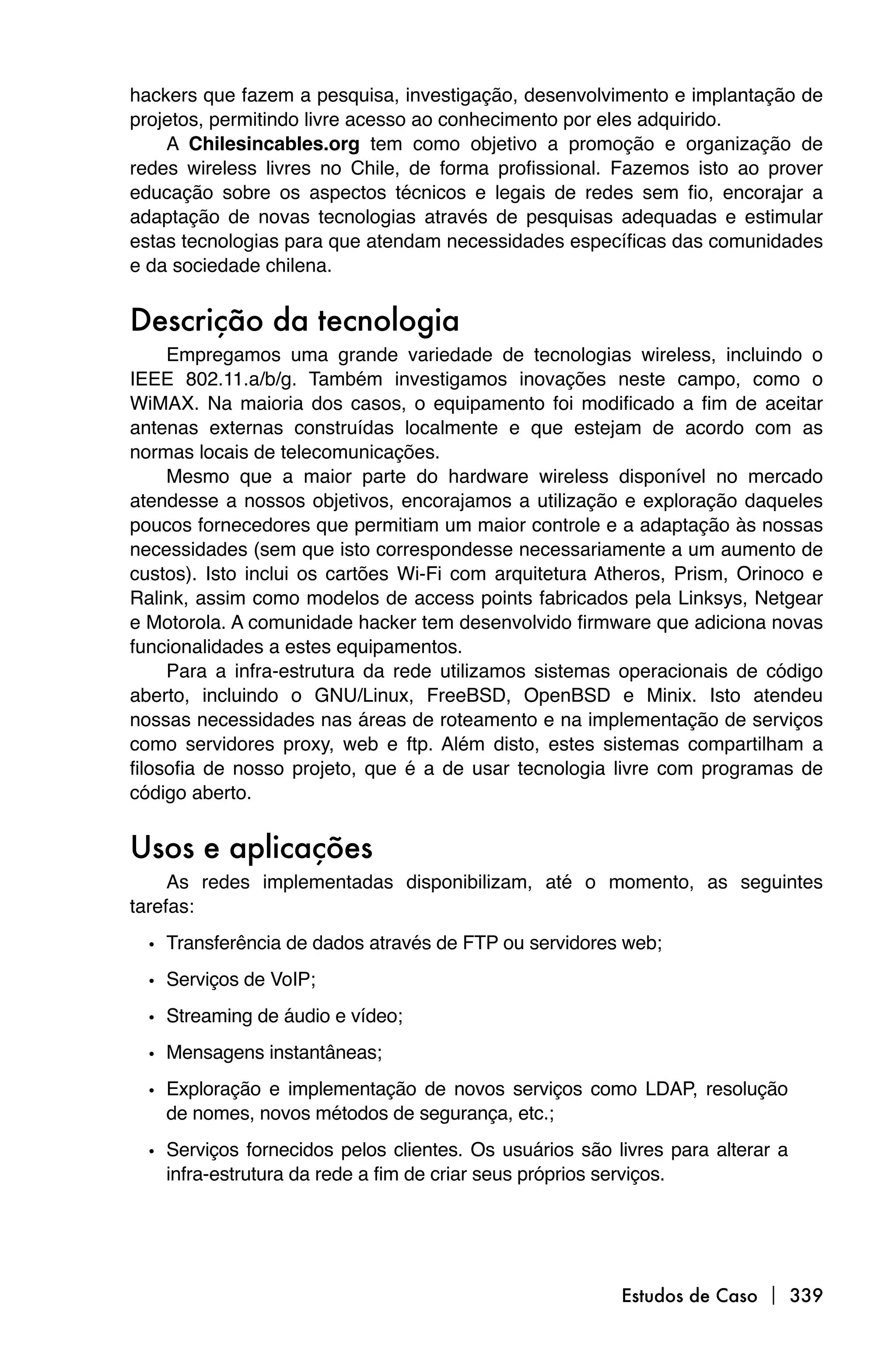 hackers que fazem a pesquisa, investigação, desenvolvimento e implantação de
projetos, permitindo livre acesso ao conhecimento por eles adquirido.
    A Chilesincables.org tem como objetivo a promoção e organização de
redes wireless livres no Chile, de forma profissional. Fazemos isto ao prover
educação sobre os aspectos técnicos e legais de redes sem fio, encorajar a
adaptação de novas tecnologias através de pesquisas adequadas e estimular
estas tecnologias para que atendam necessidades específicas das comunidades
e da sociedade chilena.


Descrição da tecnologia
     Empregamos uma grande variedade de tecnologias wireless, incluindo o
IEEE 802.11.a/b/g. Também investigamos inovações neste campo, como o
WiMAX. Na maioria dos casos, o equipamento foi modificado a fim de aceitar
antenas externas construídas localmente e que estejam de acordo com as
normas locais de telecomunicações.
     Mesmo que a maior parte do hardware wireless disponível no mercado
atendesse a nossos objetivos, encorajamos a utilização e exploração daqueles
poucos fornecedores que permitiam um maior controle e a adaptação às nossas
necessidades (sem que isto correspondesse necessariamente a um aumento de
custos). Isto inclui os cartões Wi-Fi com arquitetura Atheros, Prism, Orinoco e
Ralink, assim como modelos de access points fabricados pela Linksys, Netgear
e Motorola. A comunidade hacker tem desenvolvido firmware que adiciona novas
funcionalidades a estes equipamentos.
     Para a infra-estrutura da rede utilizamos sistemas operacionais de código
aberto, incluindo o GNU/Linux, FreeBSD, OpenBSD e Minix. Isto atendeu
nossas necessidades nas áreas de roteamento e na implementação de serviços
como servidores proxy, web e ftp. Além disto, estes sistemas compartilham a
filosofia de nosso projeto, que é a de usar tecnologia livre com programas de
código aberto.


Usos e aplicações
     As redes implementadas disponibilizam, até o momento, as seguintes
tarefas:

  • Transferência de dados através de FTP ou servidores web;
  • Serviços de VoIP;
  • Streaming de áudio e vídeo;
  • Mensagens instantâneas;
  • Exploração e implementação de novos serviços como LDAP, resolução
    de nomes, novos métodos de segurança, etc.;

  • Serviços fornecidos pelos clientes. Os usuários são livres para alterar a
    infra-estrutura da rede a fim de criar seus próprios serviços.




                                                         Estudos de Caso  339
 