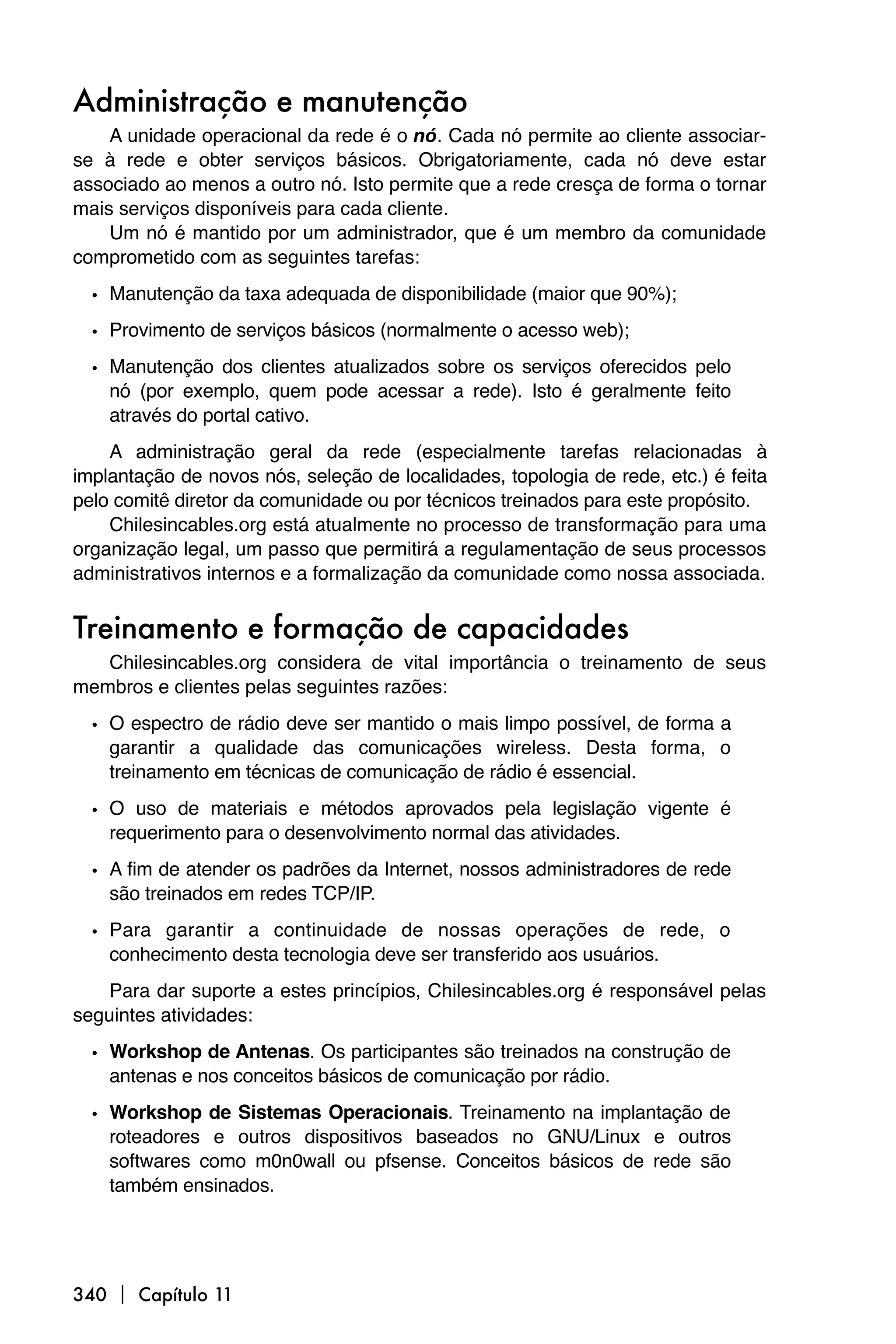 Administração e manutenção
    A unidade operacional da rede é o nó. Cada nó permite ao cliente associar-
se à rede e obter serviços básicos. Obrigatoriamente, cada nó deve estar
associado ao menos a outro nó. Isto permite que a rede cresça de forma o tornar
mais serviços disponíveis para cada cliente.
    Um nó é mantido por um administrador, que é um membro da comunidade
comprometido com as seguintes tarefas:

  • Manutenção da taxa adequada de disponibilidade (maior que 90%);
  • Provimento de serviços básicos (normalmente o acesso web);
  • Manutenção dos clientes atualizados sobre os serviços oferecidos pelo
    nó (por exemplo, quem pode acessar a rede). Isto é geralmente feito
    através do portal cativo.
    A administração geral da rede (especialmente tarefas relacionadas à
implantação de novos nós, seleção de localidades, topologia de rede, etc.) é feita
pelo comitê diretor da comunidade ou por técnicos treinados para este propósito.
    Chilesincables.org está atualmente no processo de transformação para uma
organização legal, um passo que permitirá a regulamentação de seus processos
administrativos internos e a formalização da comunidade como nossa associada.


Treinamento e formação de capacidades
   Chilesincables.org considera de vital importância o treinamento de seus
membros e clientes pelas seguintes razões:

  • O espectro de rádio deve ser mantido o mais limpo possível, de forma a
    garantir a qualidade das comunicações wireless. Desta forma, o
    treinamento em técnicas de comunicação de rádio é essencial.

  • O uso de materiais e métodos aprovados pela legislação vigente é
    requerimento para o desenvolvimento normal das atividades.

  • A fim de atender os padrões da Internet, nossos administradores de rede
    são treinados em redes TCP/IP.

  • Para garantir a continuidade de nossas operações de rede, o
    conhecimento desta tecnologia deve ser transferido aos usuários.
    Para dar suporte a estes princípios, Chilesincables.org é responsável pelas
seguintes atividades:

  • Workshop de Antenas. Os participantes são treinados na construção de
    antenas e nos conceitos básicos de comunicação por rádio.

  • Workshop de Sistemas Operacionais. Treinamento na implantação de
    roteadores e outros dispositivos baseados no GNU/Linux e outros
    softwares como m0n0wall ou pfsense. Conceitos básicos de rede são
    também ensinados.




340  Capítulo 11
 