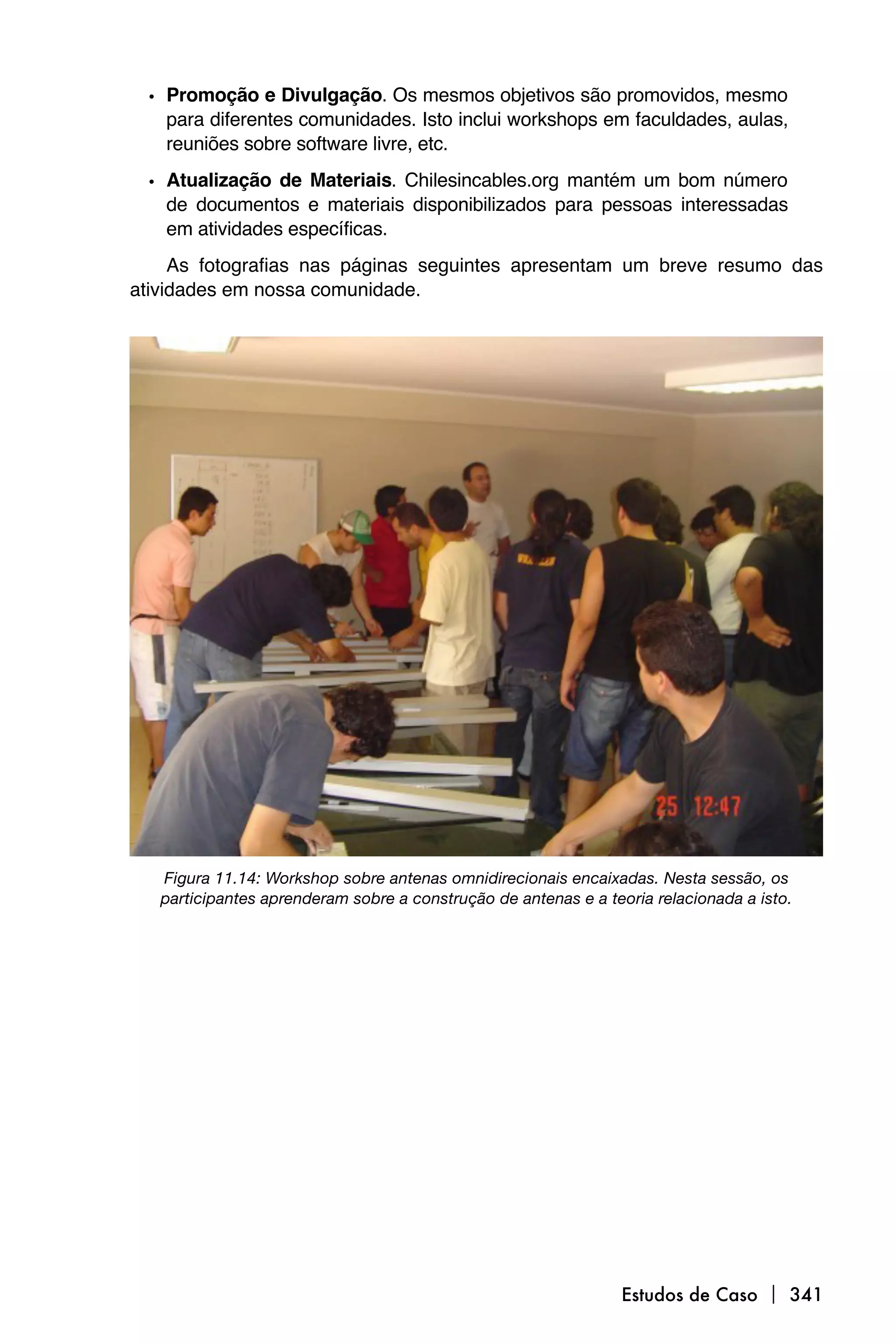 • Promoção e Divulgação. Os mesmos objetivos são promovidos, mesmo
   para diferentes comunidades. Isto inclui workshops em faculdades, aulas,
   reuniões sobre software livre, etc.

 • Atualização de Materiais. Chilesincables.org mantém um bom número
   de documentos e materiais disponibilizados para pessoas interessadas
   em atividades específicas.
     As fotografias nas páginas seguintes apresentam um breve resumo das
atividades em nossa comunidade.




   Figura 11.14: Workshop sobre antenas omnidirecionais encaixadas. Nesta sessão, os
   participantes aprenderam sobre a construção de antenas e a teoria relacionada a isto.




                                                                 Estudos de Caso  341
 