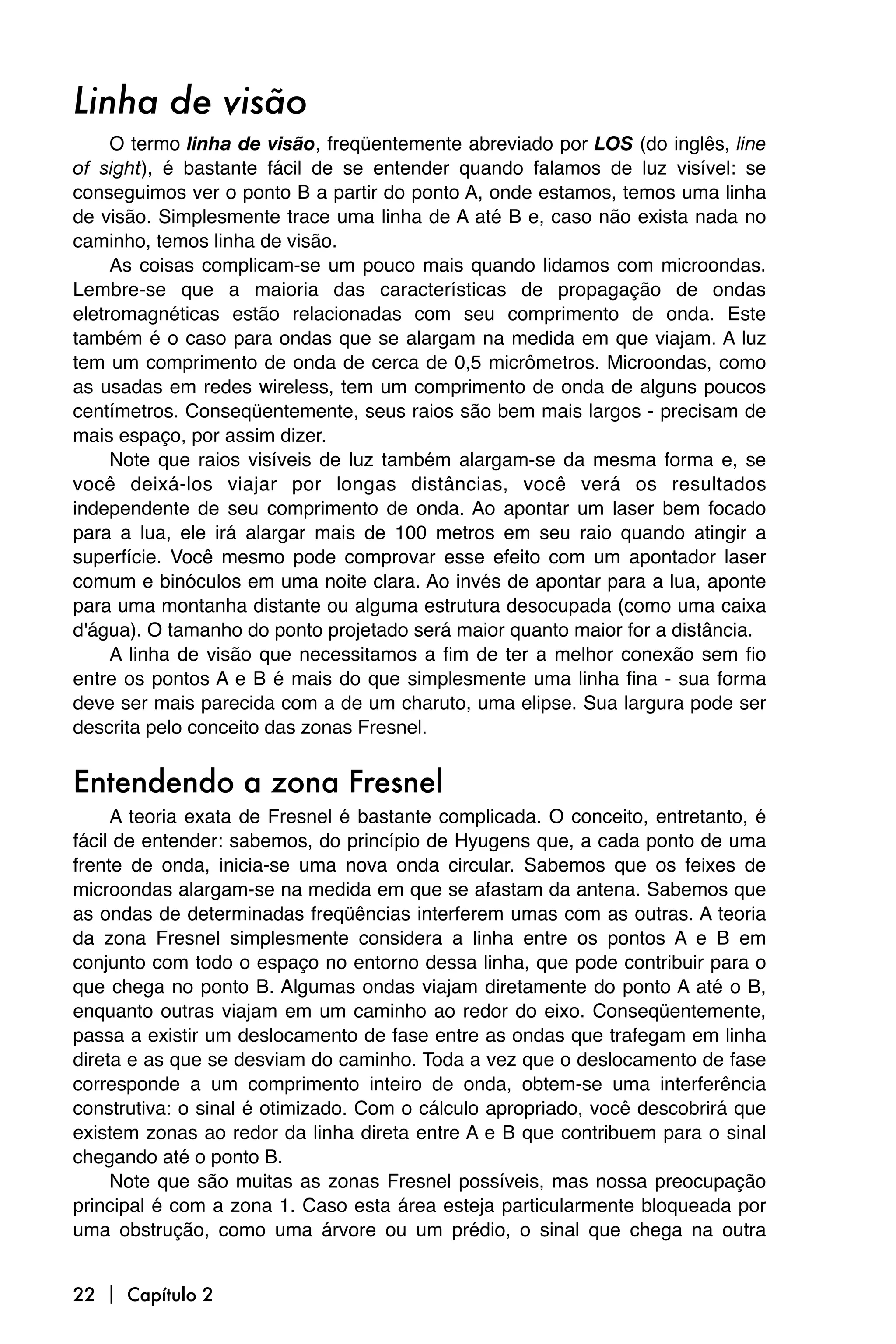 Linha de visão
     O termo linha de visão, freqüentemente abreviado por LOS (do inglês, line
of sight), é bastante fácil de se entender quando falamos de luz visível: se
conseguimos ver o ponto B a partir do ponto A, onde estamos, temos uma linha
de visão. Simplesmente trace uma linha de A até B e, caso não exista nada no
caminho, temos linha de visão.
     As coisas complicam-se um pouco mais quando lidamos com microondas.
Lembre-se que a maioria das características de propagação de ondas
eletromagnéticas estão relacionadas com seu comprimento de onda. Este
também é o caso para ondas que se alargam na medida em que viajam. A luz
tem um comprimento de onda de cerca de 0,5 micrômetros. Microondas, como
as usadas em redes wireless, tem um comprimento de onda de alguns poucos
centímetros. Conseqüentemente, seus raios são bem mais largos - precisam de
mais espaço, por assim dizer.
     Note que raios visíveis de luz também alargam-se da mesma forma e, se
você deixá-los viajar por longas distâncias, você verá os resultados
independente de seu comprimento de onda. Ao apontar um laser bem focado
para a lua, ele irá alargar mais de 100 metros em seu raio quando atingir a
superfície. Você mesmo pode comprovar esse efeito com um apontador laser
comum e binóculos em uma noite clara. Ao invés de apontar para a lua, aponte
para uma montanha distante ou alguma estrutura desocupada (como uma caixa
d'água). O tamanho do ponto projetado será maior quanto maior for a distância.
     A linha de visão que necessitamos a fim de ter a melhor conexão sem fio
entre os pontos A e B é mais do que simplesmente uma linha fina - sua forma
deve ser mais parecida com a de um charuto, uma elipse. Sua largura pode ser
descrita pelo conceito das zonas Fresnel.


Entendendo a zona Fresnel
     A teoria exata de Fresnel é bastante complicada. O conceito, entretanto, é
fácil de entender: sabemos, do princípio de Hyugens que, a cada ponto de uma
frente de onda, inicia-se uma nova onda circular. Sabemos que os feixes de
microondas alargam-se na medida em que se afastam da antena. Sabemos que
as ondas de determinadas freqüências interferem umas com as outras. A teoria
da zona Fresnel simplesmente considera a linha entre os pontos A e B em
conjunto com todo o espaço no entorno dessa linha, que pode contribuir para o
que chega no ponto B. Algumas ondas viajam diretamente do ponto A até o B,
enquanto outras viajam em um caminho ao redor do eixo. Conseqüentemente,
passa a existir um deslocamento de fase entre as ondas que trafegam em linha
direta e as que se desviam do caminho. Toda a vez que o deslocamento de fase
corresponde a um comprimento inteiro de onda, obtem-se uma interferência
construtiva: o sinal é otimizado. Com o cálculo apropriado, você descobrirá que
existem zonas ao redor da linha direta entre A e B que contribuem para o sinal
chegando até o ponto B.
     Note que são muitas as zonas Fresnel possíveis, mas nossa preocupação
principal é com a zona 1. Caso esta área esteja particularmente bloqueada por
uma obstrução, como uma árvore ou um prédio, o sinal que chega na outra


22  Capítulo 2
 