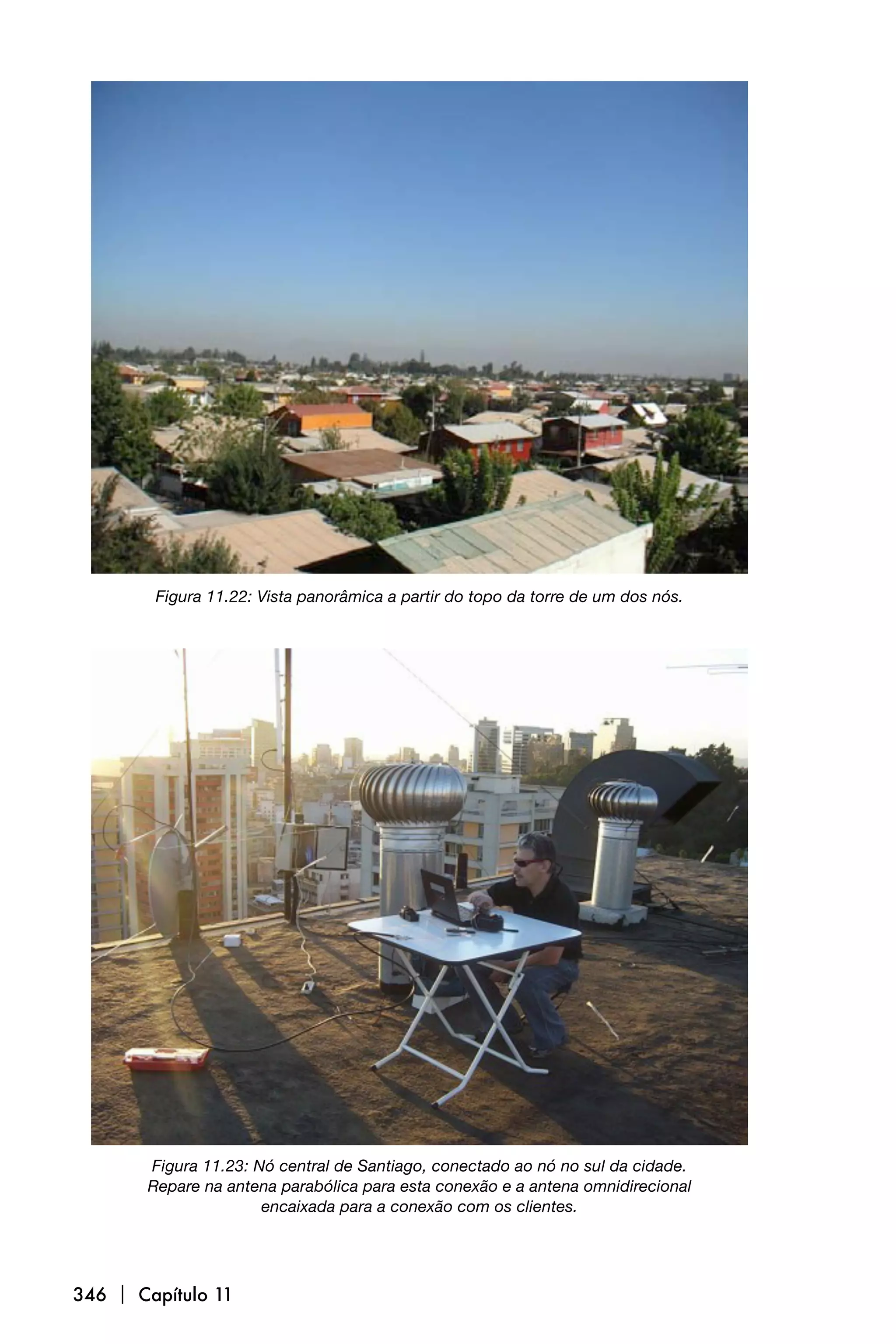 Figura 11.22: Vista panorâmica a partir do topo da torre de um dos nós.




       Figura 11.23: Nó central de Santiago, conectado ao nó no sul da cidade.
       Repare na antena parabólica para esta conexão e a antena omnidirecional
                      encaixada para a conexão com os clientes.




346  Capítulo 11
 