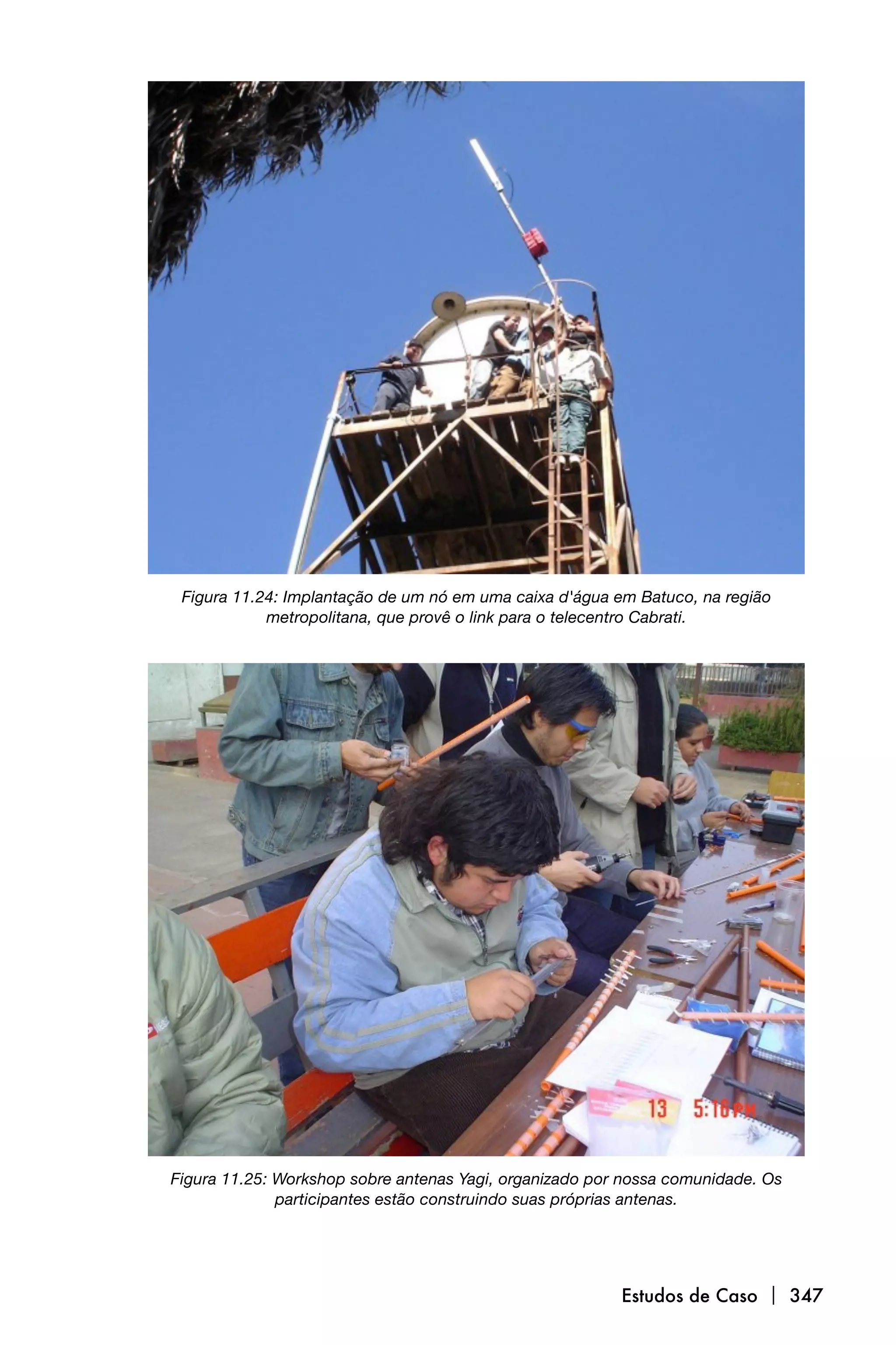 Figura 11.24: Implantação de um nó em uma caixa d'água em Batuco, na região
            metropolitana, que provê o link para o telecentro Cabrati.




Figura 11.25: Workshop sobre antenas Yagi, organizado por nossa comunidade. Os
              participantes estão construindo suas próprias antenas.




                                                         Estudos de Caso  347
 