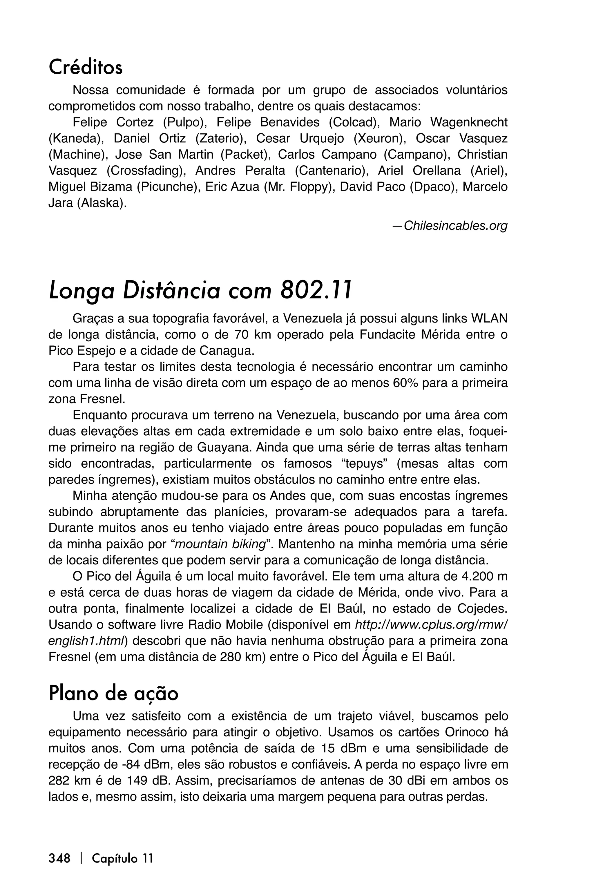 Créditos
    Nossa comunidade é formada por um grupo de associados voluntários
comprometidos com nosso trabalho, dentre os quais destacamos:
    Felipe Cortez (Pulpo), Felipe Benavides (Colcad), Mario Wagenknecht
(Kaneda), Daniel Ortiz (Zaterio), Cesar Urquejo (Xeuron), Oscar Vasquez
(Machine), Jose San Martin (Packet), Carlos Campano (Campano), Christian
Vasquez (Crossfading), Andres Peralta (Cantenario), Ariel Orellana (Ariel),
Miguel Bizama (Picunche), Eric Azua (Mr. Floppy), David Paco (Dpaco), Marcelo
Jara (Alaska).
                                                           —Chilesincables.org




Longa Distância com 802.11
     Graças a sua topografia favorável, a Venezuela já possui alguns links WLAN
de longa distância, como o de 70 km operado pela Fundacite Mérida entre o
Pico Espejo e a cidade de Canagua.
     Para testar os limites desta tecnologia é necessário encontrar um caminho
com uma linha de visão direta com um espaço de ao menos 60% para a primeira
zona Fresnel.
     Enquanto procurava um terreno na Venezuela, buscando por uma área com
duas elevações altas em cada extremidade e um solo baixo entre elas, foquei-
me primeiro na região de Guayana. Ainda que uma série de terras altas tenham
sido encontradas, particularmente os famosos “tepuys” (mesas altas com
paredes íngremes), existiam muitos obstáculos no caminho entre entre elas.
     Minha atenção mudou-se para os Andes que, com suas encostas íngremes
subindo abruptamente das planícies, provaram-se adequados para a tarefa.
Durante muitos anos eu tenho viajado entre áreas pouco populadas em função
da minha paixão por “mountain biking”. Mantenho na minha memória uma série
de locais diferentes que podem servir para a comunicação de longa distância.
     O Pico del Águila é um local muito favorável. Ele tem uma altura de 4.200 m
e está cerca de duas horas de viagem da cidade de Mérida, onde vivo. Para a
outra ponta, finalmente localizei a cidade de El Baúl, no estado de Cojedes.
Usando o software livre Radio Mobile (disponível em http://www.cplus.org/rmw/
english1.html) descobri que não havia nenhuma obstrução para a primeira zona
Fresnel (em uma distância de 280 km) entre o Pico del Águila e El Baúl.


Plano de ação
    Uma vez satisfeito com a existência de um trajeto viável, buscamos pelo
equipamento necessário para atingir o objetivo. Usamos os cartões Orinoco há
muitos anos. Com uma potência de saída de 15 dBm e uma sensibilidade de
recepção de -84 dBm, eles são robustos e confiáveis. A perda no espaço livre em
282 km é de 149 dB. Assim, precisaríamos de antenas de 30 dBi em ambos os
lados e, mesmo assim, isto deixaria uma margem pequena para outras perdas.



348  Capítulo 11
 