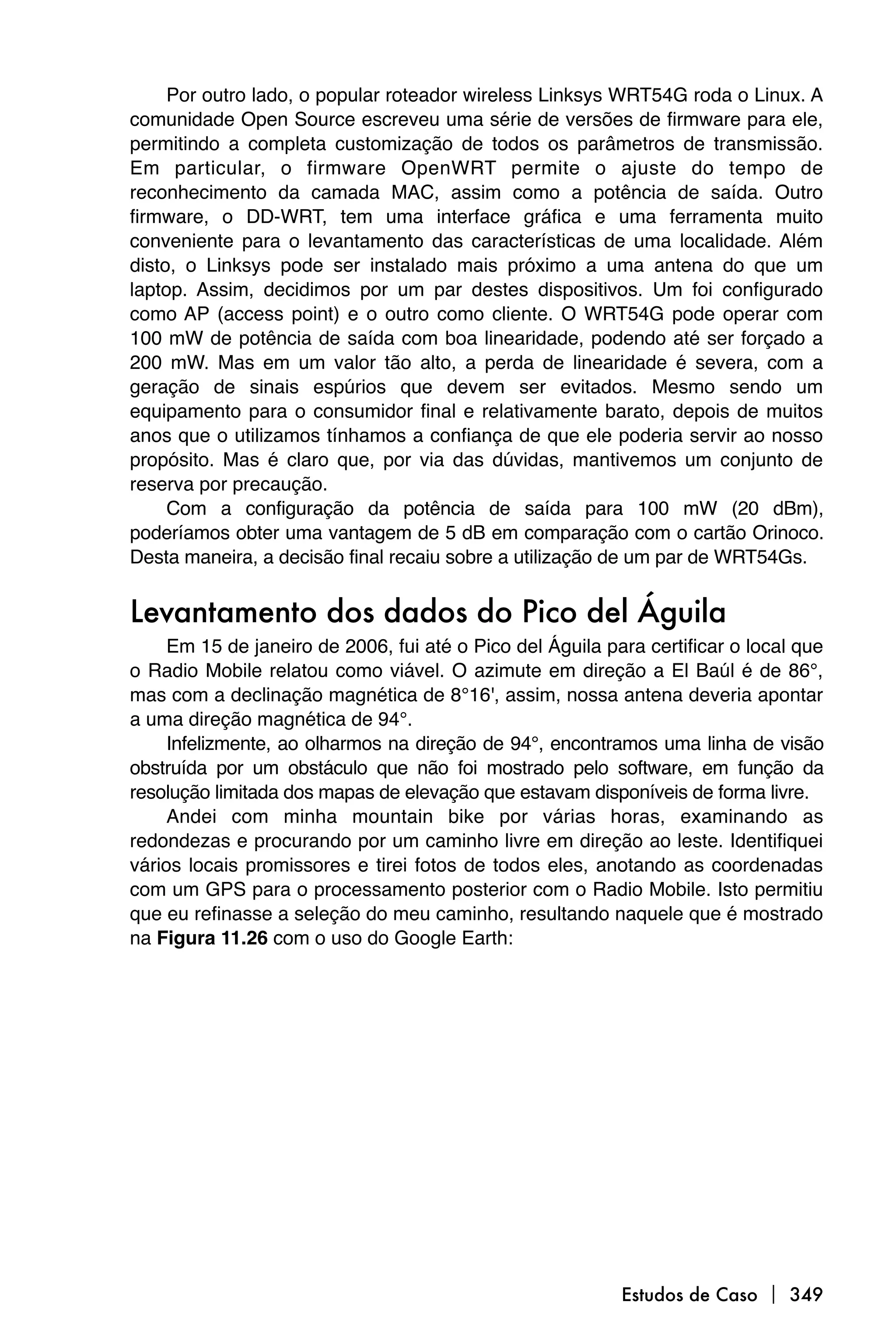 Por outro lado, o popular roteador wireless Linksys WRT54G roda o Linux. A
comunidade Open Source escreveu uma série de versões de firmware para ele,
permitindo a completa customização de todos os parâmetros de transmissão.
Em particular, o firmware OpenWRT permite o ajuste do tempo de
reconhecimento da camada MAC, assim como a potência de saída. Outro
firmware, o DD-WRT, tem uma interface gráfica e uma ferramenta muito
conveniente para o levantamento das características de uma localidade. Além
disto, o Linksys pode ser instalado mais próximo a uma antena do que um
laptop. Assim, decidimos por um par destes dispositivos. Um foi configurado
como AP (access point) e o outro como cliente. O WRT54G pode operar com
100 mW de potência de saída com boa linearidade, podendo até ser forçado a
200 mW. Mas em um valor tão alto, a perda de linearidade é severa, com a
geração de sinais espúrios que devem ser evitados. Mesmo sendo um
equipamento para o consumidor final e relativamente barato, depois de muitos
anos que o utilizamos tínhamos a confiança de que ele poderia servir ao nosso
propósito. Mas é claro que, por via das dúvidas, mantivemos um conjunto de
reserva por precaução.
     Com a configuração da potência de saída para 100 mW (20 dBm),
poderíamos obter uma vantagem de 5 dB em comparação com o cartão Orinoco.
Desta maneira, a decisão final recaiu sobre a utilização de um par de WRT54Gs.


Levantamento dos dados do Pico del Águila
     Em 15 de janeiro de 2006, fui até o Pico del Águila para certificar o local que
o Radio Mobile relatou como viável. O azimute em direção a El Baúl é de 86°,
mas com a declinação magnética de 8°16', assim, nossa antena deveria apontar
a uma direção magnética de 94°.
     Infelizmente, ao olharmos na direção de 94°, encontramos uma linha de visão
obstruída por um obstáculo que não foi mostrado pelo software, em função da
resolução limitada dos mapas de elevação que estavam disponíveis de forma livre.
     Andei com minha mountain bike por várias horas, examinando as
redondezas e procurando por um caminho livre em direção ao leste. Identifiquei
vários locais promissores e tirei fotos de todos eles, anotando as coordenadas
com um GPS para o processamento posterior com o Radio Mobile. Isto permitiu
que eu refinasse a seleção do meu caminho, resultando naquele que é mostrado
na Figura 11.26 com o uso do Google Earth:




                                                           Estudos de Caso  349
 