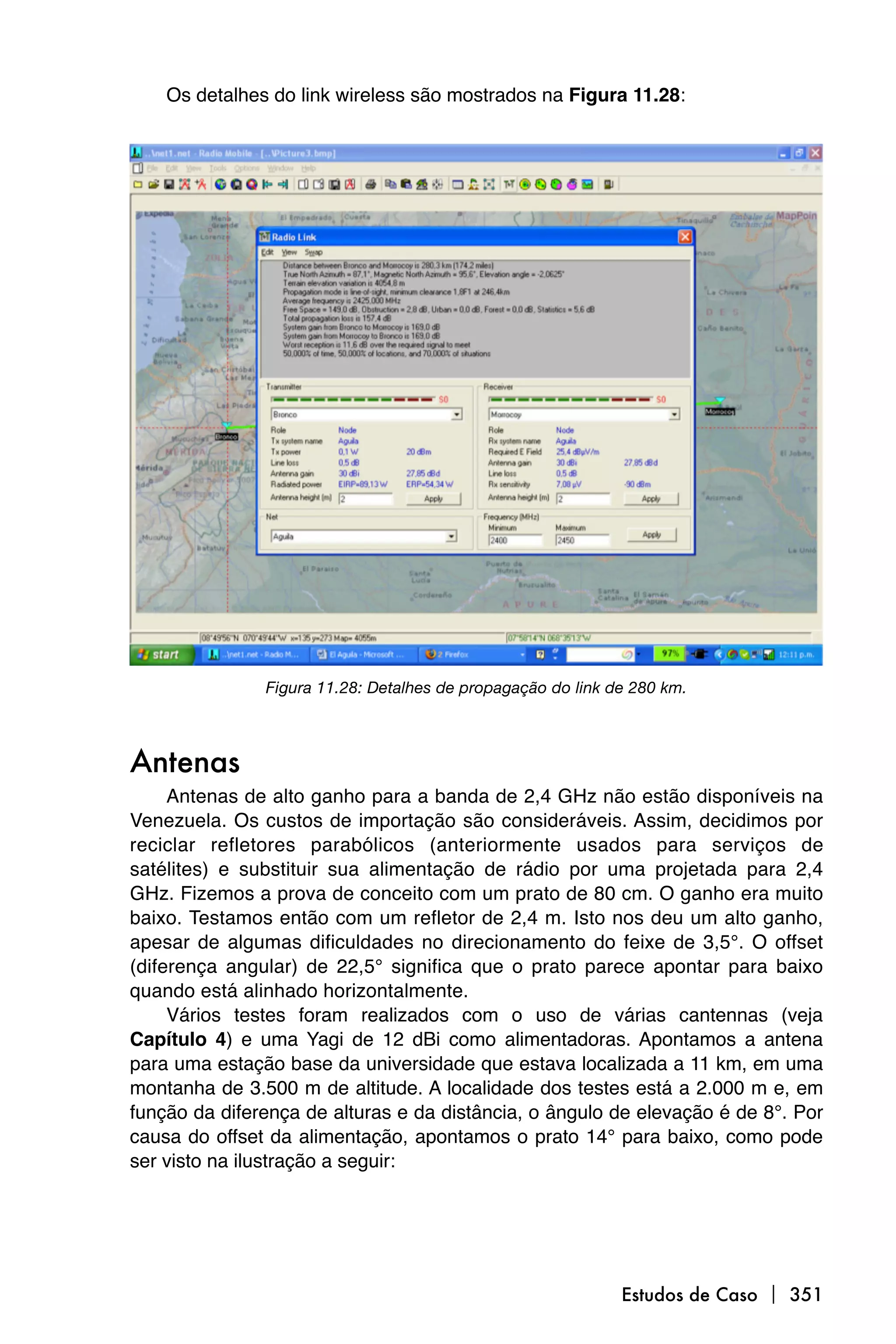 Os detalhes do link wireless são mostrados na Figura 11.28:




               Figura 11.28: Detalhes de propagação do link de 280 km.



Antenas
     Antenas de alto ganho para a banda de 2,4 GHz não estão disponíveis na
Venezuela. Os custos de importação são consideráveis. Assim, decidimos por
reciclar refletores parabólicos (anteriormente usados para serviços de
satélites) e substituir sua alimentação de rádio por uma projetada para 2,4
GHz. Fizemos a prova de conceito com um prato de 80 cm. O ganho era muito
baixo. Testamos então com um refletor de 2,4 m. Isto nos deu um alto ganho,
apesar de algumas dificuldades no direcionamento do feixe de 3,5°. O offset
(diferença angular) de 22,5° significa que o prato parece apontar para baixo
quando está alinhado horizontalmente.
     Vários testes foram realizados com o uso de várias cantennas (veja
Capítulo 4) e uma Yagi de 12 dBi como alimentadoras. Apontamos a antena
para uma estação base da universidade que estava localizada a 11 km, em uma
montanha de 3.500 m de altitude. A localidade dos testes está a 2.000 m e, em
função da diferença de alturas e da distância, o ângulo de elevação é de 8°. Por
causa do offset da alimentação, apontamos o prato 14° para baixo, como pode
ser visto na ilustração a seguir:




                                                             Estudos de Caso  351
 