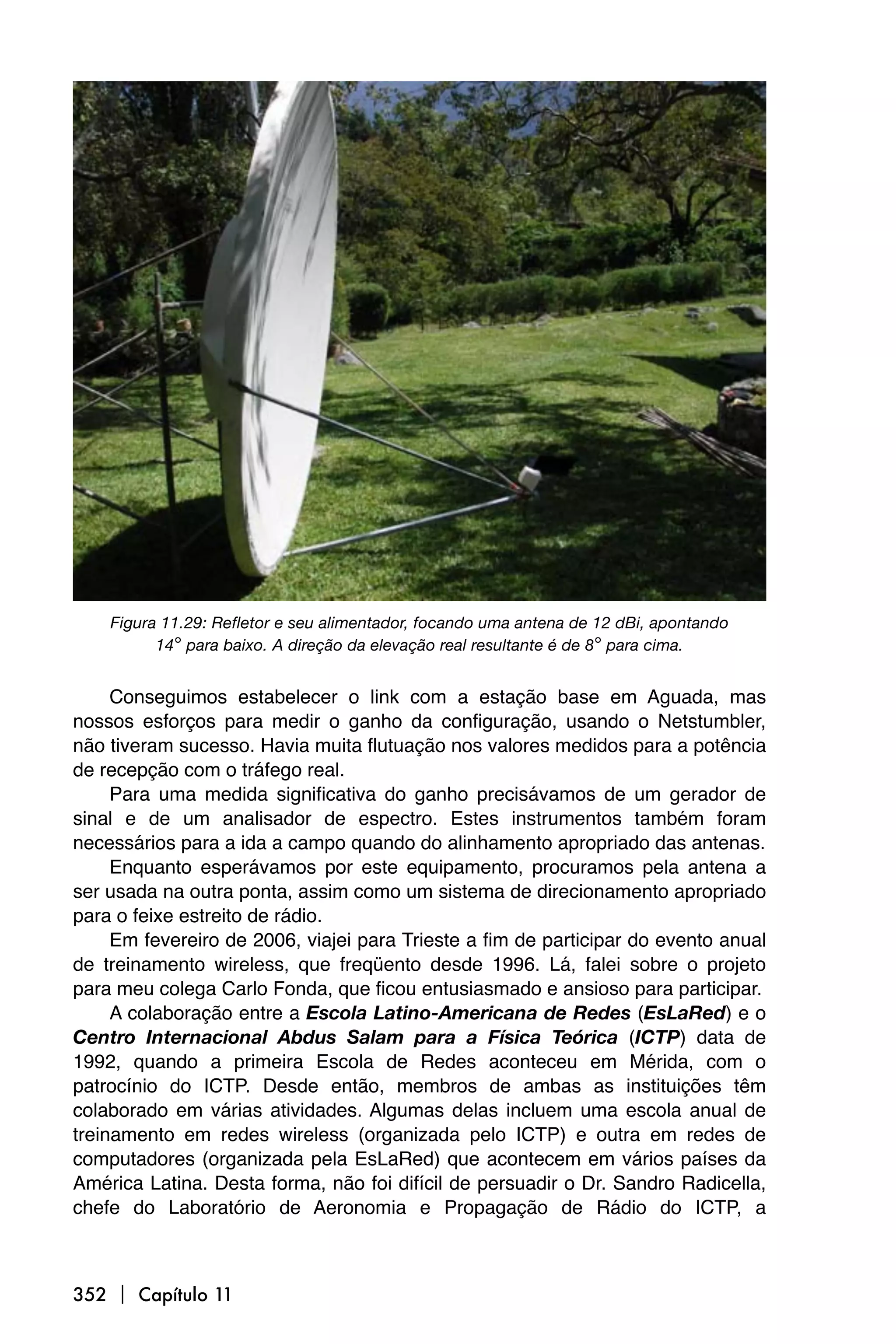 Figura 11.29: Refletor e seu alimentador, focando uma antena de 12 dBi, apontando
          14° para baixo. A direção da elevação real resultante é de 8° para cima.


     Conseguimos estabelecer o link com a estação base em Aguada, mas
nossos esforços para medir o ganho da configuração, usando o Netstumbler,
não tiveram sucesso. Havia muita flutuação nos valores medidos para a potência
de recepção com o tráfego real.
     Para uma medida significativa do ganho precisávamos de um gerador de
sinal e de um analisador de espectro. Estes instrumentos também foram
necessários para a ida a campo quando do alinhamento apropriado das antenas.
     Enquanto esperávamos por este equipamento, procuramos pela antena a
ser usada na outra ponta, assim como um sistema de direcionamento apropriado
para o feixe estreito de rádio.
     Em fevereiro de 2006, viajei para Trieste a fim de participar do evento anual
de treinamento wireless, que freqüento desde 1996. Lá, falei sobre o projeto
para meu colega Carlo Fonda, que ficou entusiasmado e ansioso para participar.
     A colaboração entre a Escola Latino-Americana de Redes (EsLaRed) e o
Centro Internacional Abdus Salam para a Física Teórica (ICTP) data de
1992, quando a primeira Escola de Redes aconteceu em Mérida, com o
patrocínio do ICTP. Desde então, membros de ambas as instituições têm
colaborado em várias atividades. Algumas delas incluem uma escola anual de
treinamento em redes wireless (organizada pelo ICTP) e outra em redes de
computadores (organizada pela EsLaRed) que acontecem em vários países da
América Latina. Desta forma, não foi difícil de persuadir o Dr. Sandro Radicella,
chefe do Laboratório de Aeronomia e Propagação de Rádio do ICTP, a



352  Capítulo 11
 