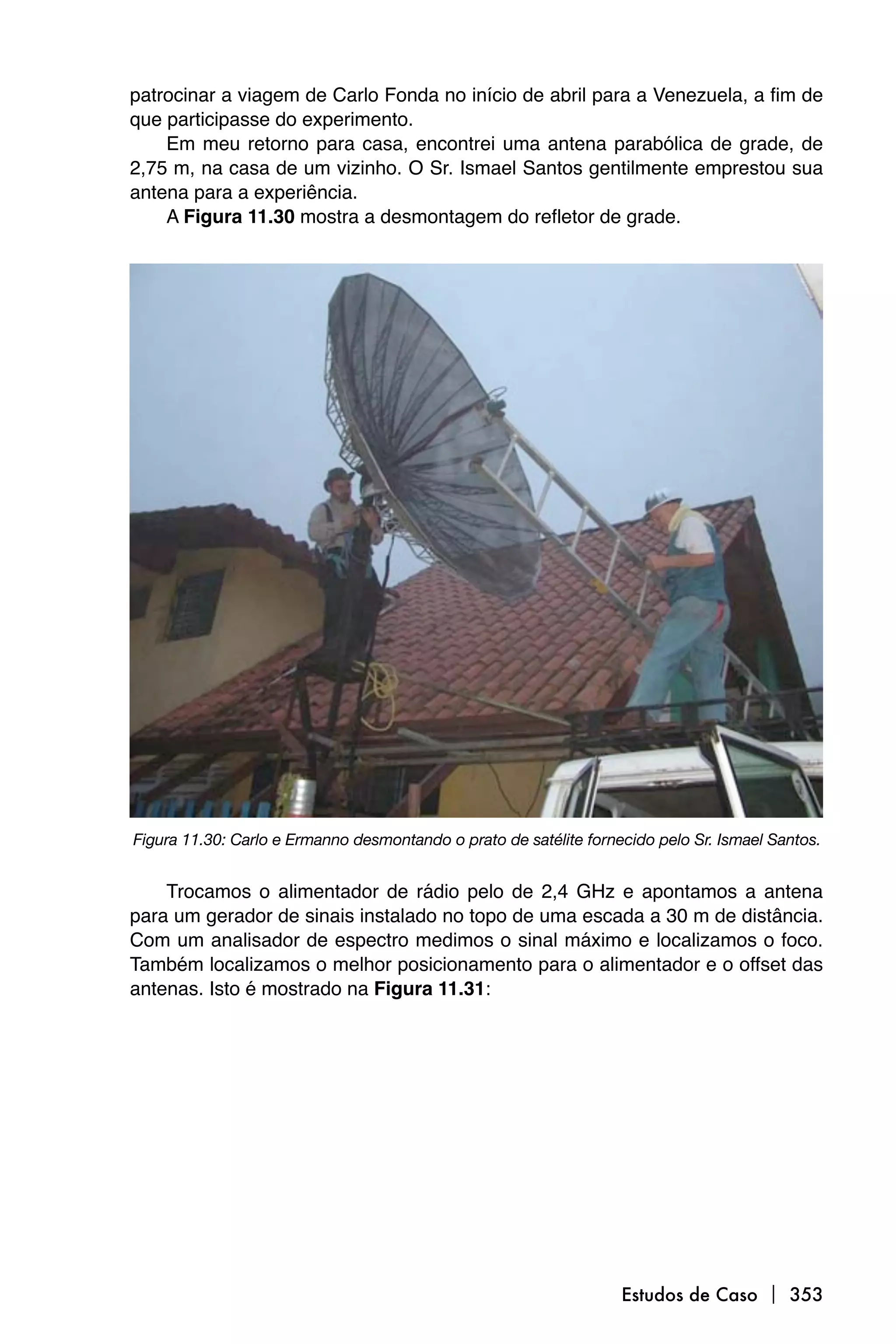patrocinar a viagem de Carlo Fonda no início de abril para a Venezuela, a fim de
que participasse do experimento.
    Em meu retorno para casa, encontrei uma antena parabólica de grade, de
2,75 m, na casa de um vizinho. O Sr. Ismael Santos gentilmente emprestou sua
antena para a experiência.
    A Figura 11.30 mostra a desmontagem do refletor de grade.




Figura 11.30: Carlo e Ermanno desmontando o prato de satélite fornecido pelo Sr. Ismael Santos.


    Trocamos o alimentador de rádio pelo de 2,4 GHz e apontamos a antena
para um gerador de sinais instalado no topo de uma escada a 30 m de distância.
Com um analisador de espectro medimos o sinal máximo e localizamos o foco.
Também localizamos o melhor posicionamento para o alimentador e o offset das
antenas. Isto é mostrado na Figura 11.31:




                                                                   Estudos de Caso  353
 