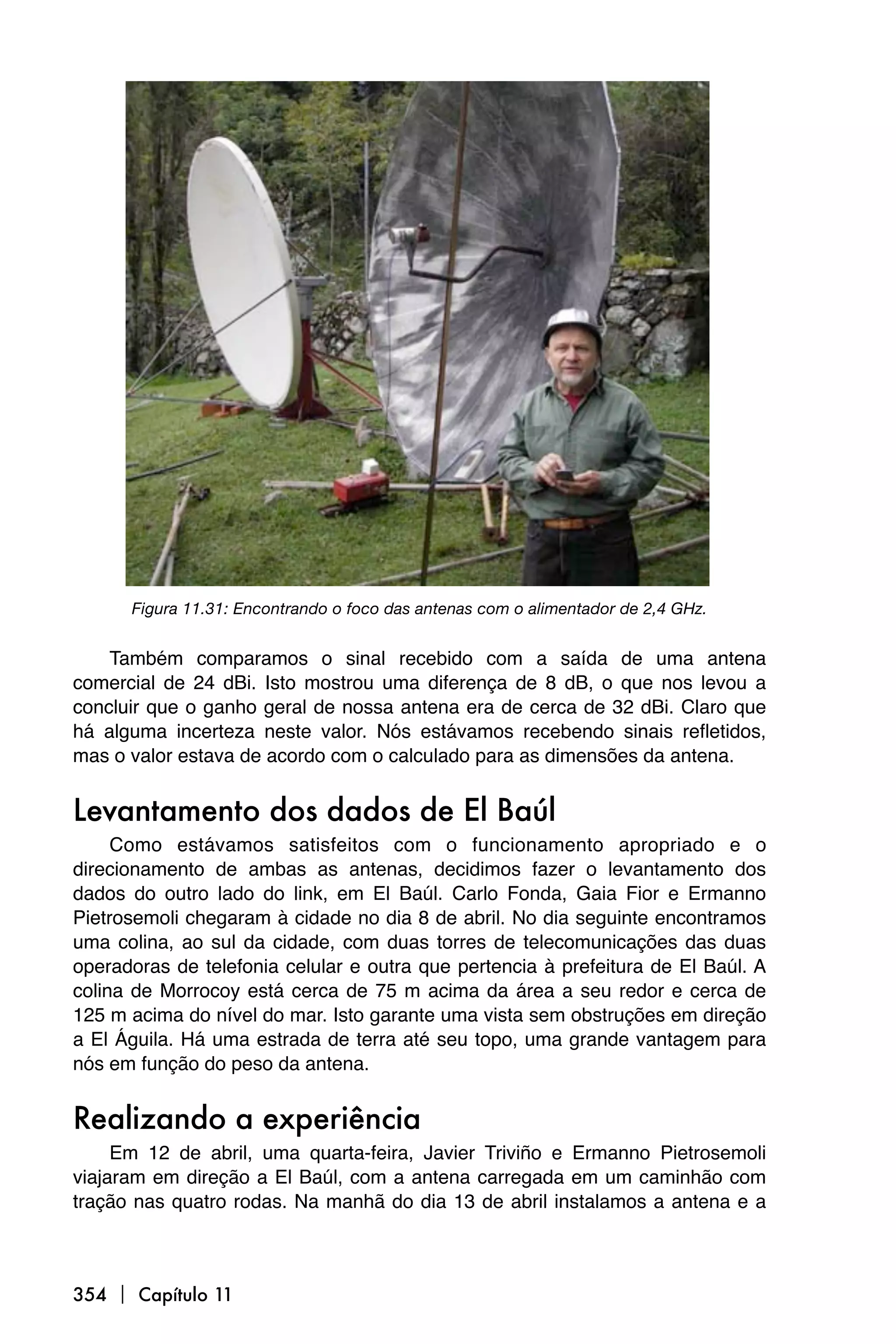 Figura 11.31: Encontrando o foco das antenas com o alimentador de 2,4 GHz.


    Também comparamos o sinal recebido com a saída de uma antena
comercial de 24 dBi. Isto mostrou uma diferença de 8 dB, o que nos levou a
concluir que o ganho geral de nossa antena era de cerca de 32 dBi. Claro que
há alguma incerteza neste valor. Nós estávamos recebendo sinais refletidos,
mas o valor estava de acordo com o calculado para as dimensões da antena.


Levantamento dos dados de El Baúl
     Como estávamos satisfeitos com o funcionamento apropriado e o
direcionamento de ambas as antenas, decidimos fazer o levantamento dos
dados do outro lado do link, em El Baúl. Carlo Fonda, Gaia Fior e Ermanno
Pietrosemoli chegaram à cidade no dia 8 de abril. No dia seguinte encontramos
uma colina, ao sul da cidade, com duas torres de telecomunicações das duas
operadoras de telefonia celular e outra que pertencia à prefeitura de El Baúl. A
colina de Morrocoy está cerca de 75 m acima da área a seu redor e cerca de
125 m acima do nível do mar. Isto garante uma vista sem obstruções em direção
a El Águila. Há uma estrada de terra até seu topo, uma grande vantagem para
nós em função do peso da antena.


Realizando a experiência
     Em 12 de abril, uma quarta-feira, Javier Triviño e Ermanno Pietrosemoli
viajaram em direção a El Baúl, com a antena carregada em um caminhão com
tração nas quatro rodas. Na manhã do dia 13 de abril instalamos a antena e a



354  Capítulo 11
 