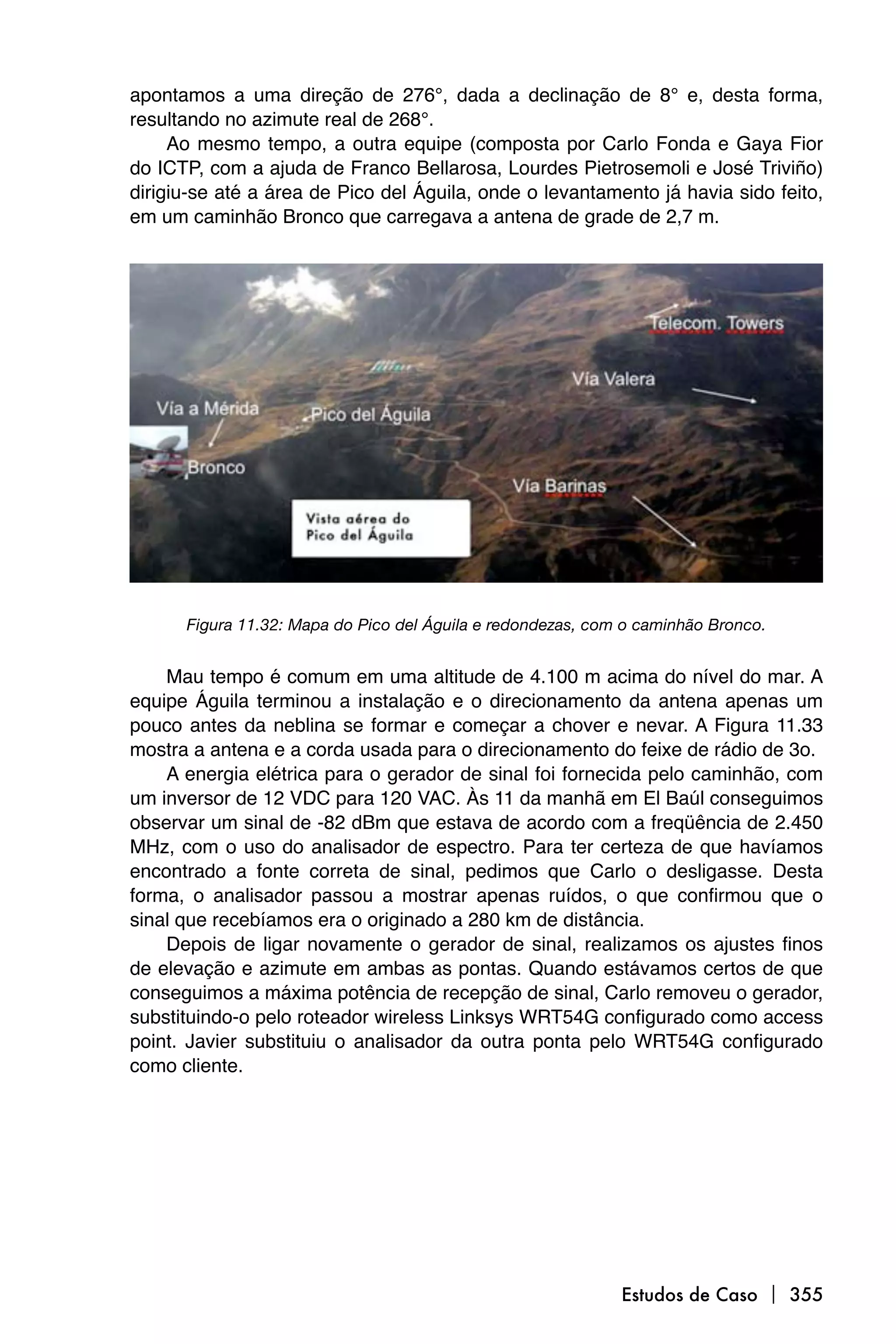 apontamos a uma direção de 276°, dada a declinação de 8° e, desta forma,
resultando no azimute real de 268°.
     Ao mesmo tempo, a outra equipe (composta por Carlo Fonda e Gaya Fior
do ICTP, com a ajuda de Franco Bellarosa, Lourdes Pietrosemoli e José Triviño)
dirigiu-se até a área de Pico del Águila, onde o levantamento já havia sido feito,
em um caminhão Bronco que carregava a antena de grade de 2,7 m.




      Figura 11.32: Mapa do Pico del Águila e redondezas, com o caminhão Bronco.


    Mau tempo é comum em uma altitude de 4.100 m acima do nível do mar. A
equipe Águila terminou a instalação e o direcionamento da antena apenas um
pouco antes da neblina se formar e começar a chover e nevar. A Figura 11.33
mostra a antena e a corda usada para o direcionamento do feixe de rádio de 3o.
    A energia elétrica para o gerador de sinal foi fornecida pelo caminhão, com
um inversor de 12 VDC para 120 VAC. Às 11 da manhã em El Baúl conseguimos
observar um sinal de -82 dBm que estava de acordo com a freqüência de 2.450
MHz, com o uso do analisador de espectro. Para ter certeza de que havíamos
encontrado a fonte correta de sinal, pedimos que Carlo o desligasse. Desta
forma, o analisador passou a mostrar apenas ruídos, o que confirmou que o
sinal que recebíamos era o originado a 280 km de distância.
    Depois de ligar novamente o gerador de sinal, realizamos os ajustes finos
de elevação e azimute em ambas as pontas. Quando estávamos certos de que
conseguimos a máxima potência de recepção de sinal, Carlo removeu o gerador,
substituindo-o pelo roteador wireless Linksys WRT54G configurado como access
point. Javier substituiu o analisador da outra ponta pelo WRT54G configurado
como cliente.




                                                             Estudos de Caso  355
 