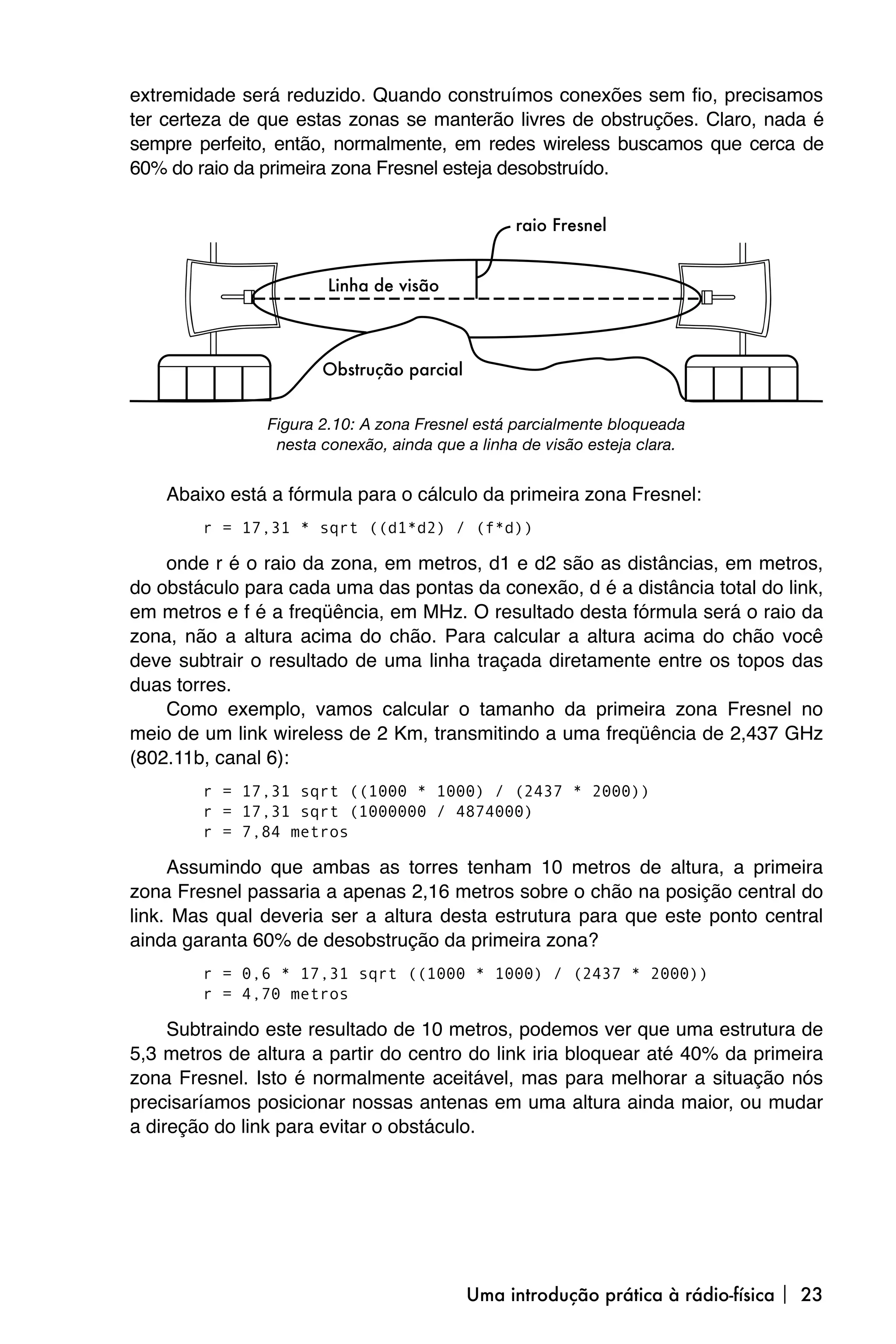 extremidade será reduzido. Quando construímos conexões sem fio, precisamos
ter certeza de que estas zonas se manterão livres de obstruções. Claro, nada é
sempre perfeito, então, normalmente, em redes wireless buscamos que cerca de
60% do raio da primeira zona Fresnel esteja desobstruído.




                Figura 2.10: A zona Fresnel está parcialmente bloqueada
                 nesta conexão, ainda que a linha de visão esteja clara.


    Abaixo está a fórmula para o cálculo da primeira zona Fresnel:
        r = 17,31 * sqrt ((d1*d2) / (f*d))

    onde r é o raio da zona, em metros, d1 e d2 são as distâncias, em metros,
do obstáculo para cada uma das pontas da conexão, d é a distância total do link,
em metros e f é a freqüência, em MHz. O resultado desta fórmula será o raio da
zona, não a altura acima do chão. Para calcular a altura acima do chão você
deve subtrair o resultado de uma linha traçada diretamente entre os topos das
duas torres.
    Como exemplo, vamos calcular o tamanho da primeira zona Fresnel no
meio de um link wireless de 2 Km, transmitindo a uma freqüência de 2,437 GHz
(802.11b, canal 6):
        r = 17,31 sqrt ((1000 * 1000) / (2437 * 2000))
        r = 17,31 sqrt (1000000 / 4874000)
        r = 7,84 metros

     Assumindo que ambas as torres tenham 10 metros de altura, a primeira
zona Fresnel passaria a apenas 2,16 metros sobre o chão na posição central do
link. Mas qual deveria ser a altura desta estrutura para que este ponto central
ainda garanta 60% de desobstrução da primeira zona?
        r = 0,6 * 17,31 sqrt ((1000 * 1000) / (2437 * 2000))
        r = 4,70 metros

     Subtraindo este resultado de 10 metros, podemos ver que uma estrutura de
5,3 metros de altura a partir do centro do link iria bloquear até 40% da primeira
zona Fresnel. Isto é normalmente aceitável, mas para melhorar a situação nós
precisaríamos posicionar nossas antenas em uma altura ainda maior, ou mudar
a direção do link para evitar o obstáculo.




                                          Uma introdução prática à rádio-física  23
 