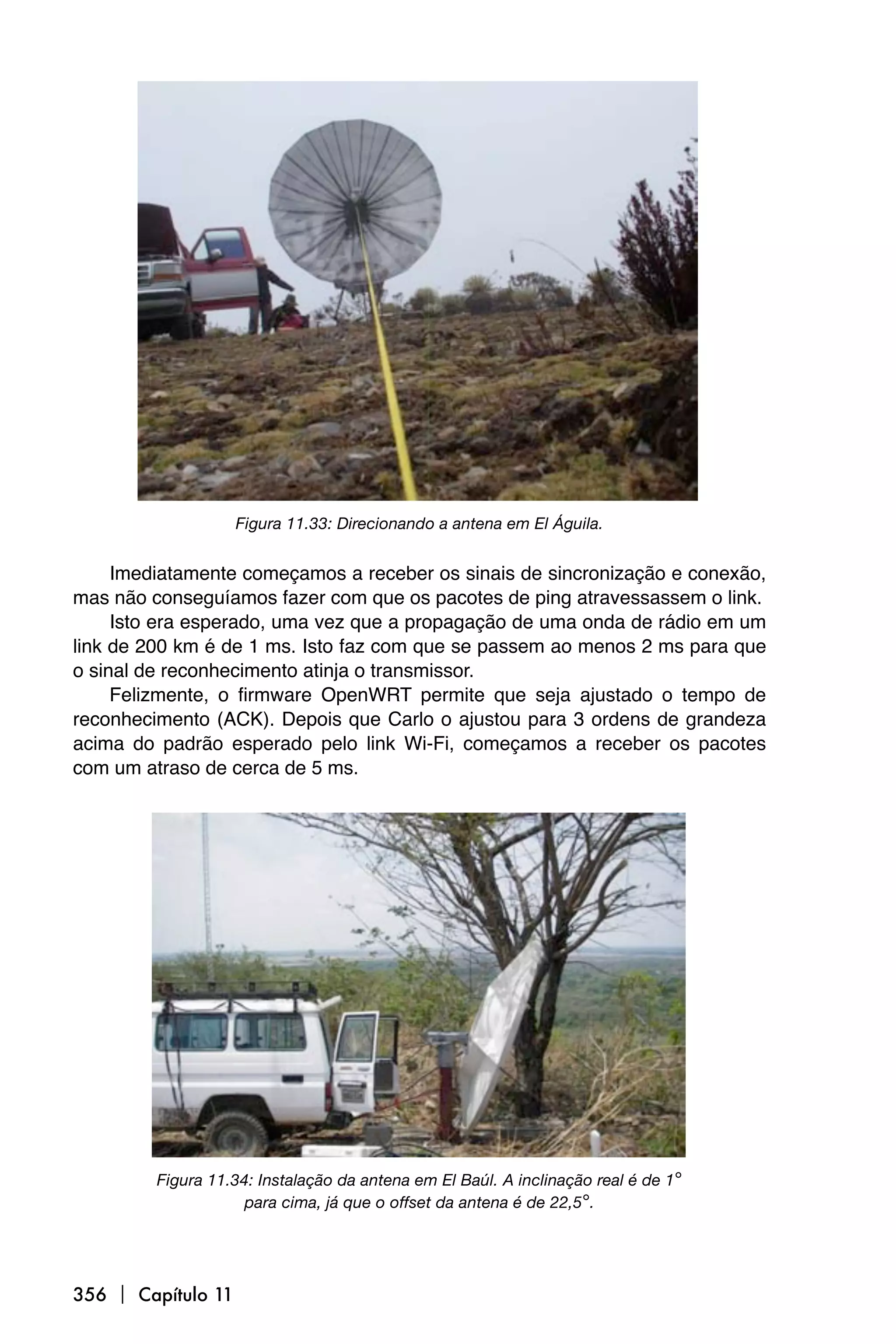 Figura 11.33: Direcionando a antena em El Águila.


     Imediatamente começamos a receber os sinais de sincronização e conexão,
mas não conseguíamos fazer com que os pacotes de ping atravessassem o link.
     Isto era esperado, uma vez que a propagação de uma onda de rádio em um
link de 200 km é de 1 ms. Isto faz com que se passem ao menos 2 ms para que
o sinal de reconhecimento atinja o transmissor.
     Felizmente, o firmware OpenWRT permite que seja ajustado o tempo de
reconhecimento (ACK). Depois que Carlo o ajustou para 3 ordens de grandeza
acima do padrão esperado pelo link Wi-Fi, começamos a receber os pacotes
com um atraso de cerca de 5 ms.




         Figura 11.34: Instalação da antena em El Baúl. A inclinação real é de 1°
                     para cima, já que o offset da antena é de 22,5°.




356  Capítulo 11
 