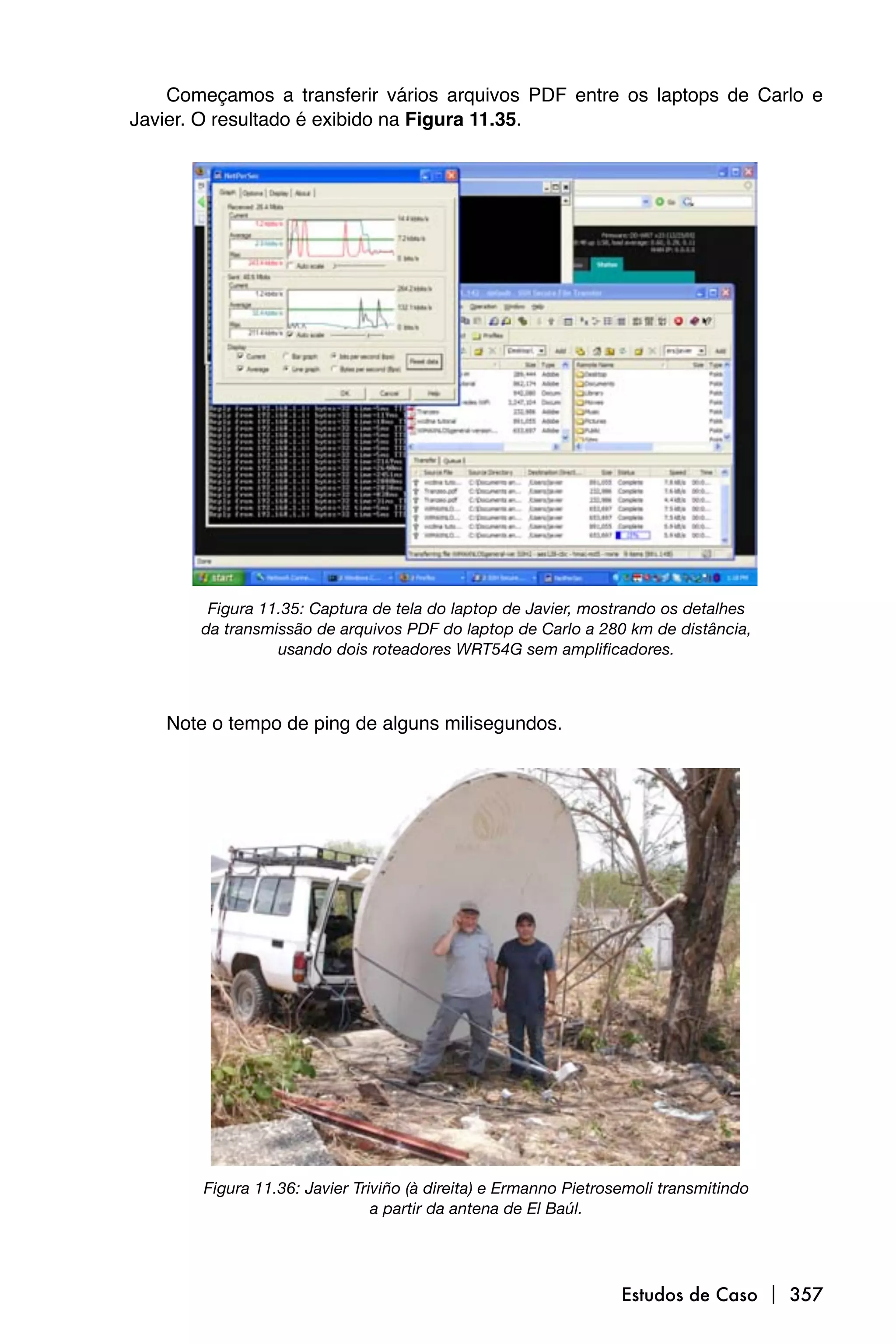 Começamos a transferir vários arquivos PDF entre os laptops de Carlo e
Javier. O resultado é exibido na Figura 11.35.




        Figura 11.35: Captura de tela do laptop de Javier, mostrando os detalhes
       da transmissão de arquivos PDF do laptop de Carlo a 280 km de distância,
                 usando dois roteadores WRT54G sem amplificadores.



   Note o tempo de ping de alguns milisegundos.




       Figura 11.36: Javier Triviño (à direita) e Ermanno Pietrosemoli transmitindo
                               a partir da antena de El Baúl.




                                                                 Estudos de Caso  357
 