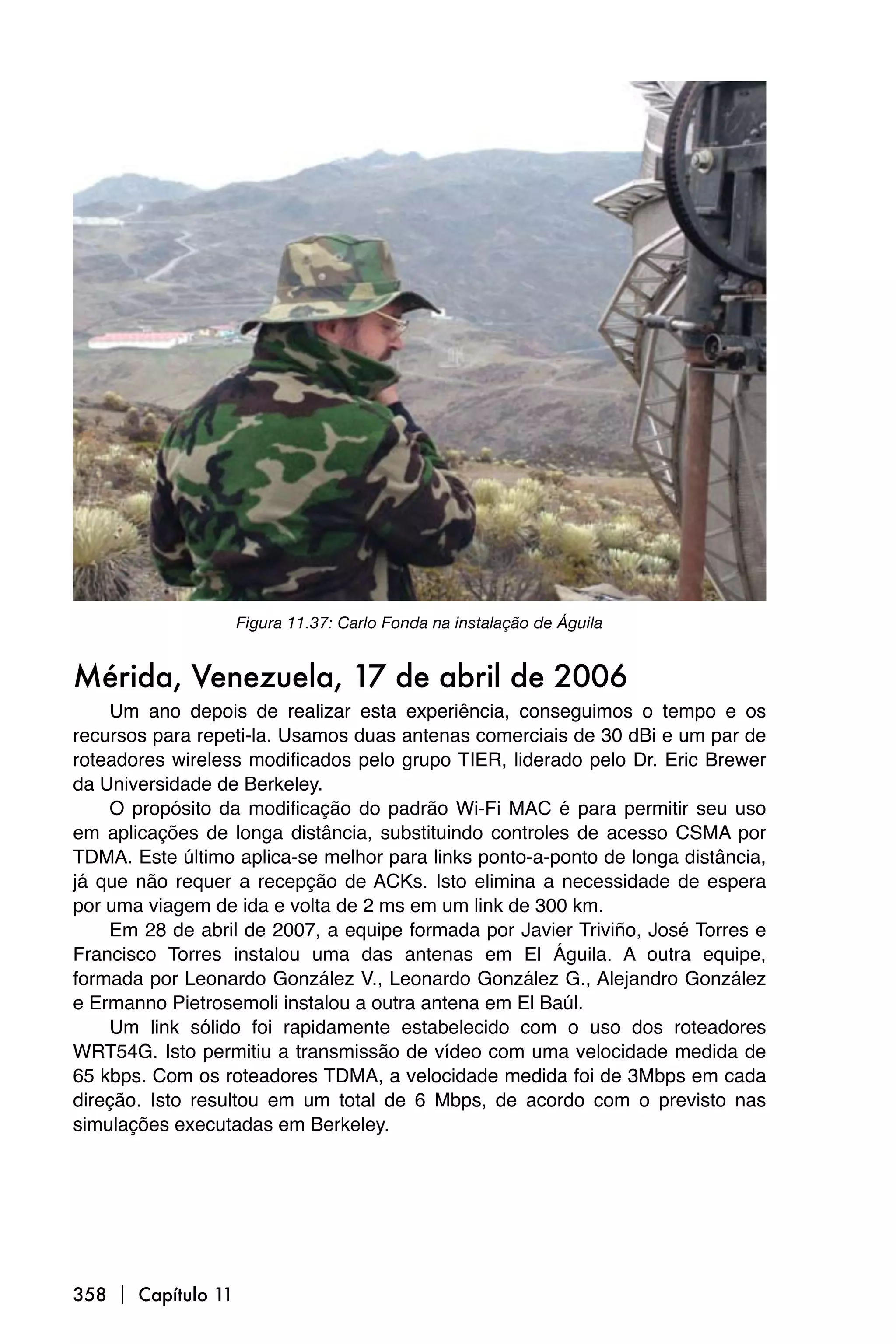 Figura 11.37: Carlo Fonda na instalação de Águila


Mérida, Venezuela, 17 de abril de 2006
    Um ano depois de realizar esta experiência, conseguimos o tempo e os
recursos para repeti-la. Usamos duas antenas comerciais de 30 dBi e um par de
roteadores wireless modificados pelo grupo TIER, liderado pelo Dr. Eric Brewer
da Universidade de Berkeley.
    O propósito da modificação do padrão Wi-Fi MAC é para permitir seu uso
em aplicações de longa distância, substituindo controles de acesso CSMA por
TDMA. Este último aplica-se melhor para links ponto-a-ponto de longa distância,
já que não requer a recepção de ACKs. Isto elimina a necessidade de espera
por uma viagem de ida e volta de 2 ms em um link de 300 km.
    Em 28 de abril de 2007, a equipe formada por Javier Triviño, José Torres e
Francisco Torres instalou uma das antenas em El Águila. A outra equipe,
formada por Leonardo González V., Leonardo González G., Alejandro González
e Ermanno Pietrosemoli instalou a outra antena em El Baúl.
    Um link sólido foi rapidamente estabelecido com o uso dos roteadores
WRT54G. Isto permitiu a transmissão de vídeo com uma velocidade medida de
65 kbps. Com os roteadores TDMA, a velocidade medida foi de 3Mbps em cada
direção. Isto resultou em um total de 6 Mbps, de acordo com o previsto nas
simulações executadas em Berkeley.




358  Capítulo 11
 